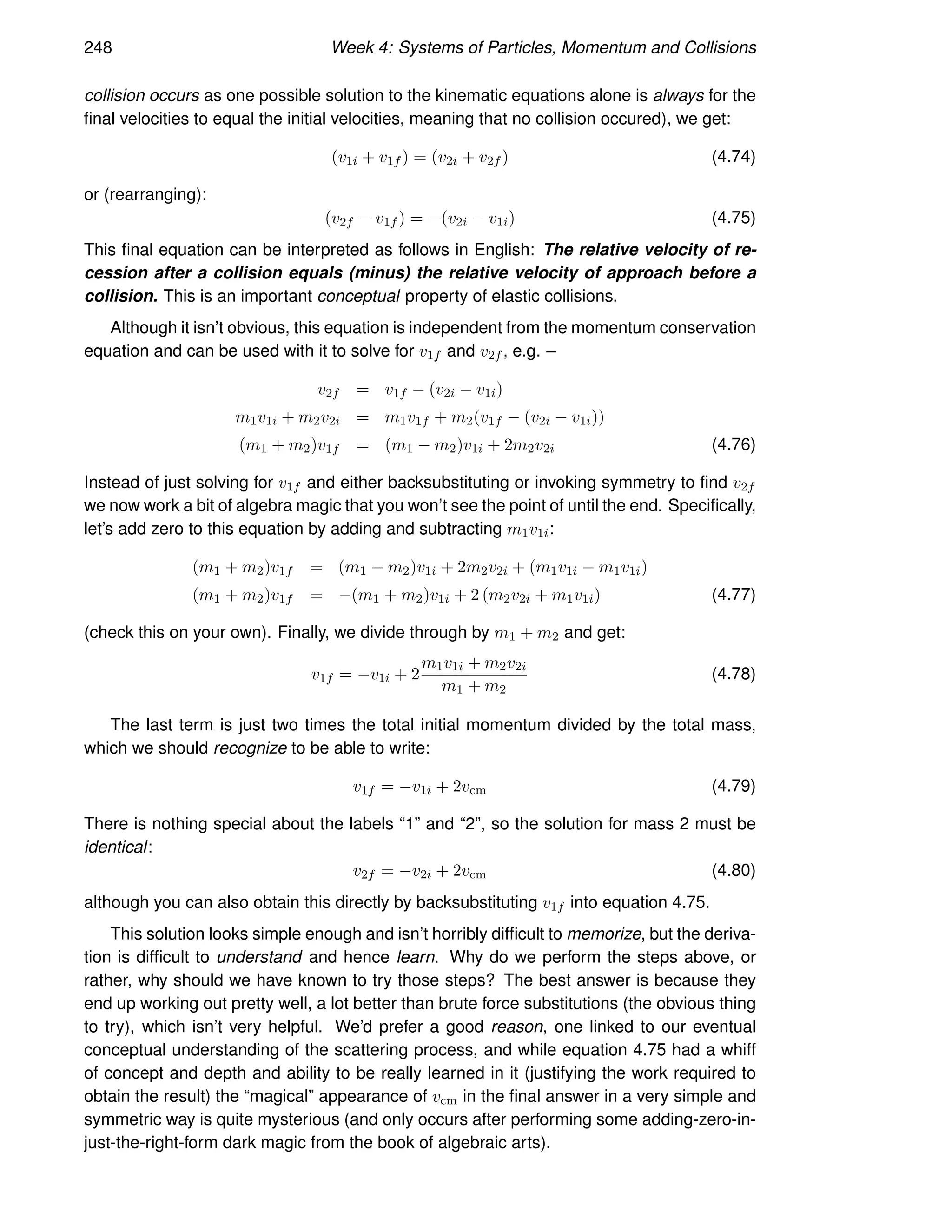 248 Week 4: Systems of Particles, Momentum and Collisions
collision occurs as one possible solution to the kinematic equations alone is always for the
final velocities to equal the initial velocities, meaning that no collision occured), we get:
(v1i + v1f ) = (v2i + v2f ) (4.74)
or (rearranging):
(v2f − v1f ) = −(v2i − v1i) (4.75)
This final equation can be interpreted as follows in English: The relative velocity of re-
cession after a collision equals (minus) the relative velocity of approach before a
collision. This is an important conceptual property of elastic collisions.
Although it isn’t obvious, this equation is independent from the momentum conservation
equation and can be used with it to solve for v1f and v2f , e.g. –
v2f = v1f − (v2i − v1i)
m1v1i + m2v2i = m1v1f + m2(v1f − (v2i − v1i))
(m1 + m2)v1f = (m1 − m2)v1i + 2m2v2i (4.76)
Instead of just solving for v1f and either backsubstituting or invoking symmetry to find v2f
we now work a bit of algebra magic that you won’t see the point of until the end. Specifically,
let’s add zero to this equation by adding and subtracting m1v1i:
(m1 + m2)v1f = (m1 − m2)v1i + 2m2v2i + (m1v1i − m1v1i)
(m1 + m2)v1f = −(m1 + m2)v1i + 2 (m2v2i + m1v1i) (4.77)
(check this on your own). Finally, we divide through by m1 + m2 and get:
v1f = −v1i + 2
m1v1i + m2v2i
m1 + m2
(4.78)
The last term is just two times the total initial momentum divided by the total mass,
which we should recognize to be able to write:
v1f = −v1i + 2vcm (4.79)
There is nothing special about the labels “1” and “2”, so the solution for mass 2 must be
identical:
v2f = −v2i + 2vcm (4.80)
although you can also obtain this directly by backsubstituting v1f into equation 4.75.
This solution looks simple enough and isn’t horribly difficult to memorize, but the deriva-
tion is difficult to understand and hence learn. Why do we perform the steps above, or
rather, why should we have known to try those steps? The best answer is because they
end up working out pretty well, a lot better than brute force substitutions (the obvious thing
to try), which isn’t very helpful. We’d prefer a good reason, one linked to our eventual
conceptual understanding of the scattering process, and while equation 4.75 had a whiff
of concept and depth and ability to be really learned in it (justifying the work required to
obtain the result) the “magical” appearance of vcm in the final answer in a very simple and
symmetric way is quite mysterious (and only occurs after performing some adding-zero-in-
just-the-right-form dark magic from the book of algebraic arts).
 