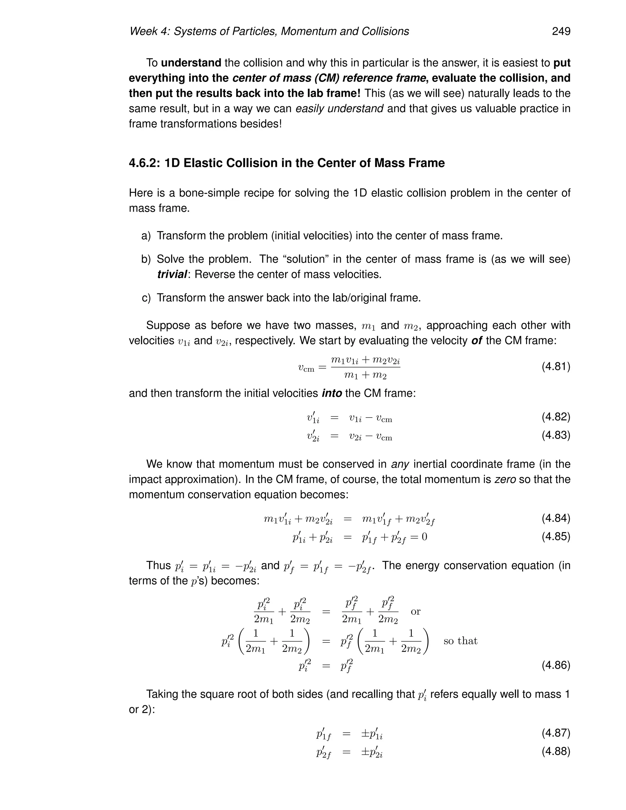 Week 4: Systems of Particles, Momentum and Collisions 249
To understand the collision and why this in particular is the answer, it is easiest to put
everything into the center of mass (CM) reference frame, evaluate the collision, and
then put the results back into the lab frame! This (as we will see) naturally leads to the
same result, but in a way we can easily understand and that gives us valuable practice in
frame transformations besides!
4.6.2: 1D Elastic Collision in the Center of Mass Frame
Here is a bone-simple recipe for solving the 1D elastic collision problem in the center of
mass frame.
a) Transform the problem (initial velocities) into the center of mass frame.
b) Solve the problem. The “solution” in the center of mass frame is (as we will see)
trivial: Reverse the center of mass velocities.
c) Transform the answer back into the lab/original frame.
Suppose as before we have two masses, m1 and m2, approaching each other with
velocities v1i and v2i, respectively. We start by evaluating the velocity of the CM frame:
vcm =
m1v1i + m2v2i
m1 + m2
(4.81)
and then transform the initial velocities into the CM frame:
v′
1i = v1i − vcm (4.82)
v′
2i = v2i − vcm (4.83)
We know that momentum must be conserved in any inertial coordinate frame (in the
impact approximation). In the CM frame, of course, the total momentum is zero so that the
momentum conservation equation becomes:
m1v′
1i + m2v′
2i = m1v′
1f + m2v′
2f (4.84)
p′
1i + p′
2i = p′
1f + p′
2f = 0 (4.85)
Thus p′
i = p′
1i = −p′
2i and p′
f = p′
1f = −p′
2f . The energy conservation equation (in
terms of the p’s) becomes:
p′2
i
2m1
+
p′2
i
2m2
=
p′2
f
2m1
+
p′2
f
2m2
or
p′2
i

1
2m1
+
1
2m2

= p′2
f

1
2m1
+
1
2m2

so that
p′2
i = p′2
f (4.86)
Taking the square root of both sides (and recalling that p′
i refers equally well to mass 1
or 2):
p′
1f = ±p′
1i (4.87)
p′
2f = ±p′
2i (4.88)
 
