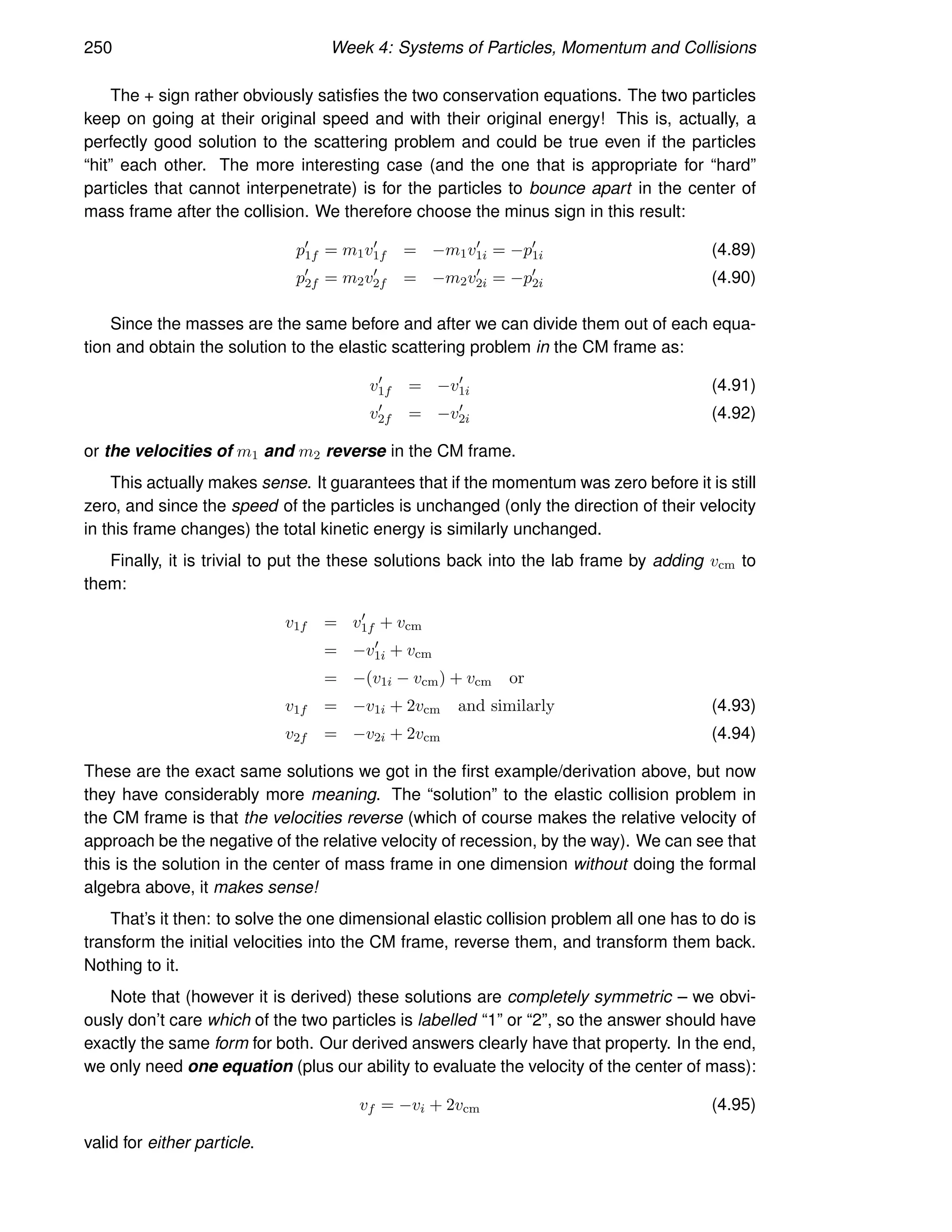 250 Week 4: Systems of Particles, Momentum and Collisions
The + sign rather obviously satisfies the two conservation equations. The two particles
keep on going at their original speed and with their original energy! This is, actually, a
perfectly good solution to the scattering problem and could be true even if the particles
“hit” each other. The more interesting case (and the one that is appropriate for “hard”
particles that cannot interpenetrate) is for the particles to bounce apart in the center of
mass frame after the collision. We therefore choose the minus sign in this result:
p′
1f = m1v′
1f = −m1v′
1i = −p′
1i (4.89)
p′
2f = m2v′
2f = −m2v′
2i = −p′
2i (4.90)
Since the masses are the same before and after we can divide them out of each equa-
tion and obtain the solution to the elastic scattering problem in the CM frame as:
v′
1f = −v′
1i (4.91)
v′
2f = −v′
2i (4.92)
or the velocities of m1 and m2 reverse in the CM frame.
This actually makes sense. It guarantees that if the momentum was zero before it is still
zero, and since the speed of the particles is unchanged (only the direction of their velocity
in this frame changes) the total kinetic energy is similarly unchanged.
Finally, it is trivial to put the these solutions back into the lab frame by adding vcm to
them:
v1f = v′
1f + vcm
= −v′
1i + vcm
= −(v1i − vcm) + vcm or
v1f = −v1i + 2vcm and similarly (4.93)
v2f = −v2i + 2vcm (4.94)
These are the exact same solutions we got in the first example/derivation above, but now
they have considerably more meaning. The “solution” to the elastic collision problem in
the CM frame is that the velocities reverse (which of course makes the relative velocity of
approach be the negative of the relative velocity of recession, by the way). We can see that
this is the solution in the center of mass frame in one dimension without doing the formal
algebra above, it makes sense!
That’s it then: to solve the one dimensional elastic collision problem all one has to do is
transform the initial velocities into the CM frame, reverse them, and transform them back.
Nothing to it.
Note that (however it is derived) these solutions are completely symmetric – we obvi-
ously don’t care which of the two particles is labelled “1” or “2”, so the answer should have
exactly the same form for both. Our derived answers clearly have that property. In the end,
we only need one equation (plus our ability to evaluate the velocity of the center of mass):
vf = −vi + 2vcm (4.95)
valid for either particle.
 