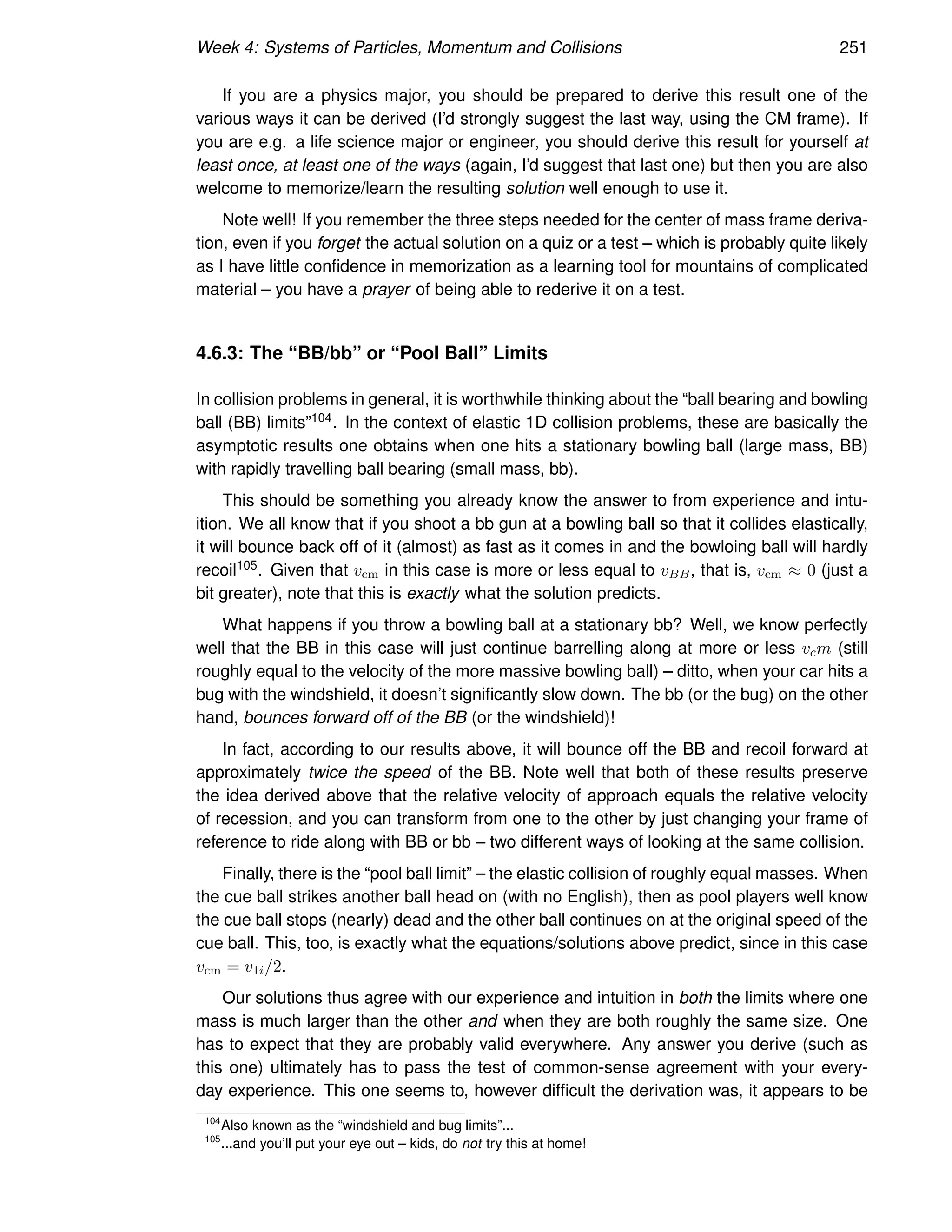 Week 4: Systems of Particles, Momentum and Collisions 251
If you are a physics major, you should be prepared to derive this result one of the
various ways it can be derived (I’d strongly suggest the last way, using the CM frame). If
you are e.g. a life science major or engineer, you should derive this result for yourself at
least once, at least one of the ways (again, I’d suggest that last one) but then you are also
welcome to memorize/learn the resulting solution well enough to use it.
Note well! If you remember the three steps needed for the center of mass frame deriva-
tion, even if you forget the actual solution on a quiz or a test – which is probably quite likely
as I have little confidence in memorization as a learning tool for mountains of complicated
material – you have a prayer of being able to rederive it on a test.
4.6.3: The “BB/bb” or “Pool Ball” Limits
In collision problems in general, it is worthwhile thinking about the “ball bearing and bowling
ball (BB) limits”104. In the context of elastic 1D collision problems, these are basically the
asymptotic results one obtains when one hits a stationary bowling ball (large mass, BB)
with rapidly travelling ball bearing (small mass, bb).
This should be something you already know the answer to from experience and intu-
ition. We all know that if you shoot a bb gun at a bowling ball so that it collides elastically,
it will bounce back off of it (almost) as fast as it comes in and the bowloing ball will hardly
recoil105. Given that vcm in this case is more or less equal to vBB, that is, vcm ≈ 0 (just a
bit greater), note that this is exactly what the solution predicts.
What happens if you throw a bowling ball at a stationary bb? Well, we know perfectly
well that the BB in this case will just continue barrelling along at more or less vcm (still
roughly equal to the velocity of the more massive bowling ball) – ditto, when your car hits a
bug with the windshield, it doesn’t significantly slow down. The bb (or the bug) on the other
hand, bounces forward off of the BB (or the windshield)!
In fact, according to our results above, it will bounce off the BB and recoil forward at
approximately twice the speed of the BB. Note well that both of these results preserve
the idea derived above that the relative velocity of approach equals the relative velocity
of recession, and you can transform from one to the other by just changing your frame of
reference to ride along with BB or bb – two different ways of looking at the same collision.
Finally, there is the “pool ball limit” – the elastic collision of roughly equal masses. When
the cue ball strikes another ball head on (with no English), then as pool players well know
the cue ball stops (nearly) dead and the other ball continues on at the original speed of the
cue ball. This, too, is exactly what the equations/solutions above predict, since in this case
vcm = v1i/2.
Our solutions thus agree with our experience and intuition in both the limits where one
mass is much larger than the other and when they are both roughly the same size. One
has to expect that they are probably valid everywhere. Any answer you derive (such as
this one) ultimately has to pass the test of common-sense agreement with your every-
day experience. This one seems to, however difficult the derivation was, it appears to be
104
Also known as the “windshield and bug limits”...
105
...and you’ll put your eye out – kids, do not try this at home!
 