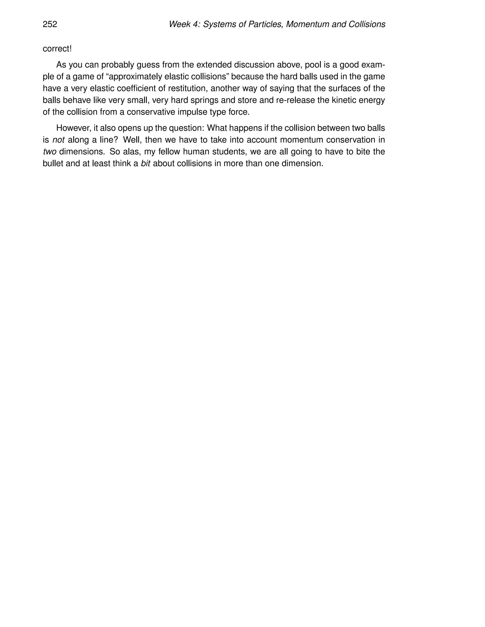 252 Week 4: Systems of Particles, Momentum and Collisions
correct!
As you can probably guess from the extended discussion above, pool is a good exam-
ple of a game of “approximately elastic collisions” because the hard balls used in the game
have a very elastic coefficient of restitution, another way of saying that the surfaces of the
balls behave like very small, very hard springs and store and re-release the kinetic energy
of the collision from a conservative impulse type force.
However, it also opens up the question: What happens if the collision between two balls
is not along a line? Well, then we have to take into account momentum conservation in
two dimensions. So alas, my fellow human students, we are all going to have to bite the
bullet and at least think a bit about collisions in more than one dimension.
 