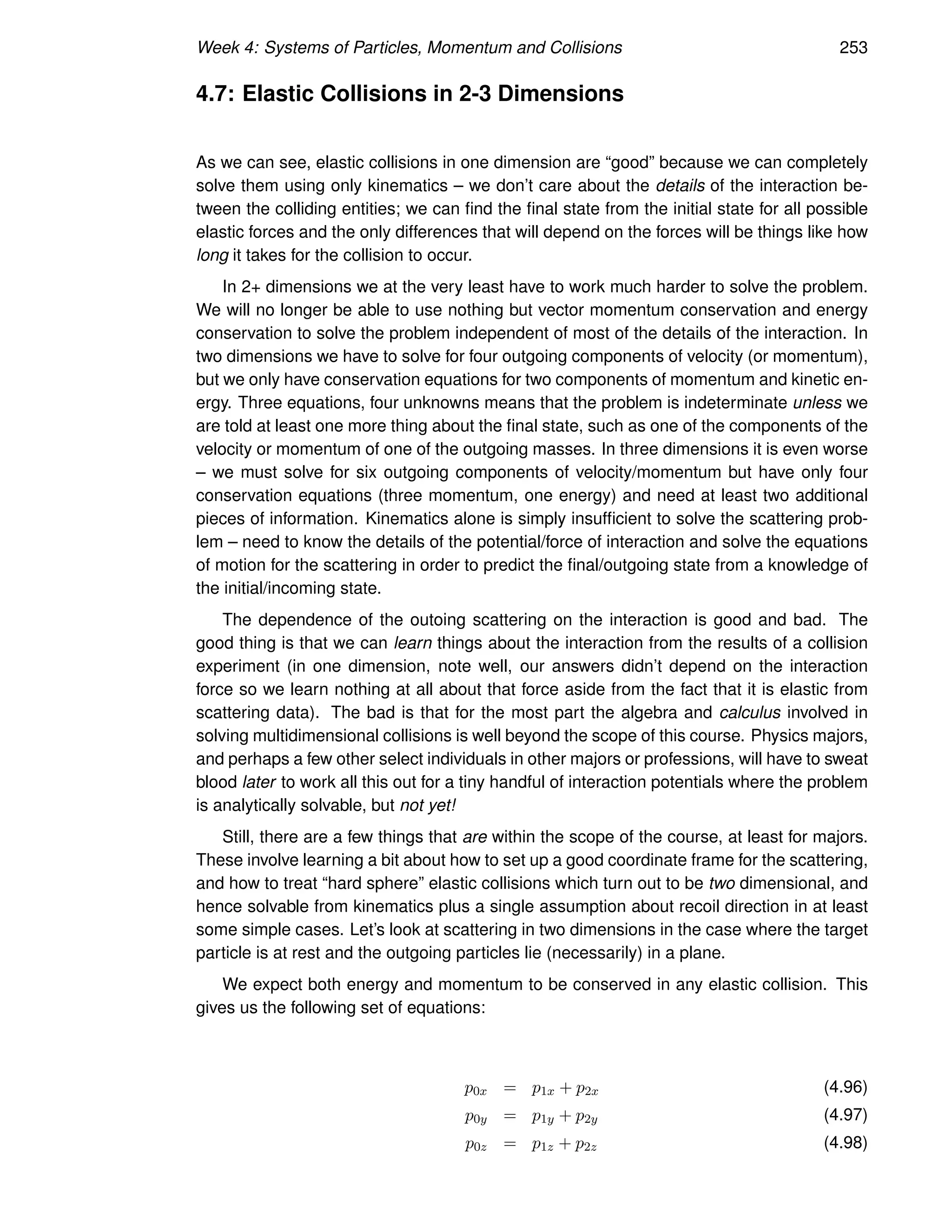 Week 4: Systems of Particles, Momentum and Collisions 253
4.7: Elastic Collisions in 2-3 Dimensions
As we can see, elastic collisions in one dimension are “good” because we can completely
solve them using only kinematics – we don’t care about the details of the interaction be-
tween the colliding entities; we can find the final state from the initial state for all possible
elastic forces and the only differences that will depend on the forces will be things like how
long it takes for the collision to occur.
In 2+ dimensions we at the very least have to work much harder to solve the problem.
We will no longer be able to use nothing but vector momentum conservation and energy
conservation to solve the problem independent of most of the details of the interaction. In
two dimensions we have to solve for four outgoing components of velocity (or momentum),
but we only have conservation equations for two components of momentum and kinetic en-
ergy. Three equations, four unknowns means that the problem is indeterminate unless we
are told at least one more thing about the final state, such as one of the components of the
velocity or momentum of one of the outgoing masses. In three dimensions it is even worse
– we must solve for six outgoing components of velocity/momentum but have only four
conservation equations (three momentum, one energy) and need at least two additional
pieces of information. Kinematics alone is simply insufficient to solve the scattering prob-
lem – need to know the details of the potential/force of interaction and solve the equations
of motion for the scattering in order to predict the final/outgoing state from a knowledge of
the initial/incoming state.
The dependence of the outoing scattering on the interaction is good and bad. The
good thing is that we can learn things about the interaction from the results of a collision
experiment (in one dimension, note well, our answers didn’t depend on the interaction
force so we learn nothing at all about that force aside from the fact that it is elastic from
scattering data). The bad is that for the most part the algebra and calculus involved in
solving multidimensional collisions is well beyond the scope of this course. Physics majors,
and perhaps a few other select individuals in other majors or professions, will have to sweat
blood later to work all this out for a tiny handful of interaction potentials where the problem
is analytically solvable, but not yet!
Still, there are a few things that are within the scope of the course, at least for majors.
These involve learning a bit about how to set up a good coordinate frame for the scattering,
and how to treat “hard sphere” elastic collisions which turn out to be two dimensional, and
hence solvable from kinematics plus a single assumption about recoil direction in at least
some simple cases. Let’s look at scattering in two dimensions in the case where the target
particle is at rest and the outgoing particles lie (necessarily) in a plane.
We expect both energy and momentum to be conserved in any elastic collision. This
gives us the following set of equations:
p0x = p1x + p2x (4.96)
p0y = p1y + p2y (4.97)
p0z = p1z + p2z (4.98)
 