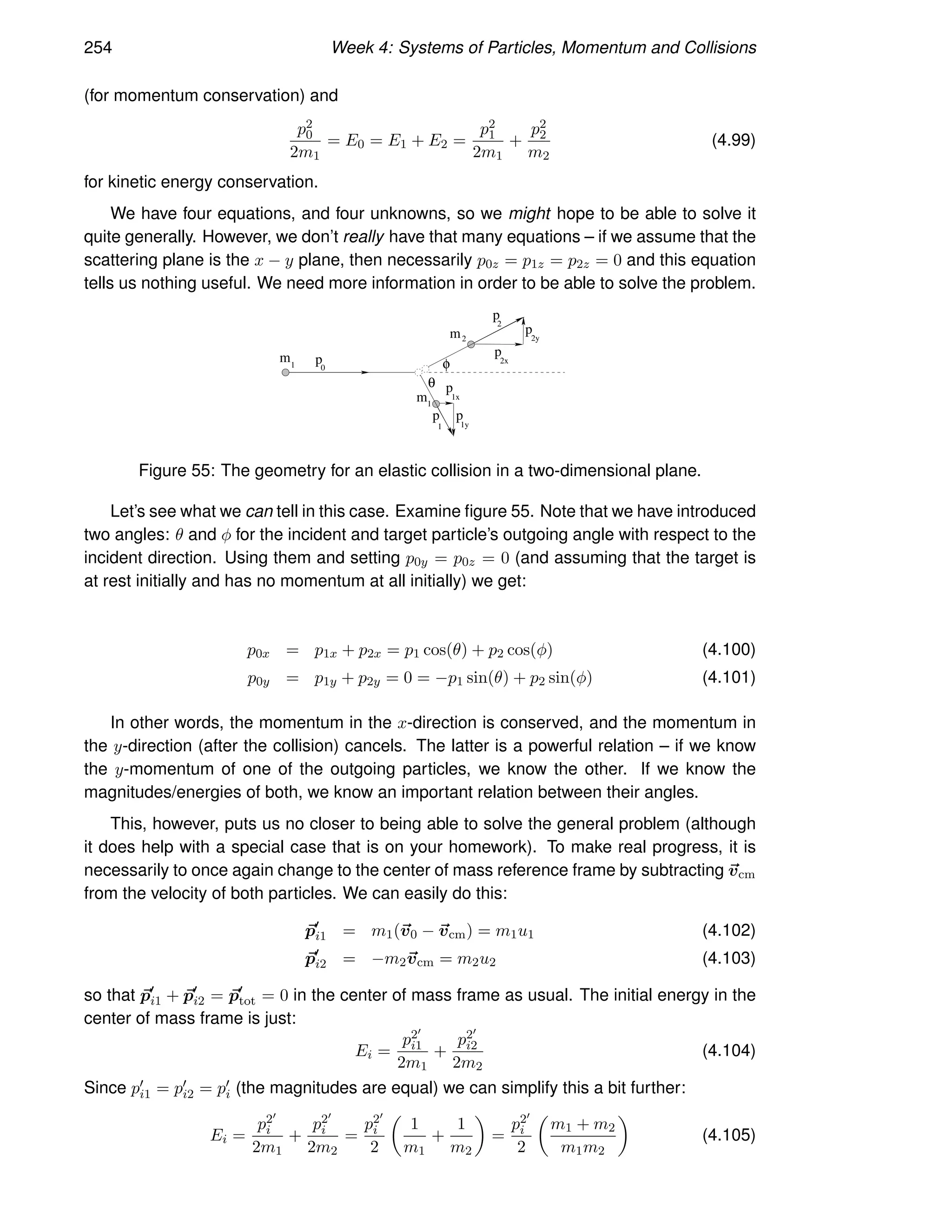 254 Week 4: Systems of Particles, Momentum and Collisions
(for momentum conservation) and
p2
0
2m1
= E0 = E1 + E2 =
p2
1
2m1
+
p2
2
m2
(4.99)
for kinetic energy conservation.
We have four equations, and four unknowns, so we might hope to be able to solve it
quite generally. However, we don’t really have that many equations – if we assume that the
scattering plane is the x − y plane, then necessarily p0z = p1z = p2z = 0 and this equation
tells us nothing useful. We need more information in order to be able to solve the problem.
m1 0
p
θ
φ
1
m
1
p p
1y
1x
p
2x
p
p
2y
2
p
2
m
Figure 55: The geometry for an elastic collision in a two-dimensional plane.
Let’s see what we can tell in this case. Examine figure 55. Note that we have introduced
two angles: θ and φ for the incident and target particle’s outgoing angle with respect to the
incident direction. Using them and setting p0y = p0z = 0 (and assuming that the target is
at rest initially and has no momentum at all initially) we get:
p0x = p1x + p2x = p1 cos(θ) + p2 cos(φ) (4.100)
p0y = p1y + p2y = 0 = −p1 sin(θ) + p2 sin(φ) (4.101)
In other words, the momentum in the x-direction is conserved, and the momentum in
the y-direction (after the collision) cancels. The latter is a powerful relation – if we know
the y-momentum of one of the outgoing particles, we know the other. If we know the
magnitudes/energies of both, we know an important relation between their angles.
This, however, puts us no closer to being able to solve the general problem (although
it does help with a special case that is on your homework). To make real progress, it is
necessarily to once again change to the center of mass reference frame by subtracting ~
vcm
from the velocity of both particles. We can easily do this:
~
p′
i1 = m1(~
v0 − ~
vcm) = m1u1 (4.102)
~
p′
i2 = −m2~
vcm = m2u2 (4.103)
so that ~
p′
i1 + ~
p′
i2 = ~
p′
tot = 0 in the center of mass frame as usual. The initial energy in the
center of mass frame is just:
Ei =
p2′
i1
2m1
+
p2′
i2
2m2
(4.104)
Since p′
i1 = p′
i2 = p′
i (the magnitudes are equal) we can simplify this a bit further:
Ei =
p2′
i
2m1
+
p2′
i
2m2
=
p2′
i
2

1
m1
+
1
m2

=
p2′
i
2

m1 + m2
m1m2

(4.105)
 