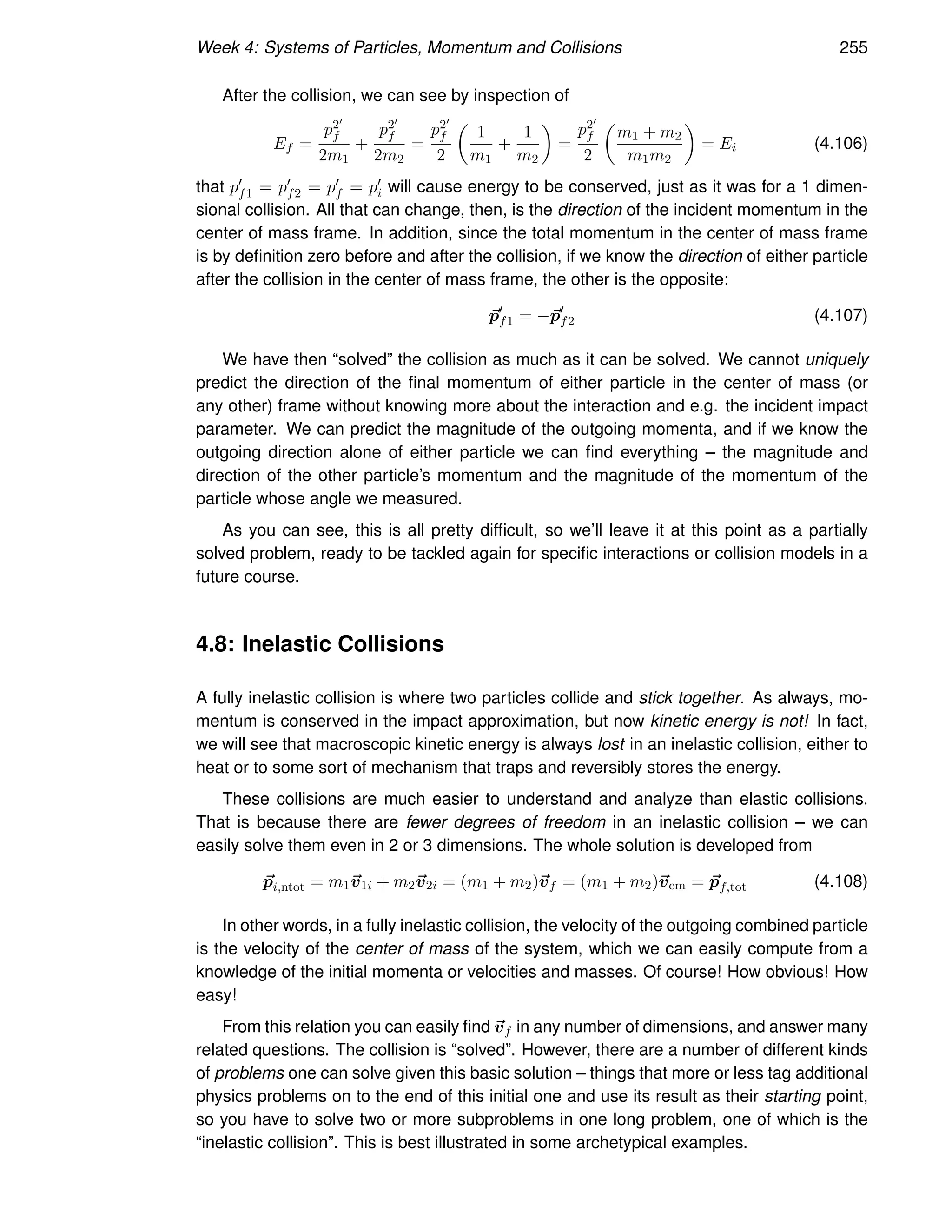 Week 4: Systems of Particles, Momentum and Collisions 255
After the collision, we can see by inspection of
Ef =
p2′
f
2m1
+
p2′
f
2m2
=
p2′
f
2

1
m1
+
1
m2

=
p2′
f
2

m1 + m2
m1m2

= Ei (4.106)
that p′
f1 = p′
f2 = p′
f = p′
i will cause energy to be conserved, just as it was for a 1 dimen-
sional collision. All that can change, then, is the direction of the incident momentum in the
center of mass frame. In addition, since the total momentum in the center of mass frame
is by definition zero before and after the collision, if we know the direction of either particle
after the collision in the center of mass frame, the other is the opposite:
~
p′
f1 = −~
p′
f2 (4.107)
We have then “solved” the collision as much as it can be solved. We cannot uniquely
predict the direction of the final momentum of either particle in the center of mass (or
any other) frame without knowing more about the interaction and e.g. the incident impact
parameter. We can predict the magnitude of the outgoing momenta, and if we know the
outgoing direction alone of either particle we can find everything – the magnitude and
direction of the other particle’s momentum and the magnitude of the momentum of the
particle whose angle we measured.
As you can see, this is all pretty difficult, so we’ll leave it at this point as a partially
solved problem, ready to be tackled again for specific interactions or collision models in a
future course.
4.8: Inelastic Collisions
A fully inelastic collision is where two particles collide and stick together. As always, mo-
mentum is conserved in the impact approximation, but now kinetic energy is not! In fact,
we will see that macroscopic kinetic energy is always lost in an inelastic collision, either to
heat or to some sort of mechanism that traps and reversibly stores the energy.
These collisions are much easier to understand and analyze than elastic collisions.
That is because there are fewer degrees of freedom in an inelastic collision – we can
easily solve them even in 2 or 3 dimensions. The whole solution is developed from
~
pi,ntot = m1~
v1i + m2~
v2i = (m1 + m2)~
vf = (m1 + m2)~
vcm = ~
pf,tot (4.108)
In other words, in a fully inelastic collision, the velocity of the outgoing combined particle
is the velocity of the center of mass of the system, which we can easily compute from a
knowledge of the initial momenta or velocities and masses. Of course! How obvious! How
easy!
From this relation you can easily find ~
vf in any number of dimensions, and answer many
related questions. The collision is “solved”. However, there are a number of different kinds
of problems one can solve given this basic solution – things that more or less tag additional
physics problems on to the end of this initial one and use its result as their starting point,
so you have to solve two or more subproblems in one long problem, one of which is the
“inelastic collision”. This is best illustrated in some archetypical examples.
 