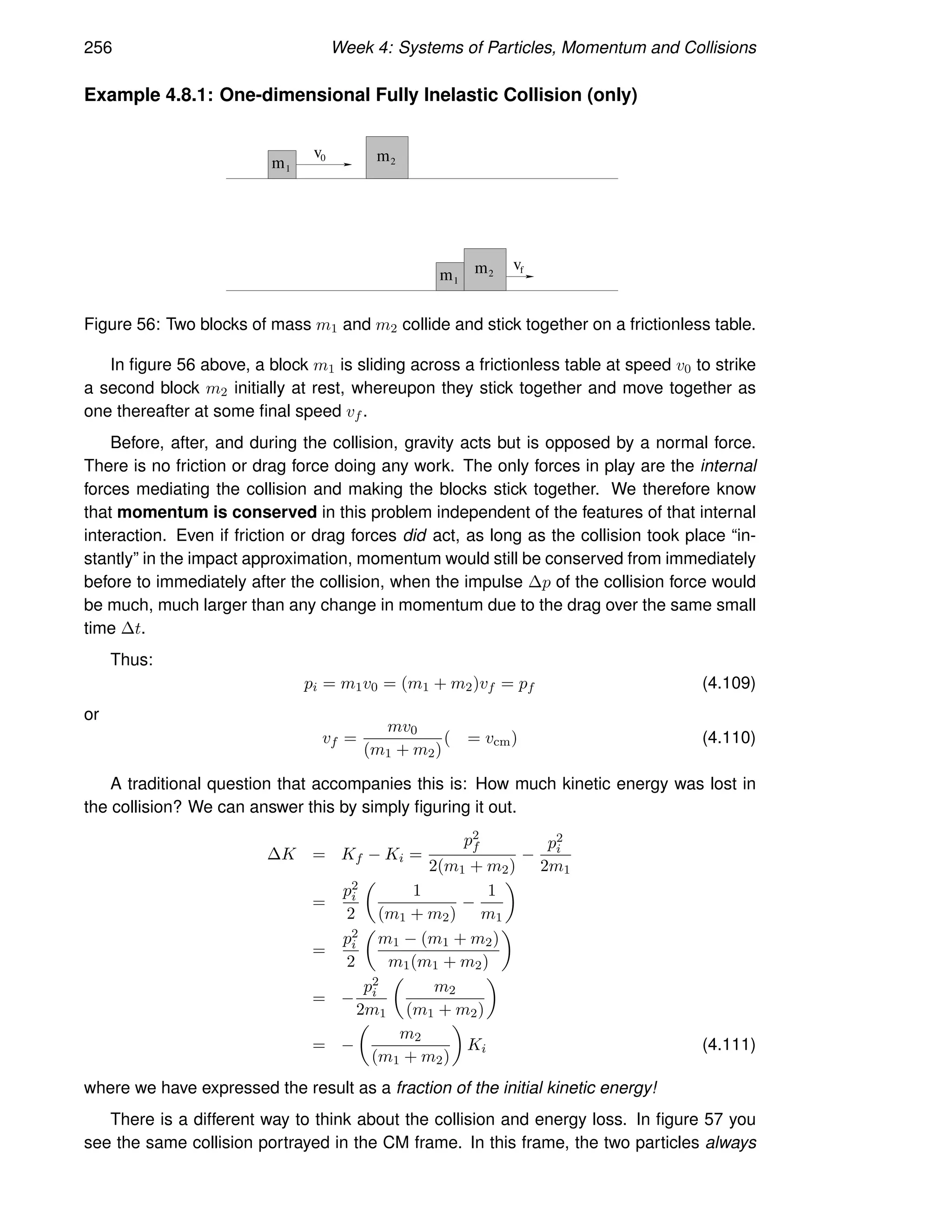 256 Week 4: Systems of Particles, Momentum and Collisions
Example 4.8.1: One-dimensional Fully Inelastic Collision (only)
m1
0
v m2
m1
f
v
m2
Figure 56: Two blocks of mass m1 and m2 collide and stick together on a frictionless table.
In figure 56 above, a block m1 is sliding across a frictionless table at speed v0 to strike
a second block m2 initially at rest, whereupon they stick together and move together as
one thereafter at some final speed vf .
Before, after, and during the collision, gravity acts but is opposed by a normal force.
There is no friction or drag force doing any work. The only forces in play are the internal
forces mediating the collision and making the blocks stick together. We therefore know
that momentum is conserved in this problem independent of the features of that internal
interaction. Even if friction or drag forces did act, as long as the collision took place “in-
stantly” in the impact approximation, momentum would still be conserved from immediately
before to immediately after the collision, when the impulse ∆p of the collision force would
be much, much larger than any change in momentum due to the drag over the same small
time ∆t.
Thus:
pi = m1v0 = (m1 + m2)vf = pf (4.109)
or
vf =
mv0
(m1 + m2)
( = vcm) (4.110)
A traditional question that accompanies this is: How much kinetic energy was lost in
the collision? We can answer this by simply figuring it out.
∆K = Kf − Ki =
p2
f
2(m1 + m2)
−
p2
i
2m1
=
p2
i
2

1
(m1 + m2)
−
1
m1

=
p2
i
2

m1 − (m1 + m2)
m1(m1 + m2)

= −
p2
i
2m1

m2
(m1 + m2)

= −

m2
(m1 + m2)

Ki (4.111)
where we have expressed the result as a fraction of the initial kinetic energy!
There is a different way to think about the collision and energy loss. In figure 57 you
see the same collision portrayed in the CM frame. In this frame, the two particles always
 