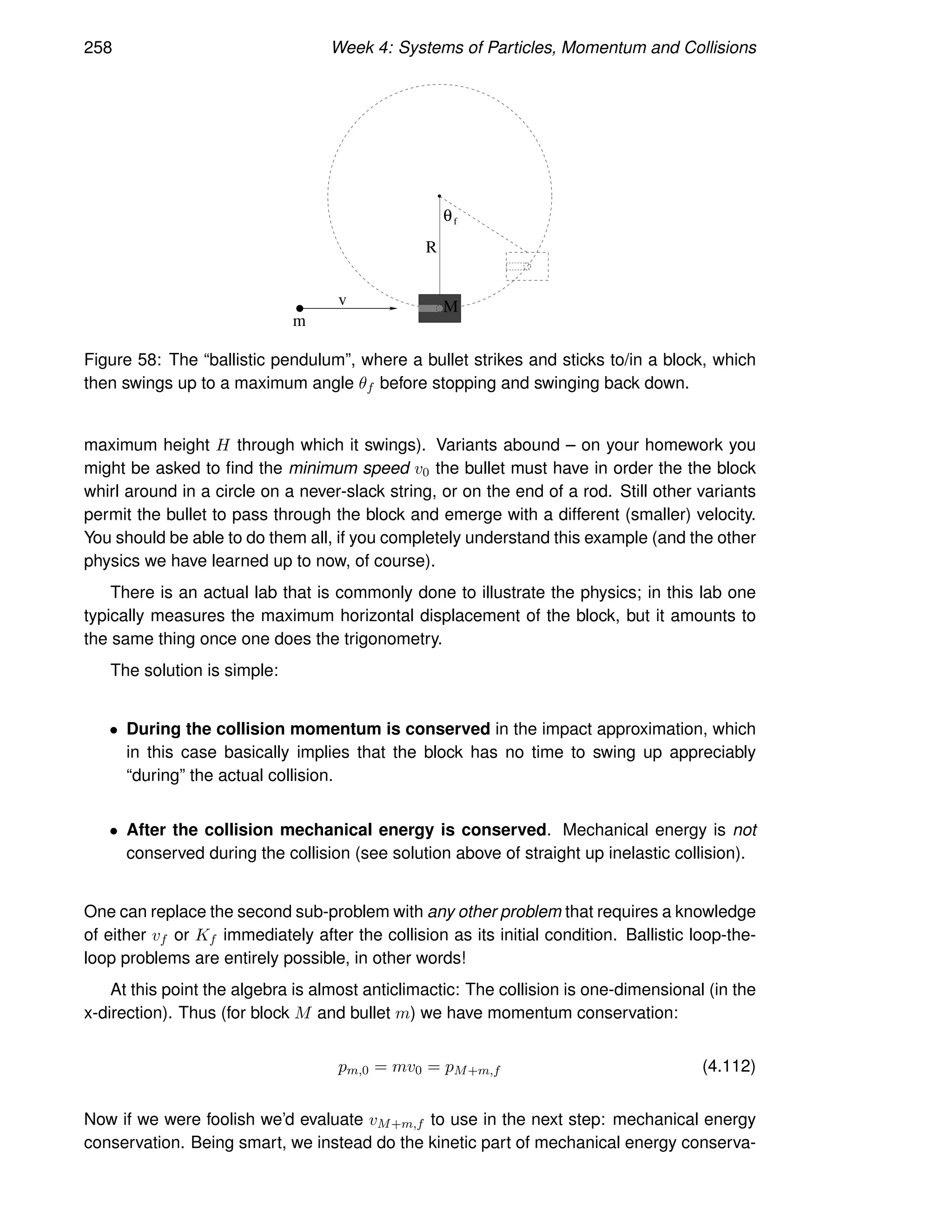 258 Week 4: Systems of Particles, Momentum and Collisions
v
m
M
θf
R
Figure 58: The “ballistic pendulum”, where a bullet strikes and sticks to/in a block, which
then swings up to a maximum angle θf before stopping and swinging back down.
maximum height H through which it swings). Variants abound – on your homework you
might be asked to find the minimum speed v0 the bullet must have in order the the block
whirl around in a circle on a never-slack string, or on the end of a rod. Still other variants
permit the bullet to pass through the block and emerge with a different (smaller) velocity.
You should be able to do them all, if you completely understand this example (and the other
physics we have learned up to now, of course).
There is an actual lab that is commonly done to illustrate the physics; in this lab one
typically measures the maximum horizontal displacement of the block, but it amounts to
the same thing once one does the trigonometry.
The solution is simple:
• During the collision momentum is conserved in the impact approximation, which
in this case basically implies that the block has no time to swing up appreciably
“during” the actual collision.
• After the collision mechanical energy is conserved. Mechanical energy is not
conserved during the collision (see solution above of straight up inelastic collision).
One can replace the second sub-problem with any other problem that requires a knowledge
of either vf or Kf immediately after the collision as its initial condition. Ballistic loop-the-
loop problems are entirely possible, in other words!
At this point the algebra is almost anticlimactic: The collision is one-dimensional (in the
x-direction). Thus (for block M and bullet m) we have momentum conservation:
pm,0 = mv0 = pM+m,f (4.112)
Now if we were foolish we’d evaluate vM+m,f to use in the next step: mechanical energy
conservation. Being smart, we instead do the kinetic part of mechanical energy conserva-
 