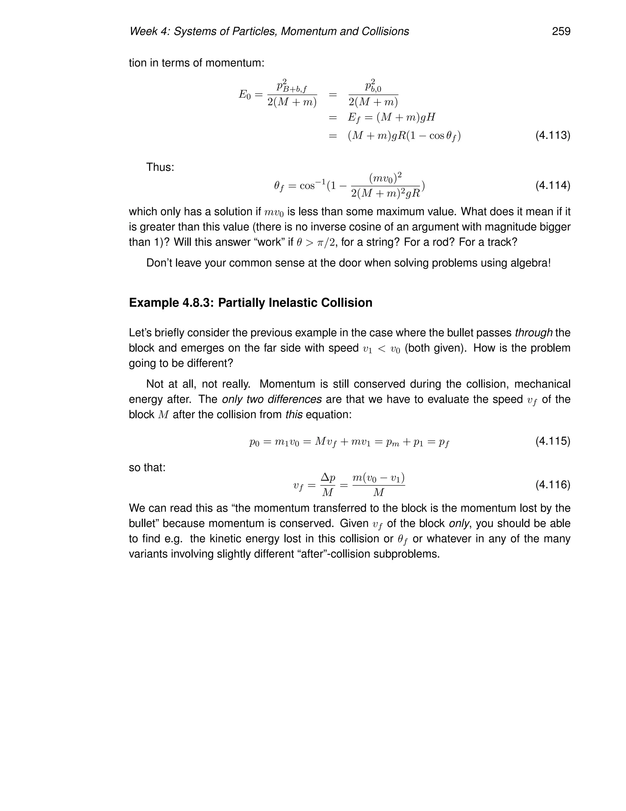 Week 4: Systems of Particles, Momentum and Collisions 259
tion in terms of momentum:
E0 =
p2
B+b,f
2(M + m)
=
p2
b,0
2(M + m)
= Ef = (M + m)gH
= (M + m)gR(1 − cos θf ) (4.113)
Thus:
θf = cos−1
(1 −
(mv0)2
2(M + m)2gR
) (4.114)
which only has a solution if mv0 is less than some maximum value. What does it mean if it
is greater than this value (there is no inverse cosine of an argument with magnitude bigger
than 1)? Will this answer “work” if θ  π/2, for a string? For a rod? For a track?
Don’t leave your common sense at the door when solving problems using algebra!
Example 4.8.3: Partially Inelastic Collision
Let’s briefly consider the previous example in the case where the bullet passes through the
block and emerges on the far side with speed v1  v0 (both given). How is the problem
going to be different?
Not at all, not really. Momentum is still conserved during the collision, mechanical
energy after. The only two differences are that we have to evaluate the speed vf of the
block M after the collision from this equation:
p0 = m1v0 = Mvf + mv1 = pm + p1 = pf (4.115)
so that:
vf =
∆p
M
=
m(v0 − v1)
M
(4.116)
We can read this as “the momentum transferred to the block is the momentum lost by the
bullet” because momentum is conserved. Given vf of the block only, you should be able
to find e.g. the kinetic energy lost in this collision or θf or whatever in any of the many
variants involving slightly different “after”-collision subproblems.
 