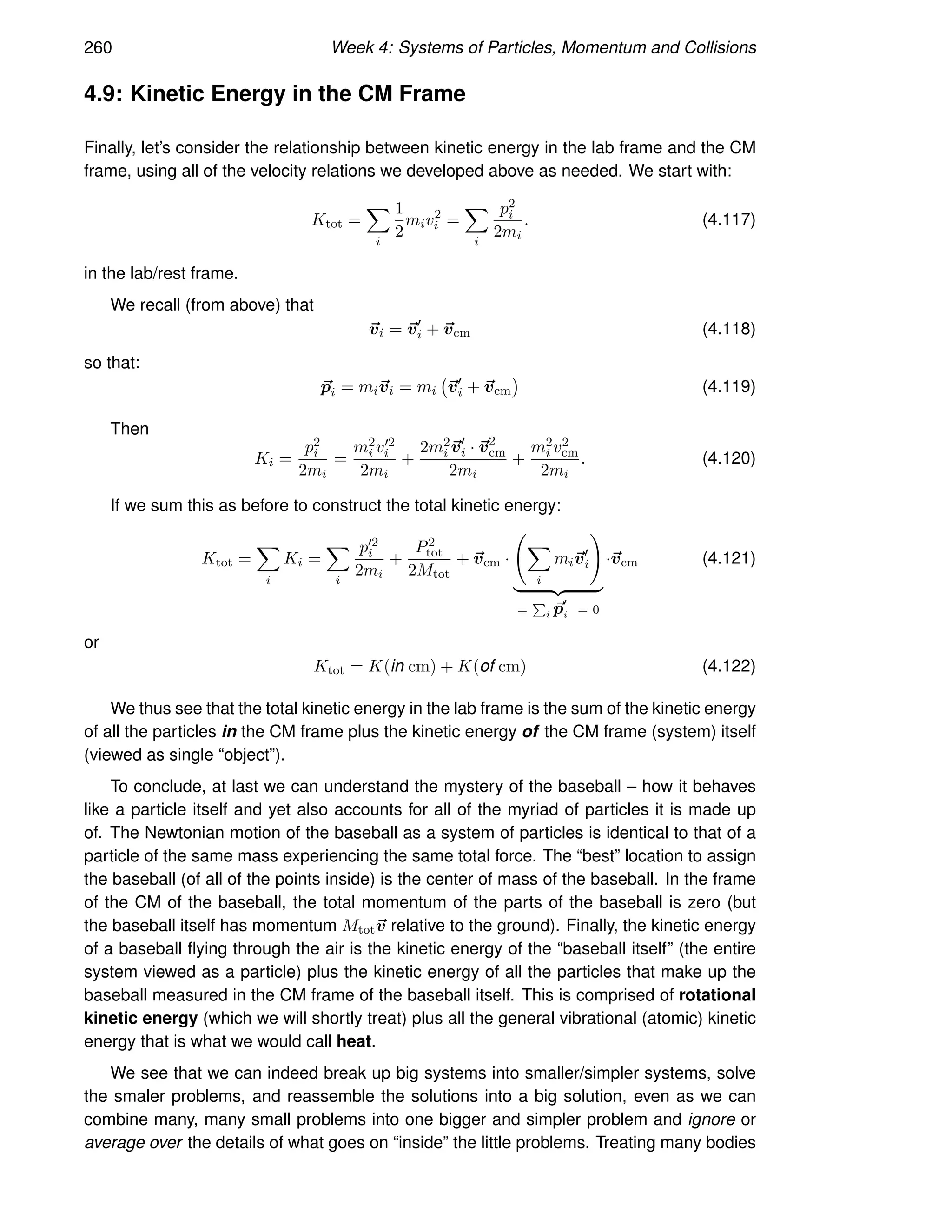 260 Week 4: Systems of Particles, Momentum and Collisions
4.9: Kinetic Energy in the CM Frame
Finally, let’s consider the relationship between kinetic energy in the lab frame and the CM
frame, using all of the velocity relations we developed above as needed. We start with:
Ktot =
X
i
1
2
miv2
i =
X
i
p2
i
2mi
. (4.117)
in the lab/rest frame.
We recall (from above) that
~
vi = ~
v′
i + ~
vcm (4.118)
so that:
~
pi = mi~
vi = mi ~
v′
i + ~
vcm

(4.119)
Then
Ki =
p2
i
2mi
=
m2
i v′2
i
2mi
+
2m2
i ~
v′
i · ~
v2
cm
2mi
+
m2
i v2
cm
2mi
. (4.120)
If we sum this as before to construct the total kinetic energy:
Ktot =
X
i
Ki =
X
i
p′2
i
2mi
+
P2
tot
2Mtot
+ ~
vcm ·
X
i
mi~
v′
i
!
| {z }
=
P
i ~
p′
i = 0
·~
vcm (4.121)
or
Ktot = K(in cm) + K(of cm) (4.122)
We thus see that the total kinetic energy in the lab frame is the sum of the kinetic energy
of all the particles in the CM frame plus the kinetic energy of the CM frame (system) itself
(viewed as single “object”).
To conclude, at last we can understand the mystery of the baseball – how it behaves
like a particle itself and yet also accounts for all of the myriad of particles it is made up
of. The Newtonian motion of the baseball as a system of particles is identical to that of a
particle of the same mass experiencing the same total force. The “best” location to assign
the baseball (of all of the points inside) is the center of mass of the baseball. In the frame
of the CM of the baseball, the total momentum of the parts of the baseball is zero (but
the baseball itself has momentum Mtot~
v relative to the ground). Finally, the kinetic energy
of a baseball flying through the air is the kinetic energy of the “baseball itself” (the entire
system viewed as a particle) plus the kinetic energy of all the particles that make up the
baseball measured in the CM frame of the baseball itself. This is comprised of rotational
kinetic energy (which we will shortly treat) plus all the general vibrational (atomic) kinetic
energy that is what we would call heat.
We see that we can indeed break up big systems into smaller/simpler systems, solve
the smaler problems, and reassemble the solutions into a big solution, even as we can
combine many, many small problems into one bigger and simpler problem and ignore or
average over the details of what goes on “inside” the little problems. Treating many bodies
 