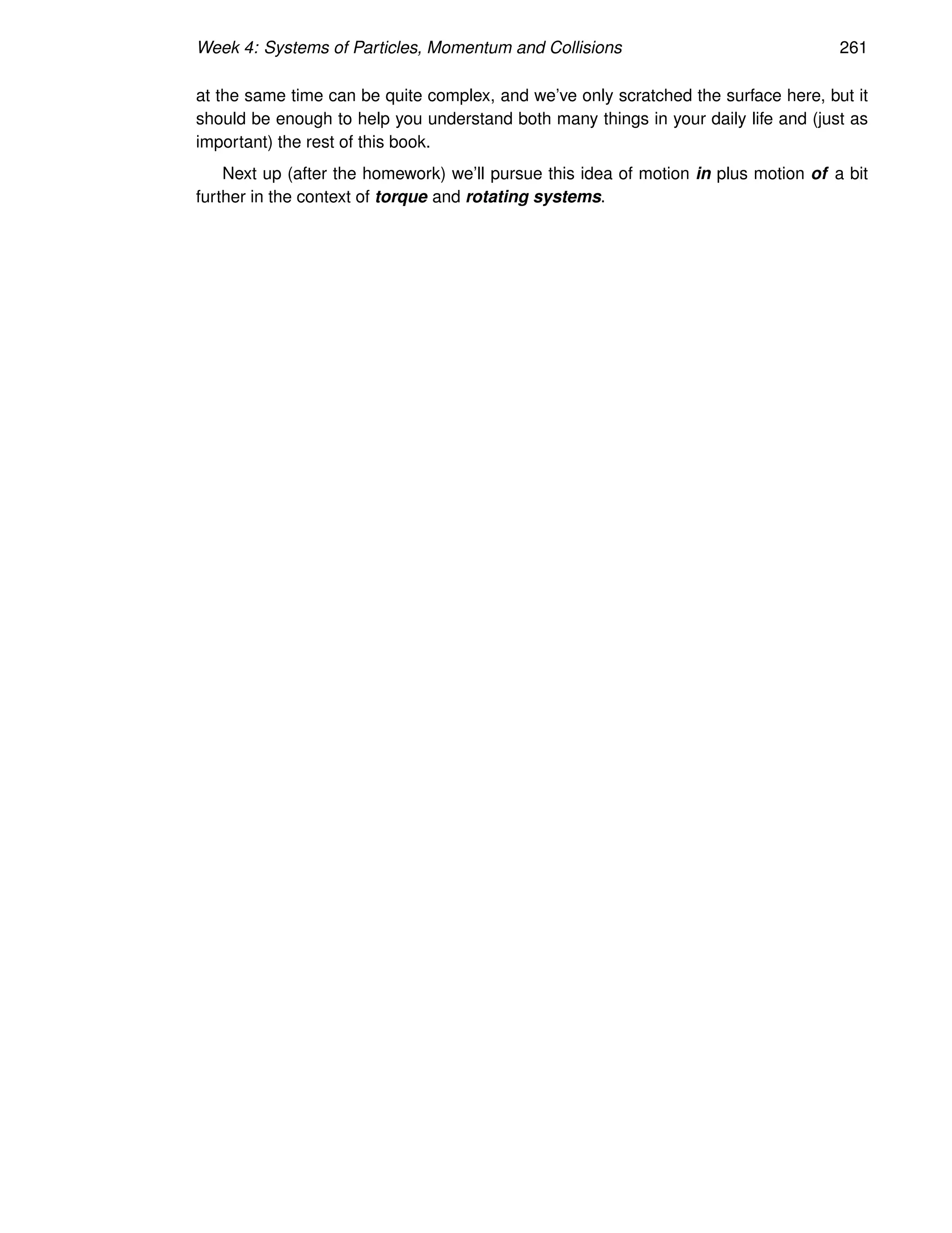 Week 4: Systems of Particles, Momentum and Collisions 261
at the same time can be quite complex, and we’ve only scratched the surface here, but it
should be enough to help you understand both many things in your daily life and (just as
important) the rest of this book.
Next up (after the homework) we’ll pursue this idea of motion in plus motion of a bit
further in the context of torque and rotating systems.
 
