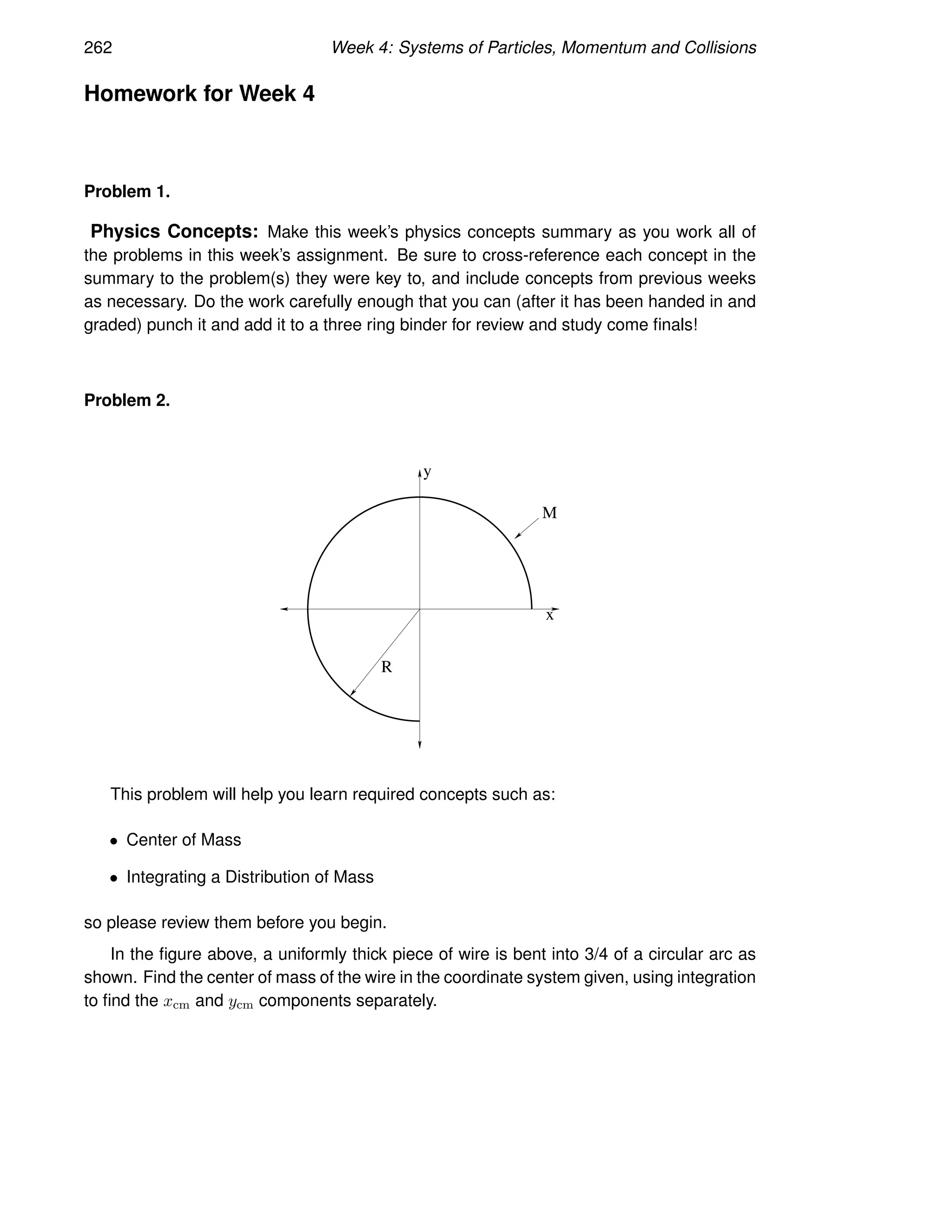 262 Week 4: Systems of Particles, Momentum and Collisions
Homework for Week 4
Problem 1.
Physics Concepts: Make this week’s physics concepts summary as you work all of
the problems in this week’s assignment. Be sure to cross-reference each concept in the
summary to the problem(s) they were key to, and include concepts from previous weeks
as necessary. Do the work carefully enough that you can (after it has been handed in and
graded) punch it and add it to a three ring binder for review and study come finals!
Problem 2.
x
y
M
R
This problem will help you learn required concepts such as:
• Center of Mass
• Integrating a Distribution of Mass
so please review them before you begin.
In the figure above, a uniformly thick piece of wire is bent into 3/4 of a circular arc as
shown. Find the center of mass of the wire in the coordinate system given, using integration
to find the xcm and ycm components separately.
 