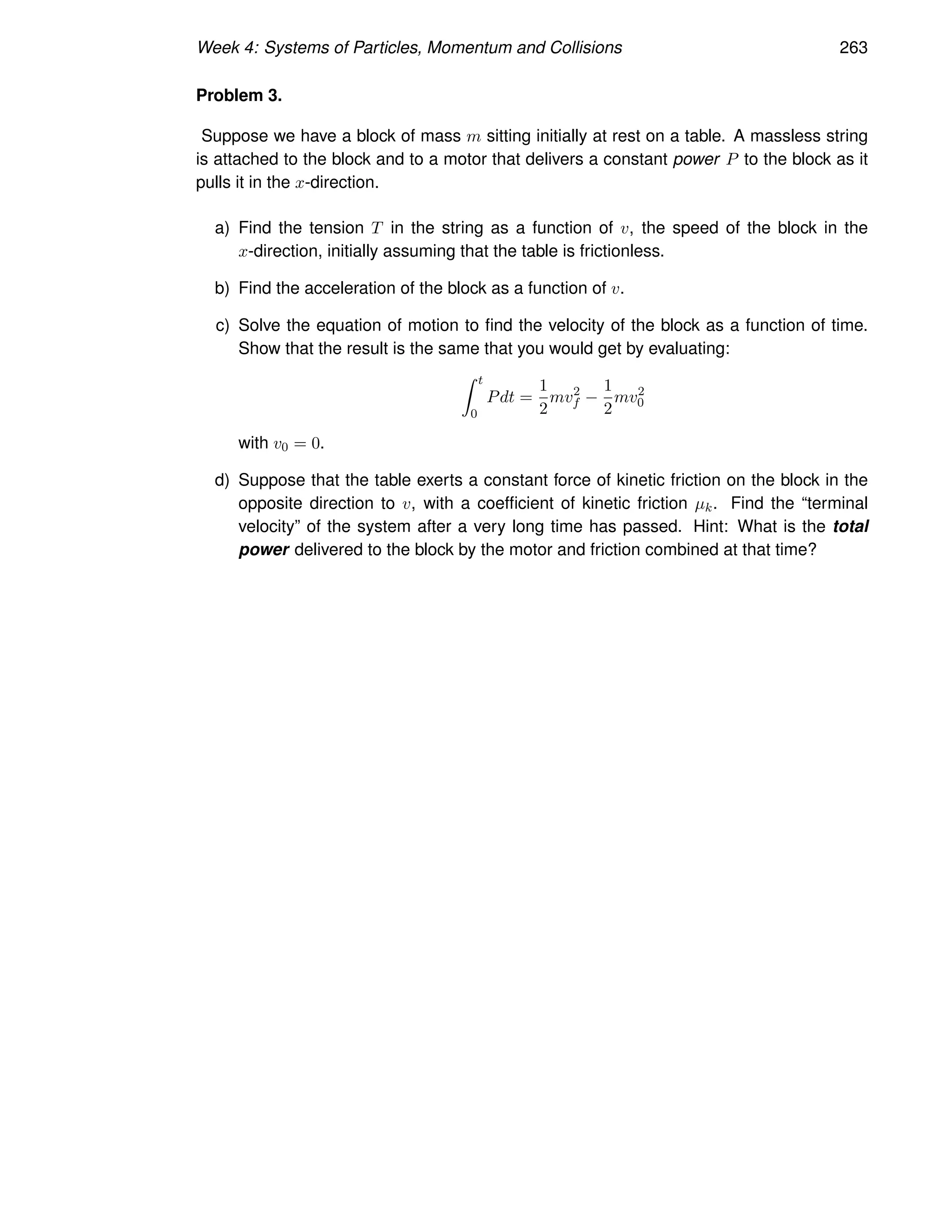 Week 4: Systems of Particles, Momentum and Collisions 263
Problem 3.
Suppose we have a block of mass m sitting initially at rest on a table. A massless string
is attached to the block and to a motor that delivers a constant power P to the block as it
pulls it in the x-direction.
a) Find the tension T in the string as a function of v, the speed of the block in the
x-direction, initially assuming that the table is frictionless.
b) Find the acceleration of the block as a function of v.
c) Solve the equation of motion to find the velocity of the block as a function of time.
Show that the result is the same that you would get by evaluating:
Z t
0
Pdt =
1
2
mv2
f −
1
2
mv2
0
with v0 = 0.
d) Suppose that the table exerts a constant force of kinetic friction on the block in the
opposite direction to v, with a coefficient of kinetic friction µk. Find the “terminal
velocity” of the system after a very long time has passed. Hint: What is the total
power delivered to the block by the motor and friction combined at that time?
 