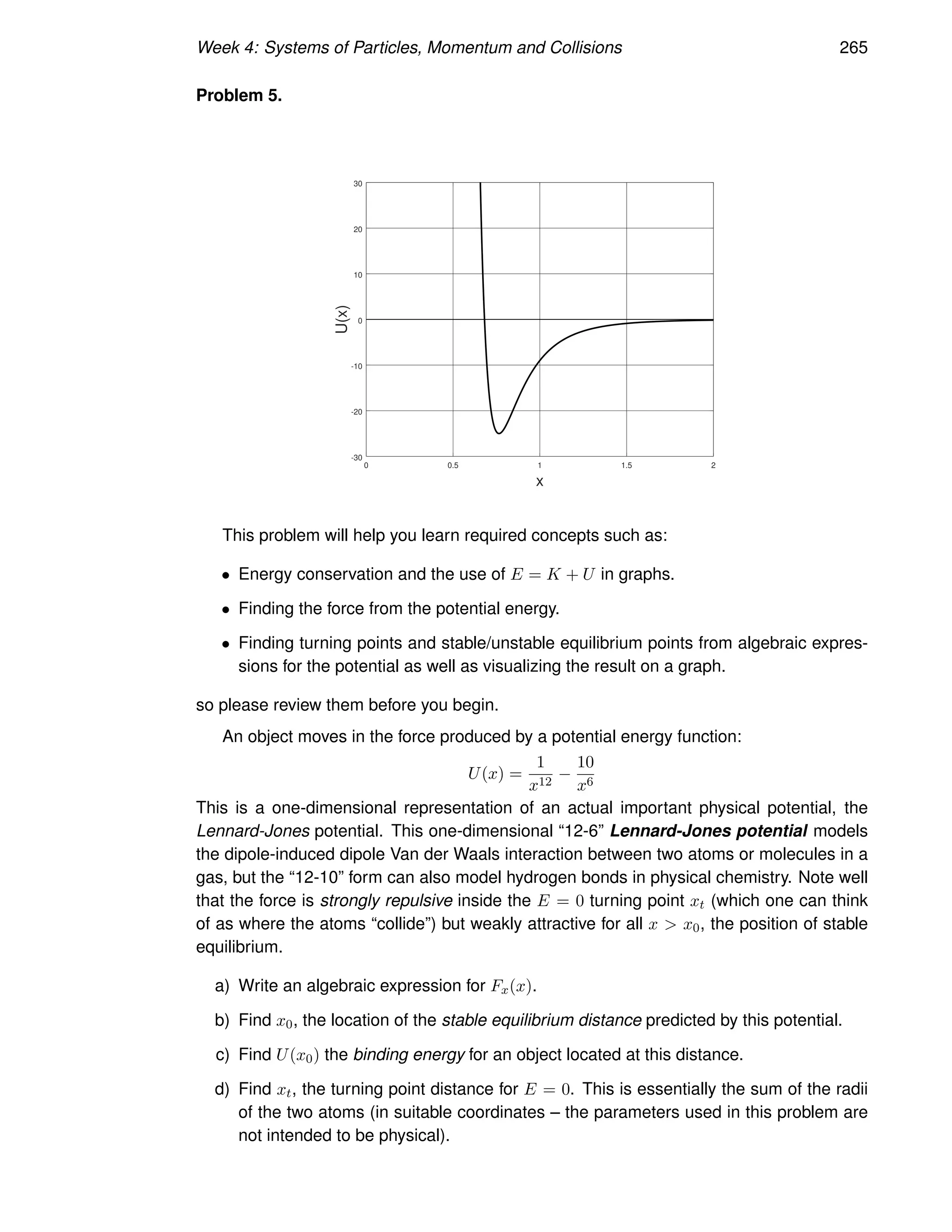 Week 4: Systems of Particles, Momentum and Collisions 265
Problem 5.
0 0.5 1 1.5 2
-30
-20
-10
0
10
20
30
x
U(x)
This problem will help you learn required concepts such as:
• Energy conservation and the use of E = K + U in graphs.
• Finding the force from the potential energy.
• Finding turning points and stable/unstable equilibrium points from algebraic expres-
sions for the potential as well as visualizing the result on a graph.
so please review them before you begin.
An object moves in the force produced by a potential energy function:
U(x) =
1
x12
−
10
x6
This is a one-dimensional representation of an actual important physical potential, the
Lennard-Jones potential. This one-dimensional “12-6” Lennard-Jones potential models
the dipole-induced dipole Van der Waals interaction between two atoms or molecules in a
gas, but the “12-10” form can also model hydrogen bonds in physical chemistry. Note well
that the force is strongly repulsive inside the E = 0 turning point xt (which one can think
of as where the atoms “collide”) but weakly attractive for all x  x0, the position of stable
equilibrium.
a) Write an algebraic expression for Fx(x).
b) Find x0, the location of the stable equilibrium distance predicted by this potential.
c) Find U(x0) the binding energy for an object located at this distance.
d) Find xt, the turning point distance for E = 0. This is essentially the sum of the radii
of the two atoms (in suitable coordinates – the parameters used in this problem are
not intended to be physical).
 