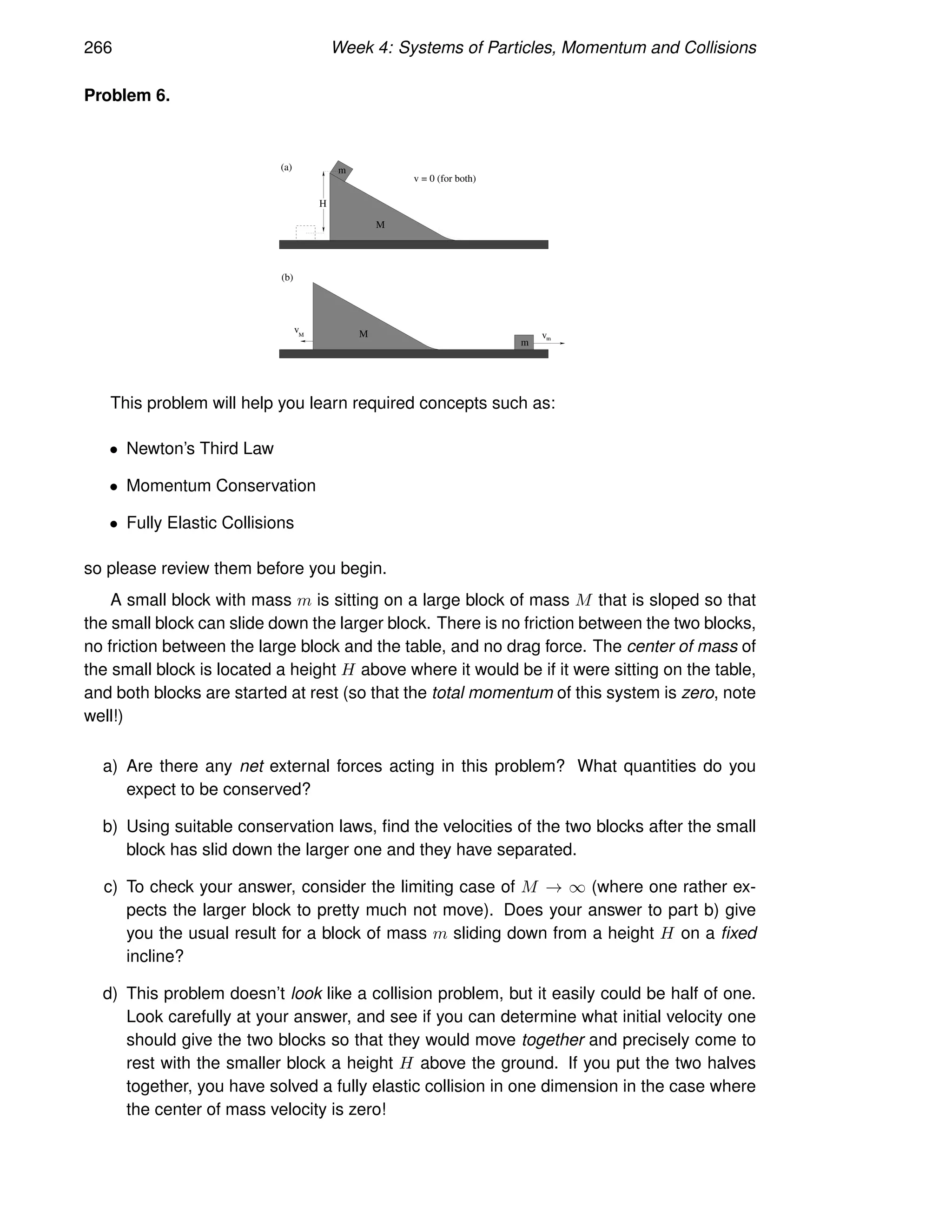 266 Week 4: Systems of Particles, Momentum and Collisions
Problem 6.
M
M
m
m
(b)
v = 0 (for both)
H
vM vm
(a)
This problem will help you learn required concepts such as:
• Newton’s Third Law
• Momentum Conservation
• Fully Elastic Collisions
so please review them before you begin.
A small block with mass m is sitting on a large block of mass M that is sloped so that
the small block can slide down the larger block. There is no friction between the two blocks,
no friction between the large block and the table, and no drag force. The center of mass of
the small block is located a height H above where it would be if it were sitting on the table,
and both blocks are started at rest (so that the total momentum of this system is zero, note
well!)
a) Are there any net external forces acting in this problem? What quantities do you
expect to be conserved?
b) Using suitable conservation laws, find the velocities of the two blocks after the small
block has slid down the larger one and they have separated.
c) To check your answer, consider the limiting case of M → ∞ (where one rather ex-
pects the larger block to pretty much not move). Does your answer to part b) give
you the usual result for a block of mass m sliding down from a height H on a fixed
incline?
d) This problem doesn’t look like a collision problem, but it easily could be half of one.
Look carefully at your answer, and see if you can determine what initial velocity one
should give the two blocks so that they would move together and precisely come to
rest with the smaller block a height H above the ground. If you put the two halves
together, you have solved a fully elastic collision in one dimension in the case where
the center of mass velocity is zero!
 
