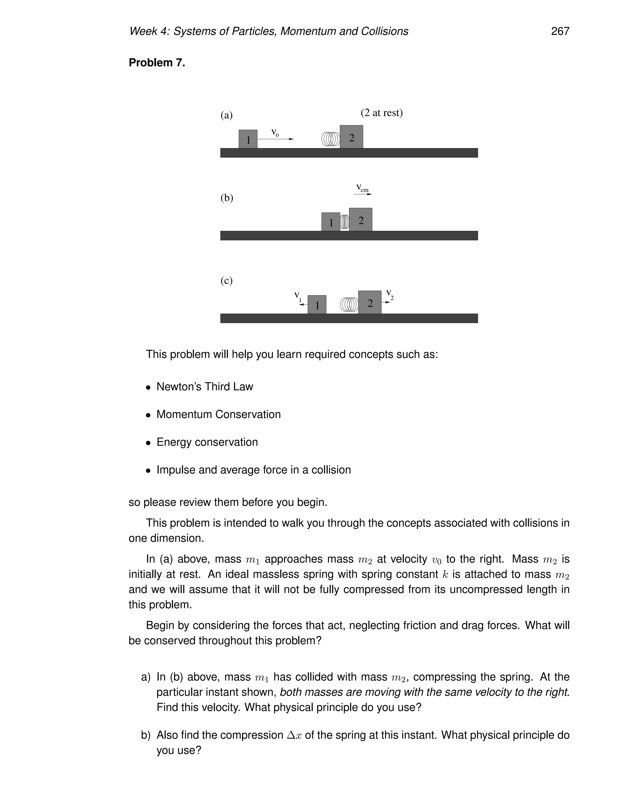 Week 4: Systems of Particles, Momentum and Collisions 267
Problem 7.
1
1
1 2
2
2
(2 at rest)
o
v
cm
v
1
v 2
v
(b)
(c)
(a)
This problem will help you learn required concepts such as:
• Newton’s Third Law
• Momentum Conservation
• Energy conservation
• Impulse and average force in a collision
so please review them before you begin.
This problem is intended to walk you through the concepts associated with collisions in
one dimension.
In (a) above, mass m1 approaches mass m2 at velocity v0 to the right. Mass m2 is
initially at rest. An ideal massless spring with spring constant k is attached to mass m2
and we will assume that it will not be fully compressed from its uncompressed length in
this problem.
Begin by considering the forces that act, neglecting friction and drag forces. What will
be conserved throughout this problem?
a) In (b) above, mass m1 has collided with mass m2, compressing the spring. At the
particular instant shown, both masses are moving with the same velocity to the right.
Find this velocity. What physical principle do you use?
b) Also find the compression ∆x of the spring at this instant. What physical principle do
you use?
 