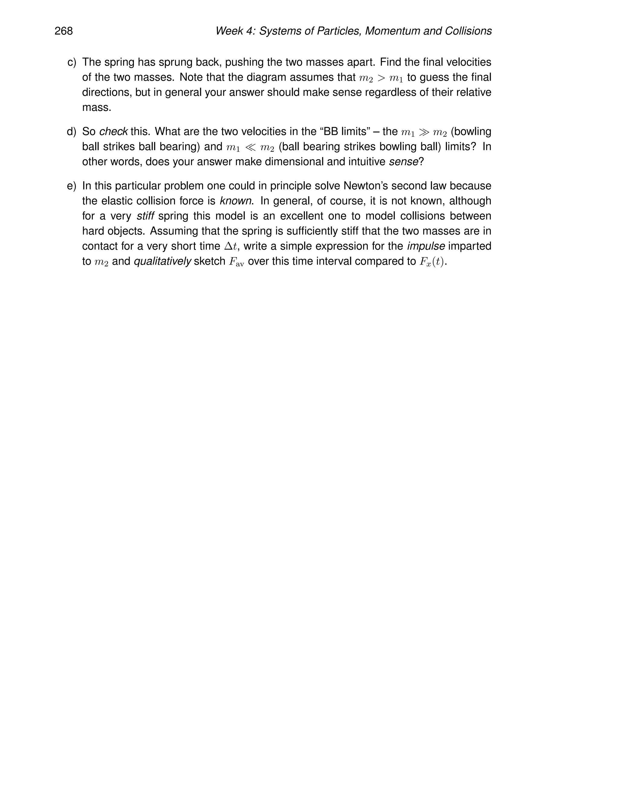 268 Week 4: Systems of Particles, Momentum and Collisions
c) The spring has sprung back, pushing the two masses apart. Find the final velocities
of the two masses. Note that the diagram assumes that m2  m1 to guess the final
directions, but in general your answer should make sense regardless of their relative
mass.
d) So check this. What are the two velocities in the “BB limits” – the m1 ≫ m2 (bowling
ball strikes ball bearing) and m1 ≪ m2 (ball bearing strikes bowling ball) limits? In
other words, does your answer make dimensional and intuitive sense?
e) In this particular problem one could in principle solve Newton’s second law because
the elastic collision force is known. In general, of course, it is not known, although
for a very stiff spring this model is an excellent one to model collisions between
hard objects. Assuming that the spring is sufficiently stiff that the two masses are in
contact for a very short time ∆t, write a simple expression for the impulse imparted
to m2 and qualitatively sketch Fav over this time interval compared to Fx(t).
 