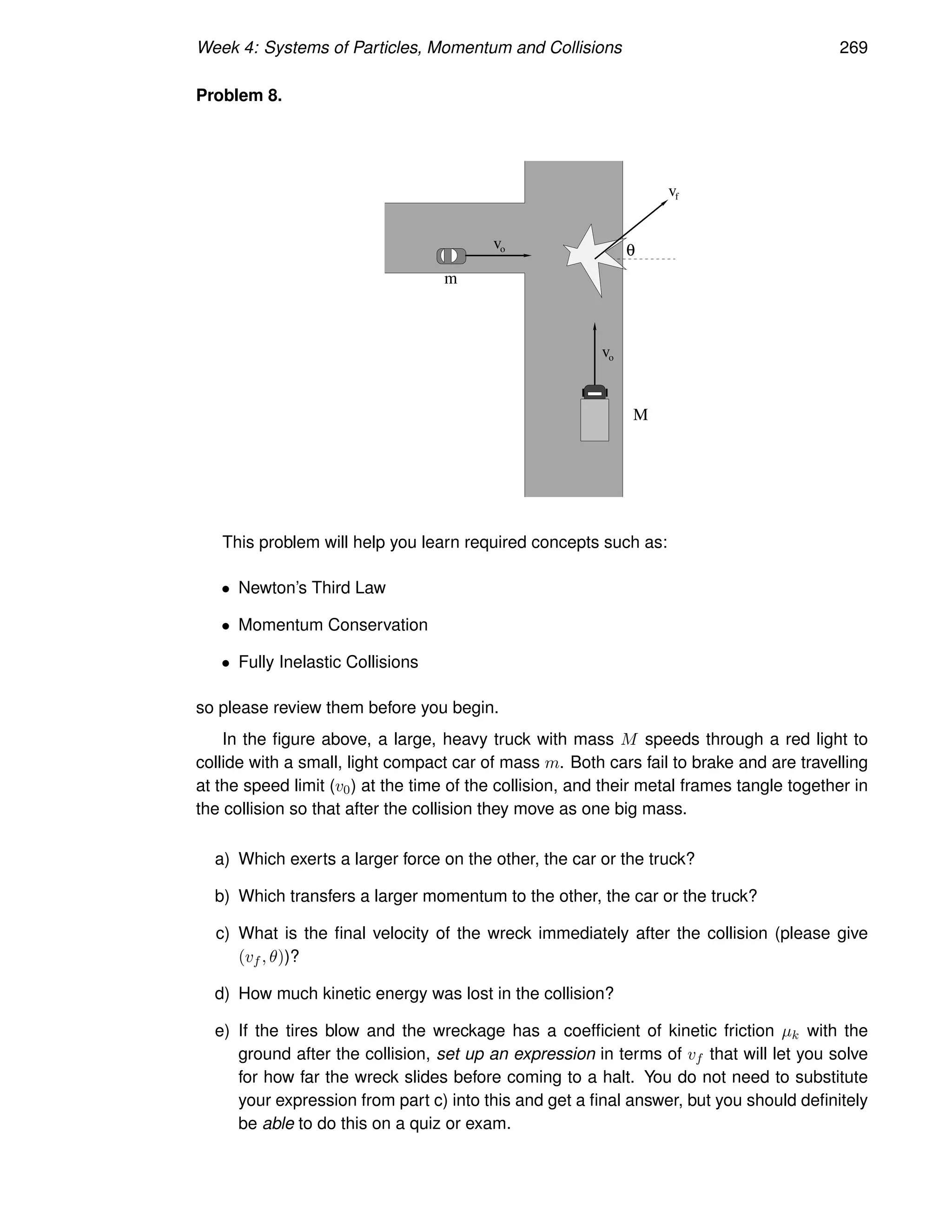 Week 4: Systems of Particles, Momentum and Collisions 269
Problem 8.
m
M
v
vo
o
f
v
θ
This problem will help you learn required concepts such as:
• Newton’s Third Law
• Momentum Conservation
• Fully Inelastic Collisions
so please review them before you begin.
In the figure above, a large, heavy truck with mass M speeds through a red light to
collide with a small, light compact car of mass m. Both cars fail to brake and are travelling
at the speed limit (v0) at the time of the collision, and their metal frames tangle together in
the collision so that after the collision they move as one big mass.
a) Which exerts a larger force on the other, the car or the truck?
b) Which transfers a larger momentum to the other, the car or the truck?
c) What is the final velocity of the wreck immediately after the collision (please give
(vf , θ))?
d) How much kinetic energy was lost in the collision?
e) If the tires blow and the wreckage has a coefficient of kinetic friction µk with the
ground after the collision, set up an expression in terms of vf that will let you solve
for how far the wreck slides before coming to a halt. You do not need to substitute
your expression from part c) into this and get a final answer, but you should definitely
be able to do this on a quiz or exam.
 
