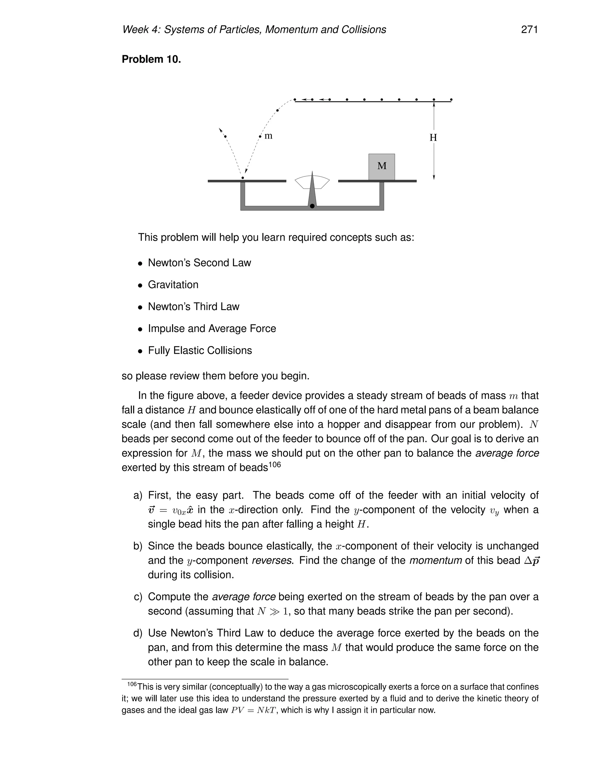 Week 4: Systems of Particles, Momentum and Collisions 271
Problem 10.
M
m H
This problem will help you learn required concepts such as:
• Newton’s Second Law
• Gravitation
• Newton’s Third Law
• Impulse and Average Force
• Fully Elastic Collisions
so please review them before you begin.
In the figure above, a feeder device provides a steady stream of beads of mass m that
fall a distance H and bounce elastically off of one of the hard metal pans of a beam balance
scale (and then fall somewhere else into a hopper and disappear from our problem). N
beads per second come out of the feeder to bounce off of the pan. Our goal is to derive an
expression for M, the mass we should put on the other pan to balance the average force
exerted by this stream of beads106
a) First, the easy part. The beads come off of the feeder with an initial velocity of
~
v = v0xx̂ in the x-direction only. Find the y-component of the velocity vy when a
single bead hits the pan after falling a height H.
b) Since the beads bounce elastically, the x-component of their velocity is unchanged
and the y-component reverses. Find the change of the momentum of this bead ∆~
p
during its collision.
c) Compute the average force being exerted on the stream of beads by the pan over a
second (assuming that N ≫ 1, so that many beads strike the pan per second).
d) Use Newton’s Third Law to deduce the average force exerted by the beads on the
pan, and from this determine the mass M that would produce the same force on the
other pan to keep the scale in balance.
106
This is very similar (conceptually) to the way a gas microscopically exerts a force on a surface that confines
it; we will later use this idea to understand the pressure exerted by a fluid and to derive the kinetic theory of
gases and the ideal gas law PV = NkT, which is why I assign it in particular now.
 