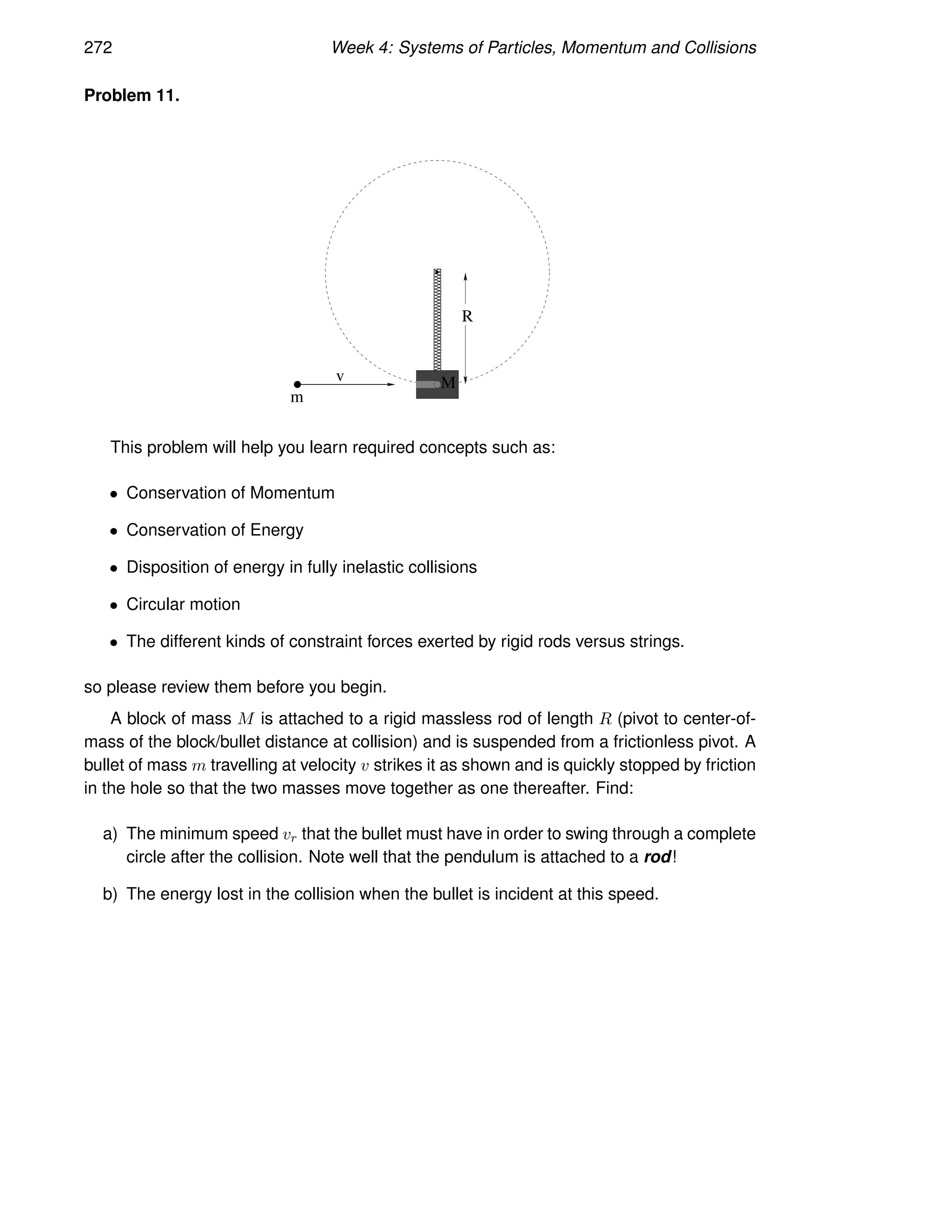 272 Week 4: Systems of Particles, Momentum and Collisions
Problem 11.
R
v
m
M
This problem will help you learn required concepts such as:
• Conservation of Momentum
• Conservation of Energy
• Disposition of energy in fully inelastic collisions
• Circular motion
• The different kinds of constraint forces exerted by rigid rods versus strings.
so please review them before you begin.
A block of mass M is attached to a rigid massless rod of length R (pivot to center-of-
mass of the block/bullet distance at collision) and is suspended from a frictionless pivot. A
bullet of mass m travelling at velocity v strikes it as shown and is quickly stopped by friction
in the hole so that the two masses move together as one thereafter. Find:
a) The minimum speed vr that the bullet must have in order to swing through a complete
circle after the collision. Note well that the pendulum is attached to a rod!
b) The energy lost in the collision when the bullet is incident at this speed.
 
