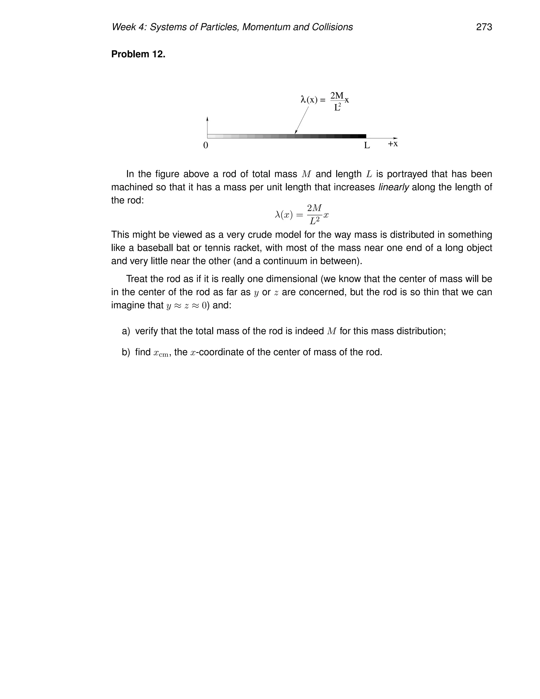 Week 4: Systems of Particles, Momentum and Collisions 273
Problem 12.
0 L +x
2M
2
L
λ(x) = x
In the figure above a rod of total mass M and length L is portrayed that has been
machined so that it has a mass per unit length that increases linearly along the length of
the rod:
λ(x) =
2M
L2
x
This might be viewed as a very crude model for the way mass is distributed in something
like a baseball bat or tennis racket, with most of the mass near one end of a long object
and very little near the other (and a continuum in between).
Treat the rod as if it is really one dimensional (we know that the center of mass will be
in the center of the rod as far as y or z are concerned, but the rod is so thin that we can
imagine that y ≈ z ≈ 0) and:
a) verify that the total mass of the rod is indeed M for this mass distribution;
b) find xcm, the x-coordinate of the center of mass of the rod.
 