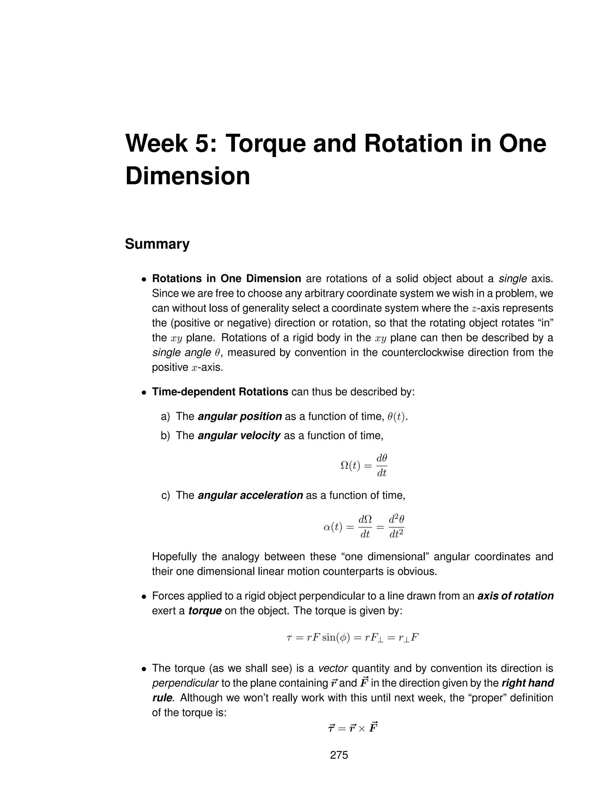 Week 5: Torque and Rotation in One
Dimension
Summary
• Rotations in One Dimension are rotations of a solid object about a single axis.
Since we are free to choose any arbitrary coordinate system we wish in a problem, we
can without loss of generality select a coordinate system where the z-axis represents
the (positive or negative) direction or rotation, so that the rotating object rotates “in”
the xy plane. Rotations of a rigid body in the xy plane can then be described by a
single angle θ, measured by convention in the counterclockwise direction from the
positive x-axis.
• Time-dependent Rotations can thus be described by:
a) The angular position as a function of time, θ(t).
b) The angular velocity as a function of time,
Ω(t) =
dθ
dt
c) The angular acceleration as a function of time,
α(t) =
dΩ
dt
=
d2θ
dt2
Hopefully the analogy between these “one dimensional” angular coordinates and
their one dimensional linear motion counterparts is obvious.
• Forces applied to a rigid object perpendicular to a line drawn from an axis of rotation
exert a torque on the object. The torque is given by:
τ = rF sin(φ) = rF⊥ = r⊥F
• The torque (as we shall see) is a vector quantity and by convention its direction is
perpendicular to the plane containing ~
r and ~
F in the direction given by the right hand
rule. Although we won’t really work with this until next week, the “proper” definition
of the torque is:
~
τ = ~
r × ~
F
275
 