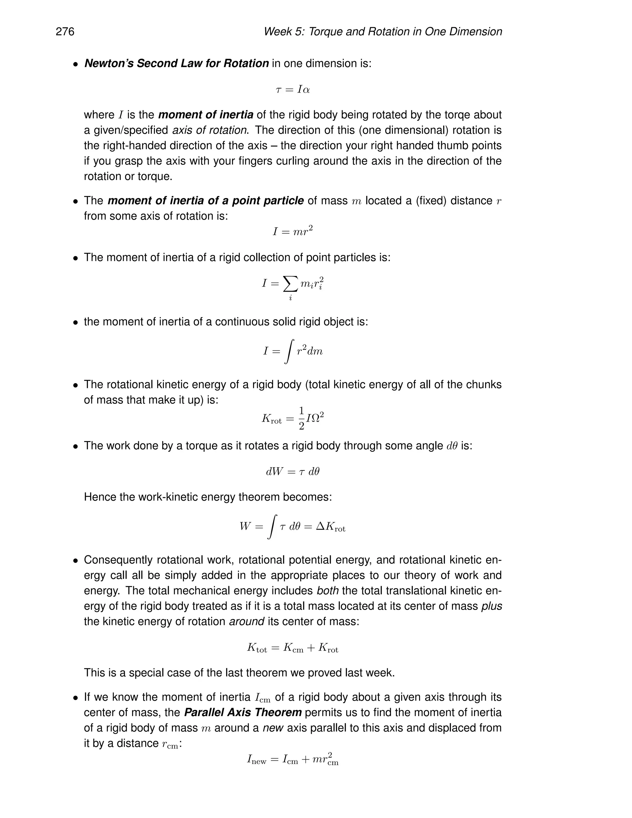 276 Week 5: Torque and Rotation in One Dimension
• Newton’s Second Law for Rotation in one dimension is:
τ = Iα
where I is the moment of inertia of the rigid body being rotated by the torqe about
a given/specified axis of rotation. The direction of this (one dimensional) rotation is
the right-handed direction of the axis – the direction your right handed thumb points
if you grasp the axis with your fingers curling around the axis in the direction of the
rotation or torque.
• The moment of inertia of a point particle of mass m located a (fixed) distance r
from some axis of rotation is:
I = mr2
• The moment of inertia of a rigid collection of point particles is:
I =
X
i
mir2
i
• the moment of inertia of a continuous solid rigid object is:
I =
Z
r2
dm
• The rotational kinetic energy of a rigid body (total kinetic energy of all of the chunks
of mass that make it up) is:
Krot =
1
2
IΩ2
• The work done by a torque as it rotates a rigid body through some angle dθ is:
dW = τ dθ
Hence the work-kinetic energy theorem becomes:
W =
Z
τ dθ = ∆Krot
• Consequently rotational work, rotational potential energy, and rotational kinetic en-
ergy call all be simply added in the appropriate places to our theory of work and
energy. The total mechanical energy includes both the total translational kinetic en-
ergy of the rigid body treated as if it is a total mass located at its center of mass plus
the kinetic energy of rotation around its center of mass:
Ktot = Kcm + Krot
This is a special case of the last theorem we proved last week.
• If we know the moment of inertia Icm of a rigid body about a given axis through its
center of mass, the Parallel Axis Theorem permits us to find the moment of inertia
of a rigid body of mass m around a new axis parallel to this axis and displaced from
it by a distance rcm:
Inew = Icm + mr2
cm
 