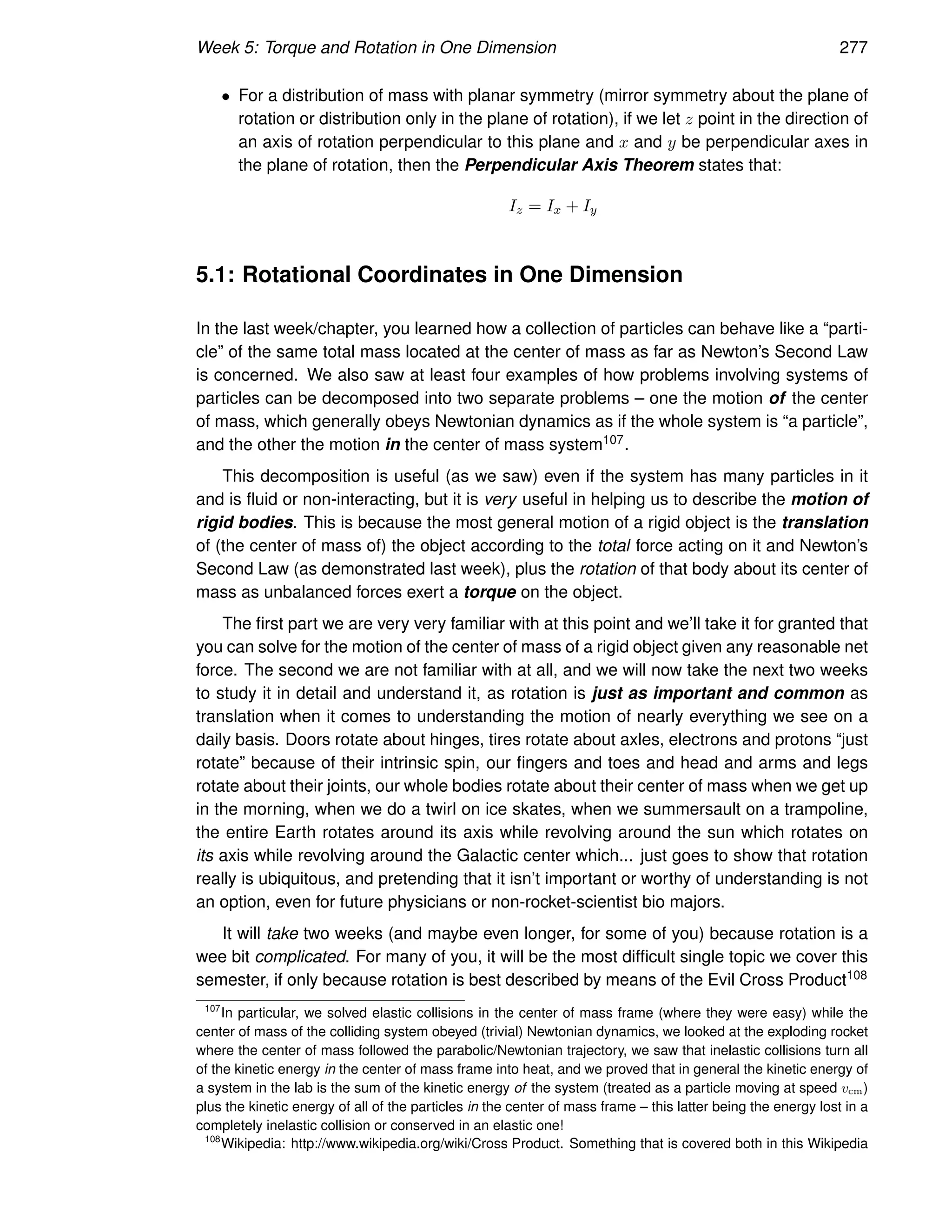 Week 5: Torque and Rotation in One Dimension 277
• For a distribution of mass with planar symmetry (mirror symmetry about the plane of
rotation or distribution only in the plane of rotation), if we let z point in the direction of
an axis of rotation perpendicular to this plane and x and y be perpendicular axes in
the plane of rotation, then the Perpendicular Axis Theorem states that:
Iz = Ix + Iy
5.1: Rotational Coordinates in One Dimension
In the last week/chapter, you learned how a collection of particles can behave like a “parti-
cle” of the same total mass located at the center of mass as far as Newton’s Second Law
is concerned. We also saw at least four examples of how problems involving systems of
particles can be decomposed into two separate problems – one the motion of the center
of mass, which generally obeys Newtonian dynamics as if the whole system is “a particle”,
and the other the motion in the center of mass system107.
This decomposition is useful (as we saw) even if the system has many particles in it
and is fluid or non-interacting, but it is very useful in helping us to describe the motion of
rigid bodies. This is because the most general motion of a rigid object is the translation
of (the center of mass of) the object according to the total force acting on it and Newton’s
Second Law (as demonstrated last week), plus the rotation of that body about its center of
mass as unbalanced forces exert a torque on the object.
The first part we are very very familiar with at this point and we’ll take it for granted that
you can solve for the motion of the center of mass of a rigid object given any reasonable net
force. The second we are not familiar with at all, and we will now take the next two weeks
to study it in detail and understand it, as rotation is just as important and common as
translation when it comes to understanding the motion of nearly everything we see on a
daily basis. Doors rotate about hinges, tires rotate about axles, electrons and protons “just
rotate” because of their intrinsic spin, our fingers and toes and head and arms and legs
rotate about their joints, our whole bodies rotate about their center of mass when we get up
in the morning, when we do a twirl on ice skates, when we summersault on a trampoline,
the entire Earth rotates around its axis while revolving around the sun which rotates on
its axis while revolving around the Galactic center which... just goes to show that rotation
really is ubiquitous, and pretending that it isn’t important or worthy of understanding is not
an option, even for future physicians or non-rocket-scientist bio majors.
It will take two weeks (and maybe even longer, for some of you) because rotation is a
wee bit complicated. For many of you, it will be the most difficult single topic we cover this
semester, if only because rotation is best described by means of the Evil Cross Product108
107
In particular, we solved elastic collisions in the center of mass frame (where they were easy) while the
center of mass of the colliding system obeyed (trivial) Newtonian dynamics, we looked at the exploding rocket
where the center of mass followed the parabolic/Newtonian trajectory, we saw that inelastic collisions turn all
of the kinetic energy in the center of mass frame into heat, and we proved that in general the kinetic energy of
a system in the lab is the sum of the kinetic energy of the system (treated as a particle moving at speed vcm)
plus the kinetic energy of all of the particles in the center of mass frame – this latter being the energy lost in a
completely inelastic collision or conserved in an elastic one!
108
Wikipedia: http://www.wikipedia.org/wiki/Cross Product. Something that is covered both in this Wikipedia
 