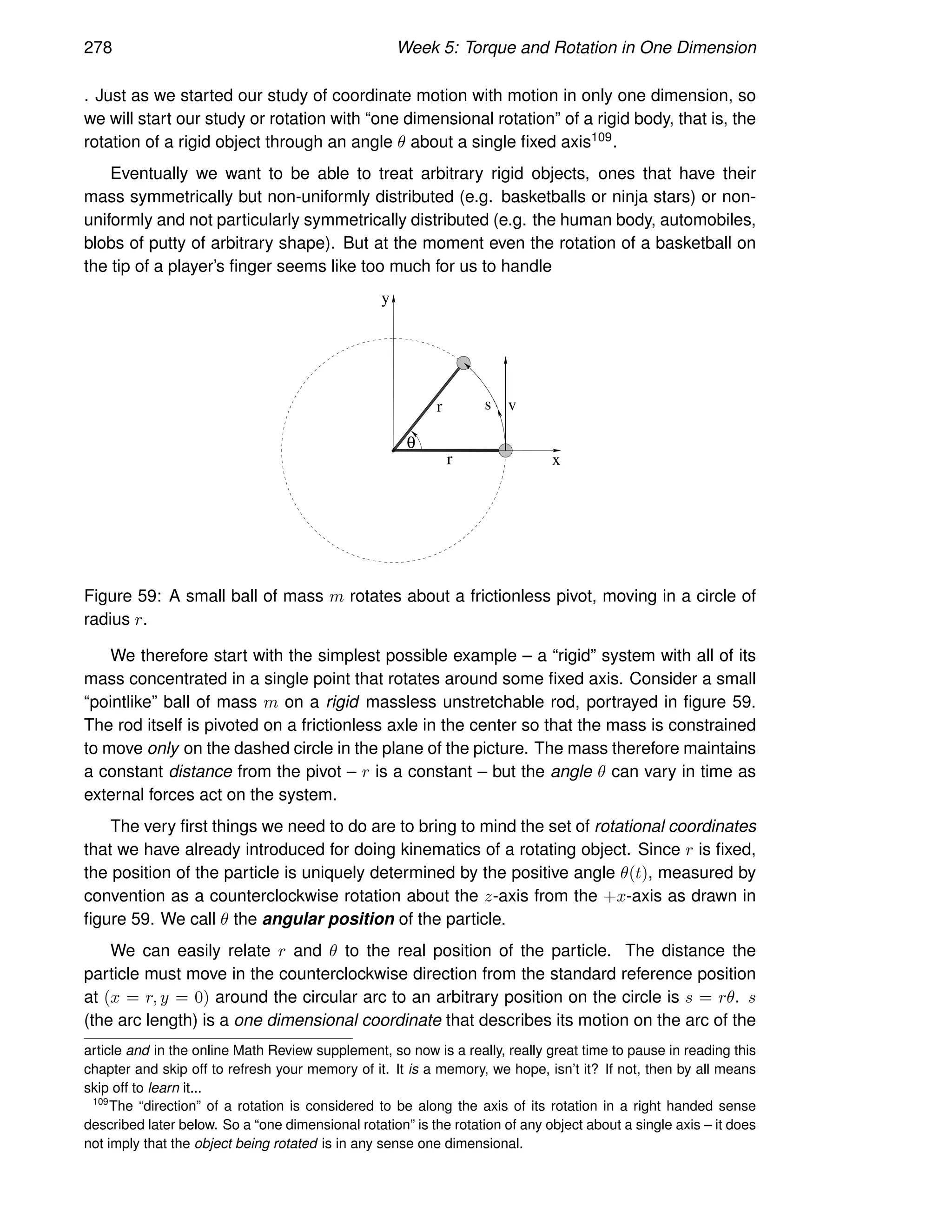 278 Week 5: Torque and Rotation in One Dimension
. Just as we started our study of coordinate motion with motion in only one dimension, so
we will start our study or rotation with “one dimensional rotation” of a rigid body, that is, the
rotation of a rigid object through an angle θ about a single fixed axis109.
Eventually we want to be able to treat arbitrary rigid objects, ones that have their
mass symmetrically but non-uniformly distributed (e.g. basketballs or ninja stars) or non-
uniformly and not particularly symmetrically distributed (e.g. the human body, automobiles,
blobs of putty of arbitrary shape). But at the moment even the rotation of a basketball on
the tip of a player’s finger seems like too much for us to handle
r
r
v
θ
s
x
y
Figure 59: A small ball of mass m rotates about a frictionless pivot, moving in a circle of
radius r.
We therefore start with the simplest possible example – a “rigid” system with all of its
mass concentrated in a single point that rotates around some fixed axis. Consider a small
“pointlike” ball of mass m on a rigid massless unstretchable rod, portrayed in figure 59.
The rod itself is pivoted on a frictionless axle in the center so that the mass is constrained
to move only on the dashed circle in the plane of the picture. The mass therefore maintains
a constant distance from the pivot – r is a constant – but the angle θ can vary in time as
external forces act on the system.
The very first things we need to do are to bring to mind the set of rotational coordinates
that we have already introduced for doing kinematics of a rotating object. Since r is fixed,
the position of the particle is uniquely determined by the positive angle θ(t), measured by
convention as a counterclockwise rotation about the z-axis from the +x-axis as drawn in
figure 59. We call θ the angular position of the particle.
We can easily relate r and θ to the real position of the particle. The distance the
particle must move in the counterclockwise direction from the standard reference position
at (x = r, y = 0) around the circular arc to an arbitrary position on the circle is s = rθ. s
(the arc length) is a one dimensional coordinate that describes its motion on the arc of the
article and in the online Math Review supplement, so now is a really, really great time to pause in reading this
chapter and skip off to refresh your memory of it. It is a memory, we hope, isn’t it? If not, then by all means
skip off to learn it...
109
The “direction” of a rotation is considered to be along the axis of its rotation in a right handed sense
described later below. So a “one dimensional rotation” is the rotation of any object about a single axis – it does
not imply that the object being rotated is in any sense one dimensional.
 