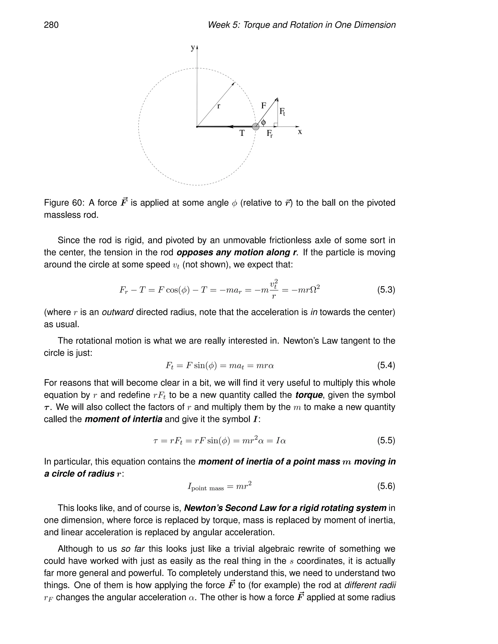 280 Week 5: Torque and Rotation in One Dimension
y
F
F
r
F
t
x
φ
Τ
r
Figure 60: A force ~
F is applied at some angle φ (relative to ~
r) to the ball on the pivoted
massless rod.
Since the rod is rigid, and pivoted by an unmovable frictionless axle of some sort in
the center, the tension in the rod opposes any motion along r. If the particle is moving
around the circle at some speed vt (not shown), we expect that:
Fr − T = F cos(φ) − T = −mar = −m
v2
t
r
= −mrΩ2
(5.3)
(where r is an outward directed radius, note that the acceleration is in towards the center)
as usual.
The rotational motion is what we are really interested in. Newton’s Law tangent to the
circle is just:
Ft = F sin(φ) = mat = mrα (5.4)
For reasons that will become clear in a bit, we will find it very useful to multiply this whole
equation by r and redefine rFt to be a new quantity called the torque, given the symbol
τ. We will also collect the factors of r and multiply them by the m to make a new quantity
called the moment of intertia and give it the symbol I:
τ = rFt = rF sin(φ) = mr2
α = Iα (5.5)
In particular, this equation contains the moment of inertia of a point mass m moving in
a circle of radius r:
Ipoint mass = mr2
(5.6)
This looks like, and of course is, Newton’s Second Law for a rigid rotating system in
one dimension, where force is replaced by torque, mass is replaced by moment of inertia,
and linear acceleration is replaced by angular acceleration.
Although to us so far this looks just like a trivial algebraic rewrite of something we
could have worked with just as easily as the real thing in the s coordinates, it is actually
far more general and powerful. To completely understand this, we need to understand two
things. One of them is how applying the force ~
F to (for example) the rod at different radii
rF changes the angular acceleration α. The other is how a force ~
F applied at some radius
 