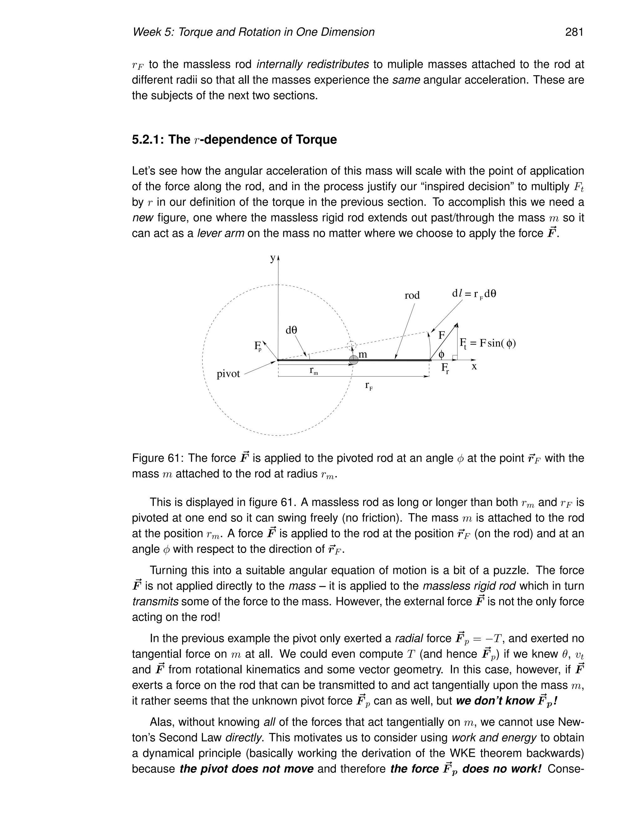 Week 5: Torque and Rotation in One Dimension 281
rF to the massless rod internally redistributes to muliple masses attached to the rod at
different radii so that all the masses experience the same angular acceleration. These are
the subjects of the next two sections.
5.2.1: The r-dependence of Torque
Let’s see how the angular acceleration of this mass will scale with the point of application
of the force along the rod, and in the process justify our “inspired decision” to multiply Ft
by r in our definition of the torque in the previous section. To accomplish this we need a
new figure, one where the massless rigid rod extends out past/through the mass m so it
can act as a lever arm on the mass no matter where we choose to apply the force ~
F .
y
x
F
dθ
φ
Ft
Fr
rod dl
pivot
Fp
m
m
r
r
= Fsin( φ)
F
= r F
dθ
Figure 61: The force ~
F is applied to the pivoted rod at an angle φ at the point ~
rF with the
mass m attached to the rod at radius rm.
This is displayed in figure 61. A massless rod as long or longer than both rm and rF is
pivoted at one end so it can swing freely (no friction). The mass m is attached to the rod
at the position rm. A force ~
F is applied to the rod at the position ~
rF (on the rod) and at an
angle φ with respect to the direction of ~
rF .
Turning this into a suitable angular equation of motion is a bit of a puzzle. The force
~
F is not applied directly to the mass – it is applied to the massless rigid rod which in turn
transmits some of the force to the mass. However, the external force ~
F is not the only force
acting on the rod!
In the previous example the pivot only exerted a radial force ~
F p = −T, and exerted no
tangential force on m at all. We could even compute T (and hence ~
F p) if we knew θ, vt
and ~
F from rotational kinematics and some vector geometry. In this case, however, if ~
F
exerts a force on the rod that can be transmitted to and act tangentially upon the mass m,
it rather seems that the unknown pivot force ~
F p can as well, but we don’t know ~
F p!
Alas, without knowing all of the forces that act tangentially on m, we cannot use New-
ton’s Second Law directly. This motivates us to consider using work and energy to obtain
a dynamical principle (basically working the derivation of the WKE theorem backwards)
because the pivot does not move and therefore the force ~
F p does no work! Conse-
 