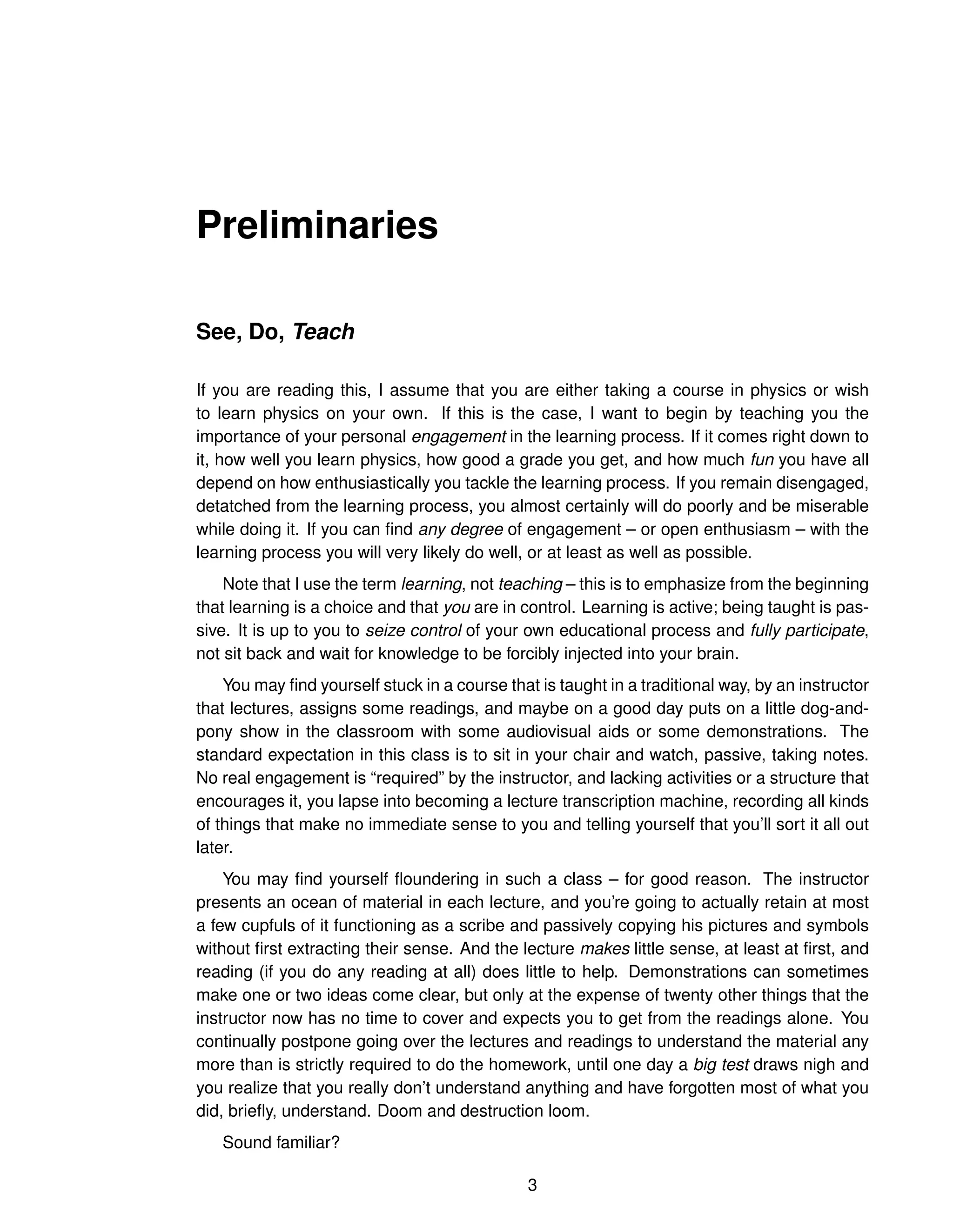 Preliminaries
See, Do, Teach
If you are reading this, I assume that you are either taking a course in physics or wish
to learn physics on your own. If this is the case, I want to begin by teaching you the
importance of your personal engagement in the learning process. If it comes right down to
it, how well you learn physics, how good a grade you get, and how much fun you have all
depend on how enthusiastically you tackle the learning process. If you remain disengaged,
detatched from the learning process, you almost certainly will do poorly and be miserable
while doing it. If you can find any degree of engagement – or open enthusiasm – with the
learning process you will very likely do well, or at least as well as possible.
Note that I use the term learning, not teaching – this is to emphasize from the beginning
that learning is a choice and that you are in control. Learning is active; being taught is pas-
sive. It is up to you to seize control of your own educational process and fully participate,
not sit back and wait for knowledge to be forcibly injected into your brain.
You may find yourself stuck in a course that is taught in a traditional way, by an instructor
that lectures, assigns some readings, and maybe on a good day puts on a little dog-and-
pony show in the classroom with some audiovisual aids or some demonstrations. The
standard expectation in this class is to sit in your chair and watch, passive, taking notes.
No real engagement is “required” by the instructor, and lacking activities or a structure that
encourages it, you lapse into becoming a lecture transcription machine, recording all kinds
of things that make no immediate sense to you and telling yourself that you’ll sort it all out
later.
You may find yourself floundering in such a class – for good reason. The instructor
presents an ocean of material in each lecture, and you’re going to actually retain at most
a few cupfuls of it functioning as a scribe and passively copying his pictures and symbols
without first extracting their sense. And the lecture makes little sense, at least at first, and
reading (if you do any reading at all) does little to help. Demonstrations can sometimes
make one or two ideas come clear, but only at the expense of twenty other things that the
instructor now has no time to cover and expects you to get from the readings alone. You
continually postpone going over the lectures and readings to understand the material any
more than is strictly required to do the homework, until one day a big test draws nigh and
you realize that you really don’t understand anything and have forgotten most of what you
did, briefly, understand. Doom and destruction loom.
Sound familiar?
3
 