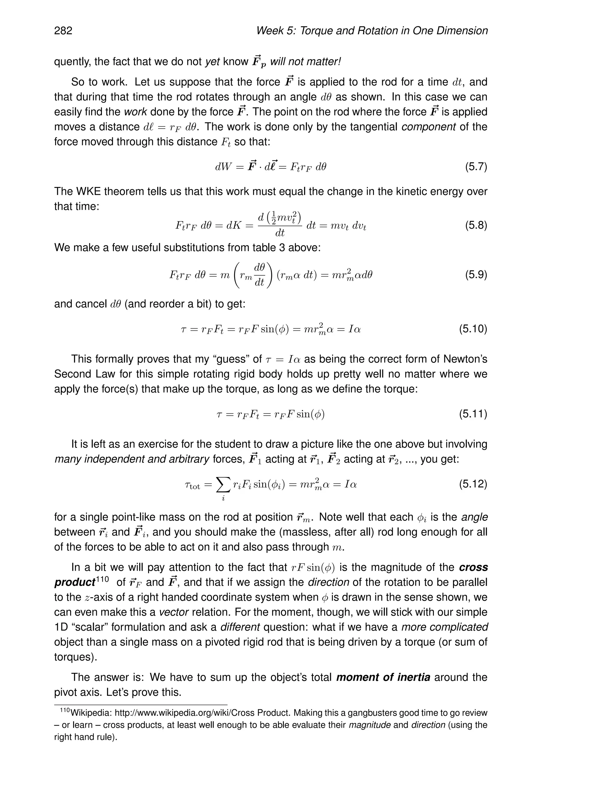 282 Week 5: Torque and Rotation in One Dimension
quently, the fact that we do not yet know ~
F p will not matter!
So to work. Let us suppose that the force ~
F is applied to the rod for a time dt, and
that during that time the rod rotates through an angle dθ as shown. In this case we can
easily find the work done by the force ~
F . The point on the rod where the force ~
F is applied
moves a distance dℓ = rF dθ. The work is done only by the tangential component of the
force moved through this distance Ft so that:
dW = ~
F · d~
ℓ = FtrF dθ (5.7)
The WKE theorem tells us that this work must equal the change in the kinetic energy over
that time:
FtrF dθ = dK =
d 1
2mv2
t

dt
dt = mvt dvt (5.8)
We make a few useful substitutions from table 3 above:
FtrF dθ = m

rm
dθ
dt

(rmα dt) = mr2
mαdθ (5.9)
and cancel dθ (and reorder a bit) to get:
τ = rF Ft = rF F sin(φ) = mr2
mα = Iα (5.10)
This formally proves that my “guess” of τ = Iα as being the correct form of Newton’s
Second Law for this simple rotating rigid body holds up pretty well no matter where we
apply the force(s) that make up the torque, as long as we define the torque:
τ = rF Ft = rF F sin(φ) (5.11)
It is left as an exercise for the student to draw a picture like the one above but involving
many independent and arbitrary forces, ~
F 1 acting at ~
r1, ~
F 2 acting at ~
r2, ..., you get:
τtot =
X
i
riFi sin(φi) = mr2
mα = Iα (5.12)
for a single point-like mass on the rod at position ~
rm. Note well that each φi is the angle
between ~
ri and ~
F i, and you should make the (massless, after all) rod long enough for all
of the forces to be able to act on it and also pass through m.
In a bit we will pay attention to the fact that rF sin(φ) is the magnitude of the cross
product110 of ~
rF and ~
F , and that if we assign the direction of the rotation to be parallel
to the z-axis of a right handed coordinate system when φ is drawn in the sense shown, we
can even make this a vector relation. For the moment, though, we will stick with our simple
1D “scalar” formulation and ask a different question: what if we have a more complicated
object than a single mass on a pivoted rigid rod that is being driven by a torque (or sum of
torques).
The answer is: We have to sum up the object’s total moment of inertia around the
pivot axis. Let’s prove this.
110
Wikipedia: http://www.wikipedia.org/wiki/Cross Product. Making this a gangbusters good time to go review
– or learn – cross products, at least well enough to be able evaluate their magnitude and direction (using the
right hand rule).
 