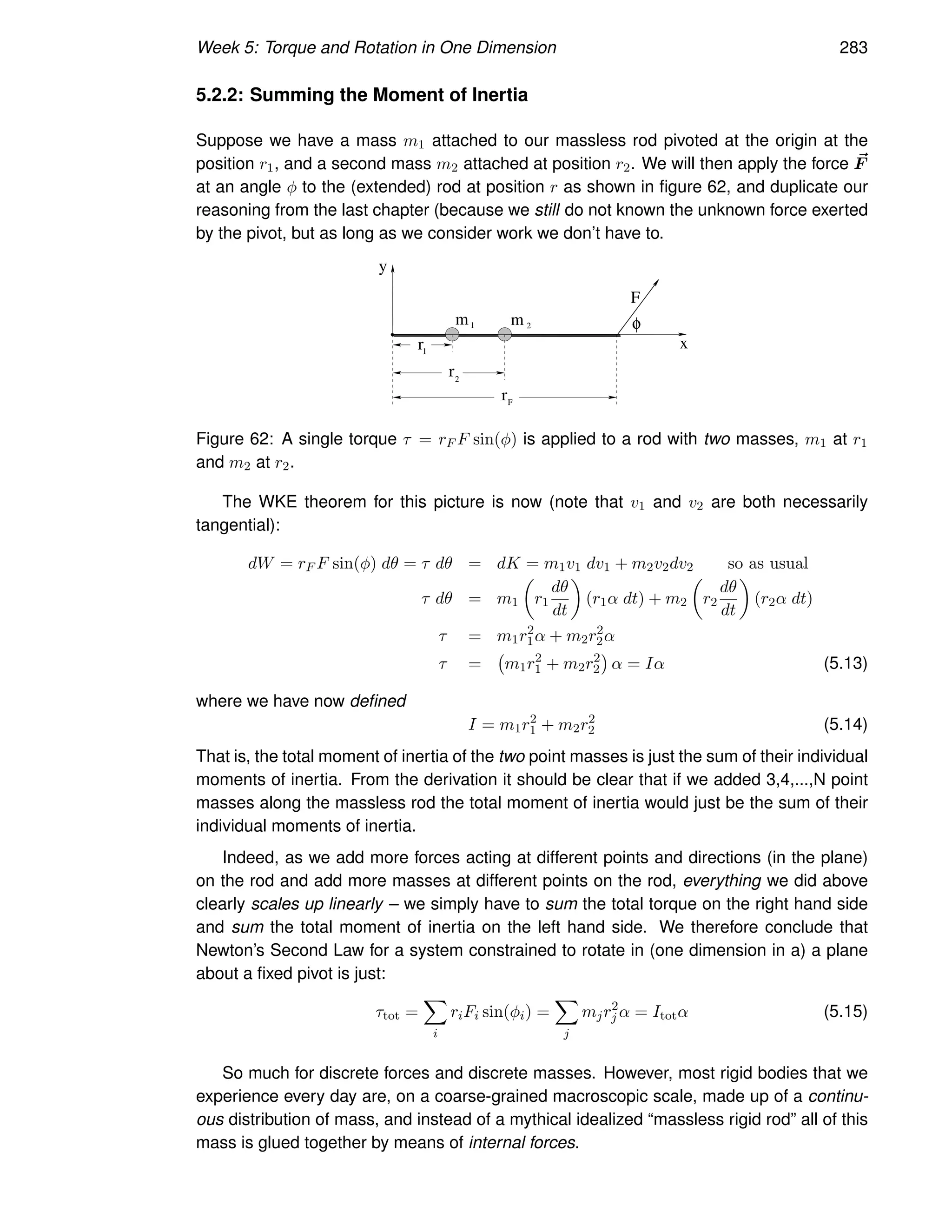 Week 5: Torque and Rotation in One Dimension 283
5.2.2: Summing the Moment of Inertia
Suppose we have a mass m1 attached to our massless rod pivoted at the origin at the
position r1, and a second mass m2 attached at position r2. We will then apply the force ~
F
at an angle φ to the (extended) rod at position r as shown in figure 62, and duplicate our
reasoning from the last chapter (because we still do not known the unknown force exerted
by the pivot, but as long as we consider work we don’t have to.
x
F
r2
1
r
m m
1 2
y
rF
φ
Figure 62: A single torque τ = rF F sin(φ) is applied to a rod with two masses, m1 at r1
and m2 at r2.
The WKE theorem for this picture is now (note that v1 and v2 are both necessarily
tangential):
dW = rF F sin(φ) dθ = τ dθ = dK = m1v1 dv1 + m2v2dv2 so as usual
τ dθ = m1

r1
dθ
dt

(r1α dt) + m2

r2
dθ
dt

(r2α dt)
τ = m1r2
1α + m2r2
2α
τ = m1r2
1 + m2r2
2

α = Iα (5.13)
where we have now defined
I = m1r2
1 + m2r2
2 (5.14)
That is, the total moment of inertia of the two point masses is just the sum of their individual
moments of inertia. From the derivation it should be clear that if we added 3,4,...,N point
masses along the massless rod the total moment of inertia would just be the sum of their
individual moments of inertia.
Indeed, as we add more forces acting at different points and directions (in the plane)
on the rod and add more masses at different points on the rod, everything we did above
clearly scales up linearly – we simply have to sum the total torque on the right hand side
and sum the total moment of inertia on the left hand side. We therefore conclude that
Newton’s Second Law for a system constrained to rotate in (one dimension in a) a plane
about a fixed pivot is just:
τtot =
X
i
riFi sin(φi) =
X
j
mjr2
j α = Itotα (5.15)
So much for discrete forces and discrete masses. However, most rigid bodies that we
experience every day are, on a coarse-grained macroscopic scale, made up of a continu-
ous distribution of mass, and instead of a mythical idealized “massless rigid rod” all of this
mass is glued together by means of internal forces.
 