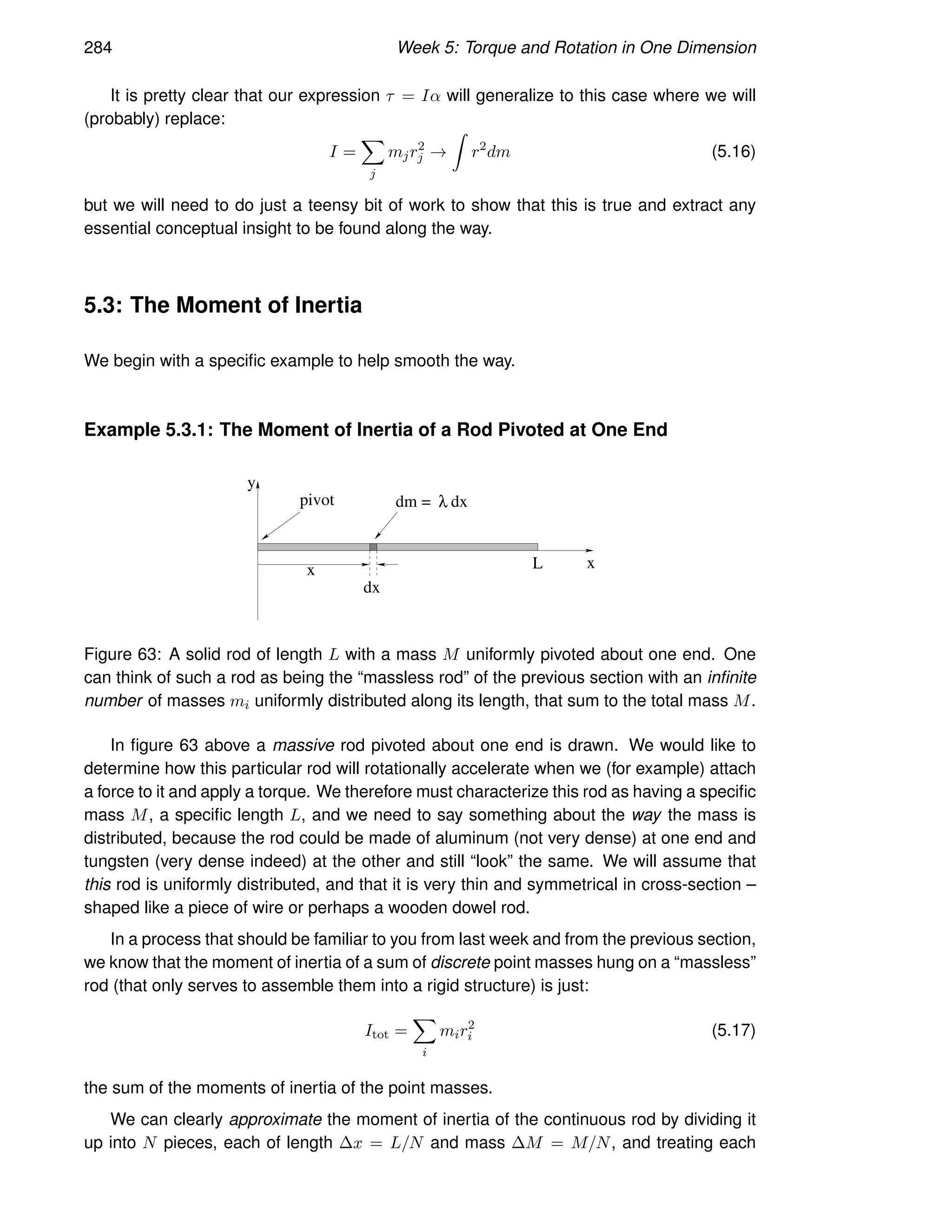 284 Week 5: Torque and Rotation in One Dimension
It is pretty clear that our expression τ = Iα will generalize to this case where we will
(probably) replace:
I =
X
j
mjr2
j →
Z
r2
dm (5.16)
but we will need to do just a teensy bit of work to show that this is true and extract any
essential conceptual insight to be found along the way.
5.3: The Moment of Inertia
We begin with a specific example to help smooth the way.
Example 5.3.1: The Moment of Inertia of a Rod Pivoted at One End
x
x
y
pivot
dx
L
dm = λ dx
Figure 63: A solid rod of length L with a mass M uniformly pivoted about one end. One
can think of such a rod as being the “massless rod” of the previous section with an infinite
number of masses mi uniformly distributed along its length, that sum to the total mass M.
In figure 63 above a massive rod pivoted about one end is drawn. We would like to
determine how this particular rod will rotationally accelerate when we (for example) attach
a force to it and apply a torque. We therefore must characterize this rod as having a specific
mass M, a specific length L, and we need to say something about the way the mass is
distributed, because the rod could be made of aluminum (not very dense) at one end and
tungsten (very dense indeed) at the other and still “look” the same. We will assume that
this rod is uniformly distributed, and that it is very thin and symmetrical in cross-section –
shaped like a piece of wire or perhaps a wooden dowel rod.
In a process that should be familiar to you from last week and from the previous section,
we know that the moment of inertia of a sum of discrete point masses hung on a “massless”
rod (that only serves to assemble them into a rigid structure) is just:
Itot =
X
i
mir2
i (5.17)
the sum of the moments of inertia of the point masses.
We can clearly approximate the moment of inertia of the continuous rod by dividing it
up into N pieces, each of length ∆x = L/N and mass ∆M = M/N, and treating each
 