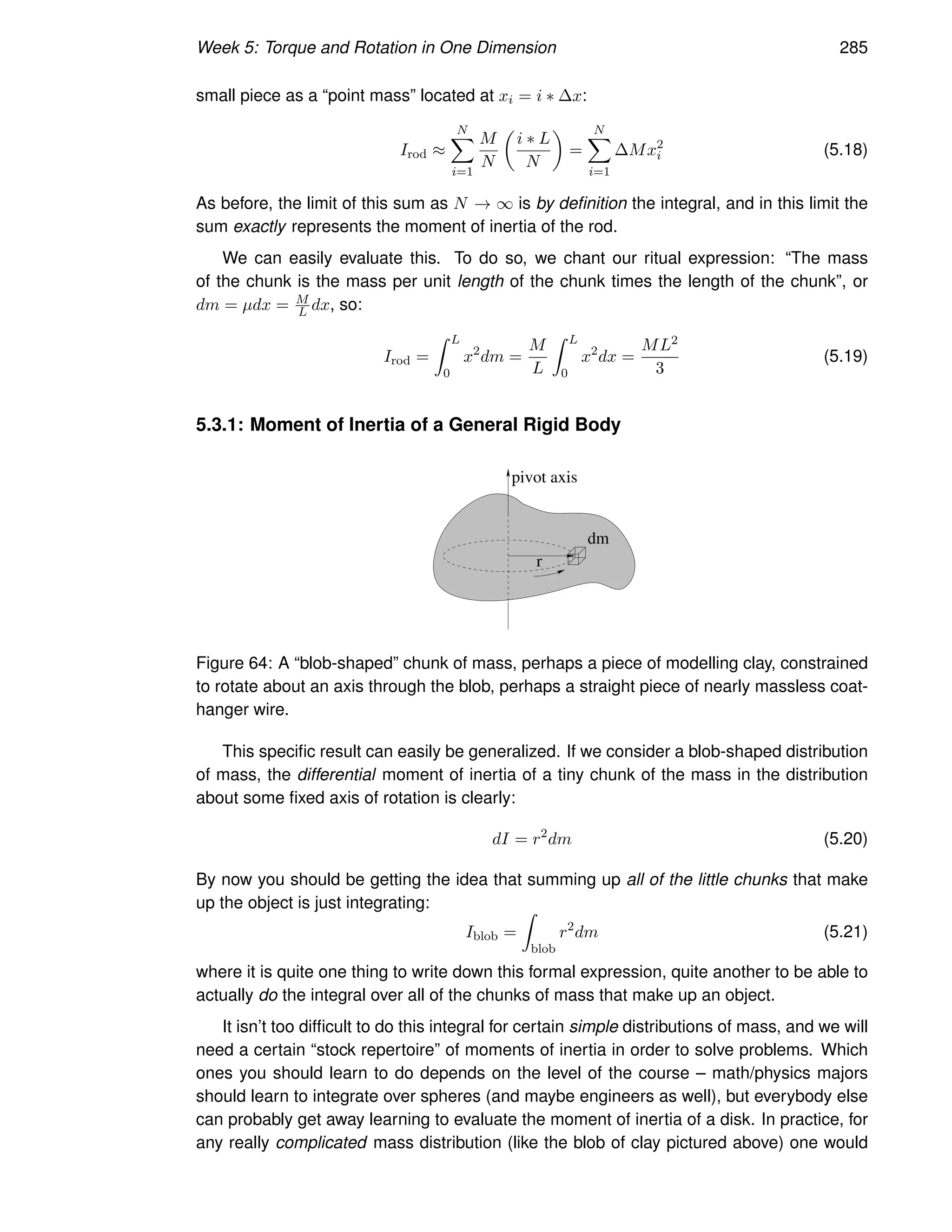Week 5: Torque and Rotation in One Dimension 285
small piece as a “point mass” located at xi = i ∗ ∆x:
Irod ≈
N
X
i=1
M
N

i ∗ L
N

=
N
X
i=1
∆Mx2
i (5.18)
As before, the limit of this sum as N → ∞ is by definition the integral, and in this limit the
sum exactly represents the moment of inertia of the rod.
We can easily evaluate this. To do so, we chant our ritual expression: “The mass
of the chunk is the mass per unit length of the chunk times the length of the chunk”, or
dm = µdx = M
L dx, so:
Irod =
Z L
0
x2
dm =
M
L
Z L
0
x2
dx =
ML2
3
(5.19)
5.3.1: Moment of Inertia of a General Rigid Body
r
dm
pivot axis
Figure 64: A “blob-shaped” chunk of mass, perhaps a piece of modelling clay, constrained
to rotate about an axis through the blob, perhaps a straight piece of nearly massless coat-
hanger wire.
This specific result can easily be generalized. If we consider a blob-shaped distribution
of mass, the differential moment of inertia of a tiny chunk of the mass in the distribution
about some fixed axis of rotation is clearly:
dI = r2
dm (5.20)
By now you should be getting the idea that summing up all of the little chunks that make
up the object is just integrating:
Iblob =
Z
blob
r2
dm (5.21)
where it is quite one thing to write down this formal expression, quite another to be able to
actually do the integral over all of the chunks of mass that make up an object.
It isn’t too difficult to do this integral for certain simple distributions of mass, and we will
need a certain “stock repertoire” of moments of inertia in order to solve problems. Which
ones you should learn to do depends on the level of the course – math/physics majors
should learn to integrate over spheres (and maybe engineers as well), but everybody else
can probably get away learning to evaluate the moment of inertia of a disk. In practice, for
any really complicated mass distribution (like the blob of clay pictured above) one would
 
