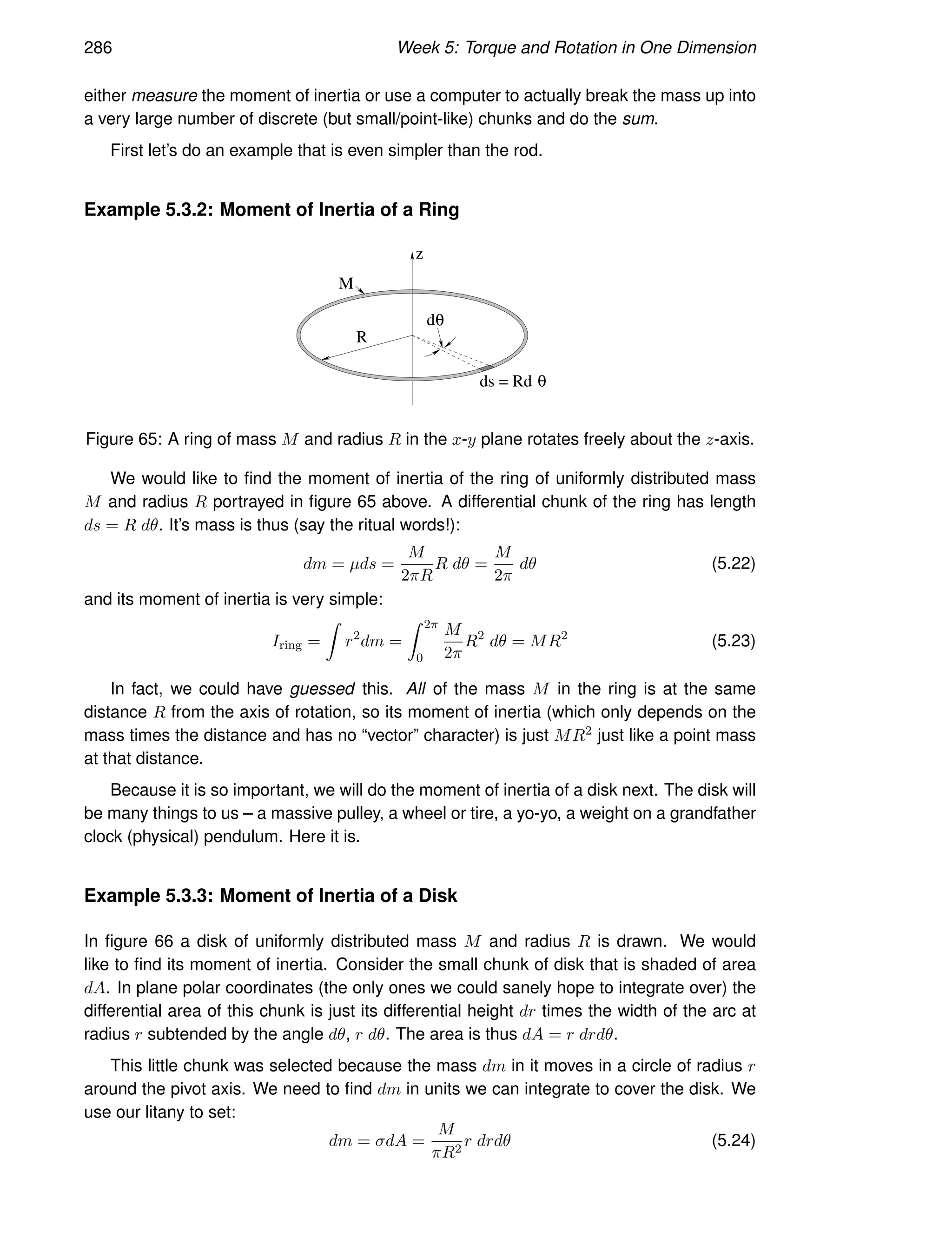 286 Week 5: Torque and Rotation in One Dimension
either measure the moment of inertia or use a computer to actually break the mass up into
a very large number of discrete (but small/point-like) chunks and do the sum.
First let’s do an example that is even simpler than the rod.
Example 5.3.2: Moment of Inertia of a Ring
R
M
dθ
z
ds = Rd θ
Figure 65: A ring of mass M and radius R in the x-y plane rotates freely about the z-axis.
We would like to find the moment of inertia of the ring of uniformly distributed mass
M and radius R portrayed in figure 65 above. A differential chunk of the ring has length
ds = R dθ. It’s mass is thus (say the ritual words!):
dm = µds =
M
2πR
R dθ =
M
2π
dθ (5.22)
and its moment of inertia is very simple:
Iring =
Z
r2
dm =
Z 2π
0
M
2π
R2
dθ = MR2
(5.23)
In fact, we could have guessed this. All of the mass M in the ring is at the same
distance R from the axis of rotation, so its moment of inertia (which only depends on the
mass times the distance and has no “vector” character) is just MR2 just like a point mass
at that distance.
Because it is so important, we will do the moment of inertia of a disk next. The disk will
be many things to us – a massive pulley, a wheel or tire, a yo-yo, a weight on a grandfather
clock (physical) pendulum. Here it is.
Example 5.3.3: Moment of Inertia of a Disk
In figure 66 a disk of uniformly distributed mass M and radius R is drawn. We would
like to find its moment of inertia. Consider the small chunk of disk that is shaded of area
dA. In plane polar coordinates (the only ones we could sanely hope to integrate over) the
differential area of this chunk is just its differential height dr times the width of the arc at
radius r subtended by the angle dθ, r dθ. The area is thus dA = r drdθ.
This little chunk was selected because the mass dm in it moves in a circle of radius r
around the pivot axis. We need to find dm in units we can integrate to cover the disk. We
use our litany to set:
dm = σdA =
M
πR2
r drdθ (5.24)
 