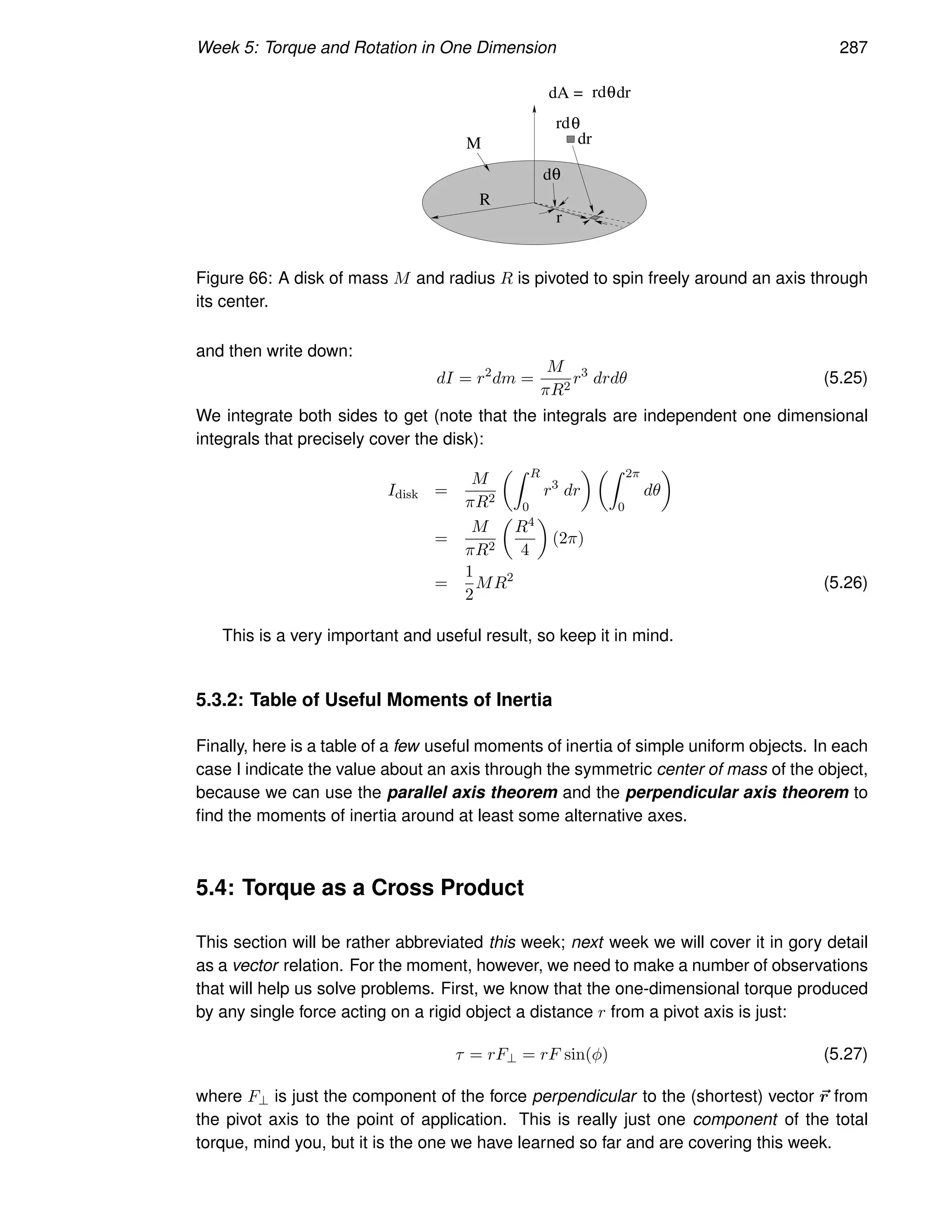 Week 5: Torque and Rotation in One Dimension 287
d
R
M dr
rd
dA =
θ
θ
rd dr
θ
r
Figure 66: A disk of mass M and radius R is pivoted to spin freely around an axis through
its center.
and then write down:
dI = r2
dm =
M
πR2
r3
drdθ (5.25)
We integrate both sides to get (note that the integrals are independent one dimensional
integrals that precisely cover the disk):
Idisk =
M
πR2
Z R
0
r3
dr
 Z 2π
0
dθ

=
M
πR2

R4
4

(2π)
=
1
2
MR2
(5.26)
This is a very important and useful result, so keep it in mind.
5.3.2: Table of Useful Moments of Inertia
Finally, here is a table of a few useful moments of inertia of simple uniform objects. In each
case I indicate the value about an axis through the symmetric center of mass of the object,
because we can use the parallel axis theorem and the perpendicular axis theorem to
find the moments of inertia around at least some alternative axes.
5.4: Torque as a Cross Product
This section will be rather abbreviated this week; next week we will cover it in gory detail
as a vector relation. For the moment, however, we need to make a number of observations
that will help us solve problems. First, we know that the one-dimensional torque produced
by any single force acting on a rigid object a distance r from a pivot axis is just:
τ = rF⊥ = rF sin(φ) (5.27)
where F⊥ is just the component of the force perpendicular to the (shortest) vector ~
r from
the pivot axis to the point of application. This is really just one component of the total
torque, mind you, but it is the one we have learned so far and are covering this week.
 