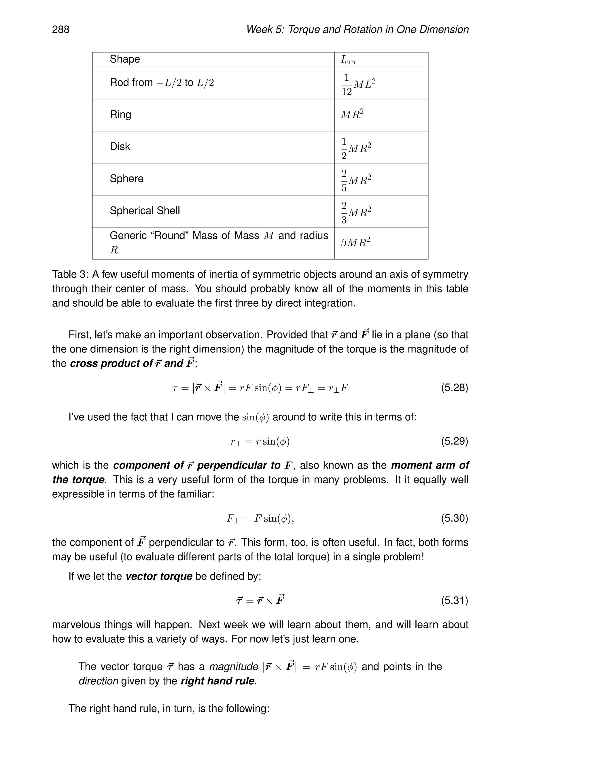 288 Week 5: Torque and Rotation in One Dimension
Shape Icm
Rod from −L/2 to L/2 1
12
ML2
Ring MR2
Disk 1
2
MR2
Sphere 2
5
MR2
Spherical Shell 2
3
MR2
Generic “Round” Mass of Mass M and radius
R
βMR2
Table 3: A few useful moments of inertia of symmetric objects around an axis of symmetry
through their center of mass. You should probably know all of the moments in this table
and should be able to evaluate the first three by direct integration.
First, let’s make an important observation. Provided that ~
r and ~
F lie in a plane (so that
the one dimension is the right dimension) the magnitude of the torque is the magnitude of
the cross product of ~
r and ~
F :
τ = |~
r × ~
F | = rF sin(φ) = rF⊥ = r⊥F (5.28)
I’ve used the fact that I can move the sin(φ) around to write this in terms of:
r⊥ = r sin(φ) (5.29)
which is the component of ~
r perpendicular to F , also known as the moment arm of
the torque. This is a very useful form of the torque in many problems. It it equally well
expressible in terms of the familiar:
F⊥ = F sin(φ), (5.30)
the component of ~
F perpendicular to ~
r. This form, too, is often useful. In fact, both forms
may be useful (to evaluate different parts of the total torque) in a single problem!
If we let the vector torque be defined by:
~
τ = ~
r × ~
F (5.31)
marvelous things will happen. Next week we will learn about them, and will learn about
how to evaluate this a variety of ways. For now let’s just learn one.
The vector torque ~
τ has a magnitude |~
r × ~
F | = rF sin(φ) and points in the
direction given by the right hand rule.
The right hand rule, in turn, is the following:
 