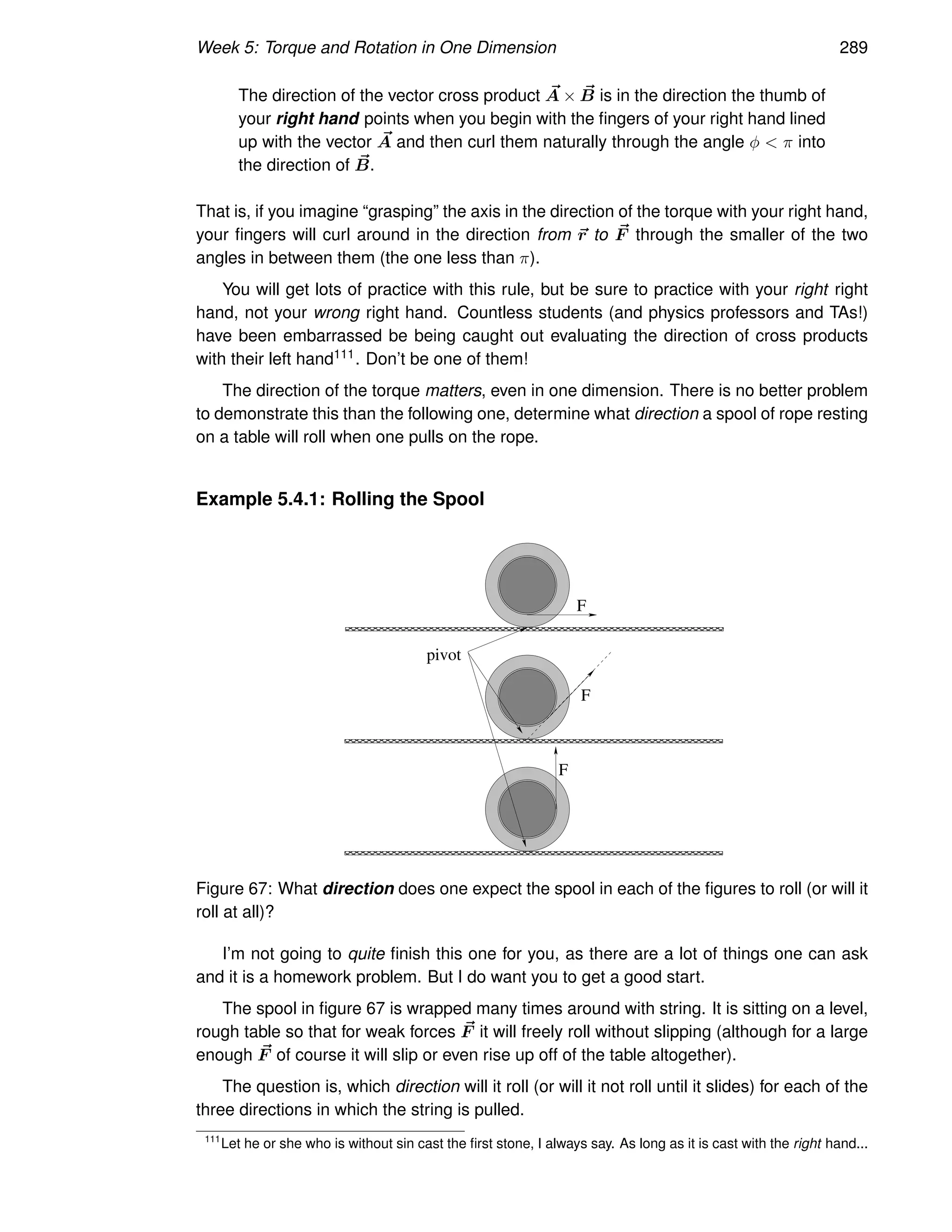 Week 5: Torque and Rotation in One Dimension 289
The direction of the vector cross product ~
A × ~
B is in the direction the thumb of
your right hand points when you begin with the fingers of your right hand lined
up with the vector ~
A and then curl them naturally through the angle φ  π into
the direction of ~
B.
That is, if you imagine “grasping” the axis in the direction of the torque with your right hand,
your fingers will curl around in the direction from ~
r to ~
F through the smaller of the two
angles in between them (the one less than π).
You will get lots of practice with this rule, but be sure to practice with your right right
hand, not your wrong right hand. Countless students (and physics professors and TAs!)
have been embarrassed be being caught out evaluating the direction of cross products
with their left hand111. Don’t be one of them!
The direction of the torque matters, even in one dimension. There is no better problem
to demonstrate this than the following one, determine what direction a spool of rope resting
on a table will roll when one pulls on the rope.
Example 5.4.1: Rolling the Spool
F
F
F
pivot
Figure 67: What direction does one expect the spool in each of the figures to roll (or will it
roll at all)?
I’m not going to quite finish this one for you, as there are a lot of things one can ask
and it is a homework problem. But I do want you to get a good start.
The spool in figure 67 is wrapped many times around with string. It is sitting on a level,
rough table so that for weak forces ~
F it will freely roll without slipping (although for a large
enough ~
F of course it will slip or even rise up off of the table altogether).
The question is, which direction will it roll (or will it not roll until it slides) for each of the
three directions in which the string is pulled.
111
Let he or she who is without sin cast the first stone, I always say. As long as it is cast with the right hand...
 