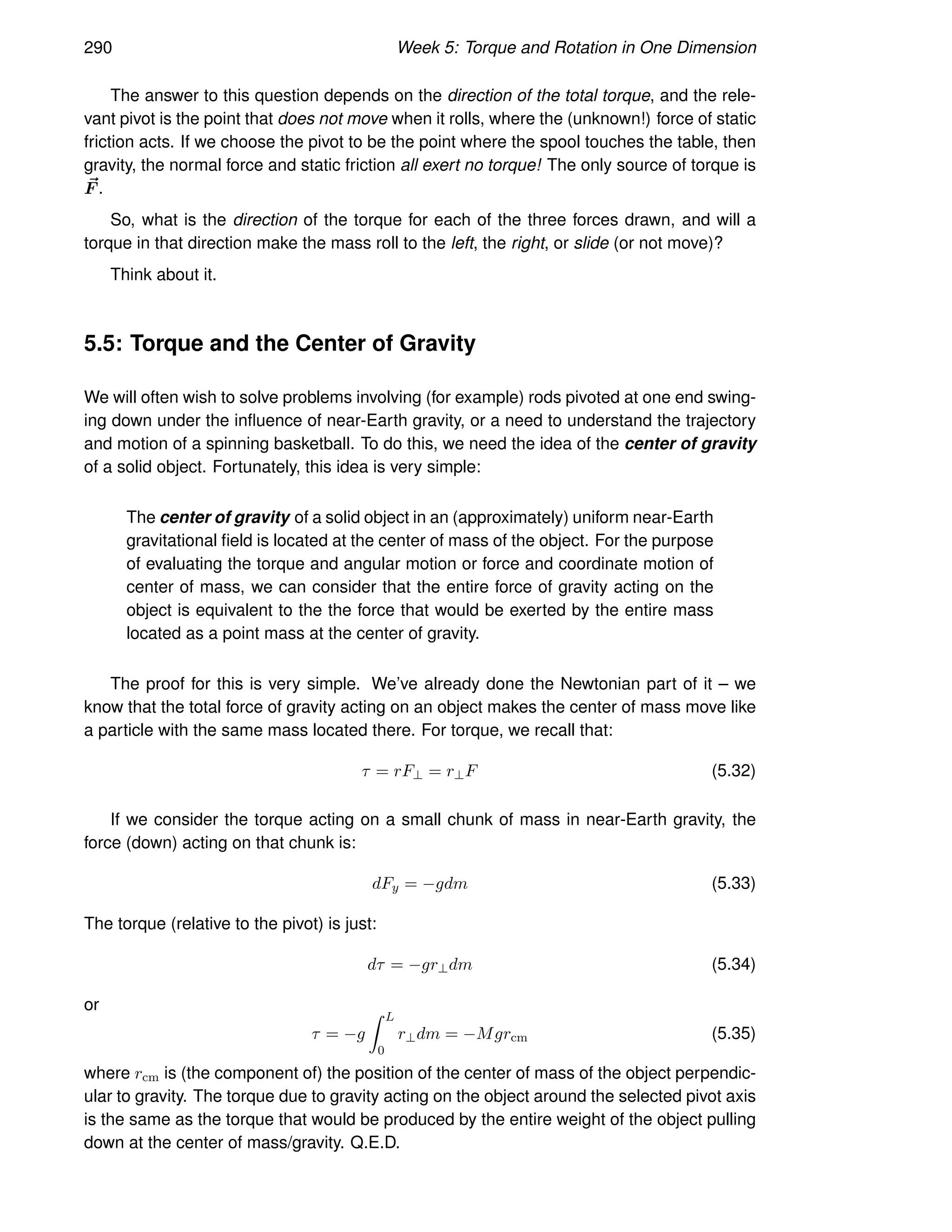 290 Week 5: Torque and Rotation in One Dimension
The answer to this question depends on the direction of the total torque, and the rele-
vant pivot is the point that does not move when it rolls, where the (unknown!) force of static
friction acts. If we choose the pivot to be the point where the spool touches the table, then
gravity, the normal force and static friction all exert no torque! The only source of torque is
~
F .
So, what is the direction of the torque for each of the three forces drawn, and will a
torque in that direction make the mass roll to the left, the right, or slide (or not move)?
Think about it.
5.5: Torque and the Center of Gravity
We will often wish to solve problems involving (for example) rods pivoted at one end swing-
ing down under the influence of near-Earth gravity, or a need to understand the trajectory
and motion of a spinning basketball. To do this, we need the idea of the center of gravity
of a solid object. Fortunately, this idea is very simple:
The center of gravity of a solid object in an (approximately) uniform near-Earth
gravitational field is located at the center of mass of the object. For the purpose
of evaluating the torque and angular motion or force and coordinate motion of
center of mass, we can consider that the entire force of gravity acting on the
object is equivalent to the the force that would be exerted by the entire mass
located as a point mass at the center of gravity.
The proof for this is very simple. We’ve already done the Newtonian part of it – we
know that the total force of gravity acting on an object makes the center of mass move like
a particle with the same mass located there. For torque, we recall that:
τ = rF⊥ = r⊥F (5.32)
If we consider the torque acting on a small chunk of mass in near-Earth gravity, the
force (down) acting on that chunk is:
dFy = −gdm (5.33)
The torque (relative to the pivot) is just:
dτ = −gr⊥dm (5.34)
or
τ = −g
Z L
0
r⊥dm = −Mgrcm (5.35)
where rcm is (the component of) the position of the center of mass of the object perpendic-
ular to gravity. The torque due to gravity acting on the object around the selected pivot axis
is the same as the torque that would be produced by the entire weight of the object pulling
down at the center of mass/gravity. Q.E.D.
 