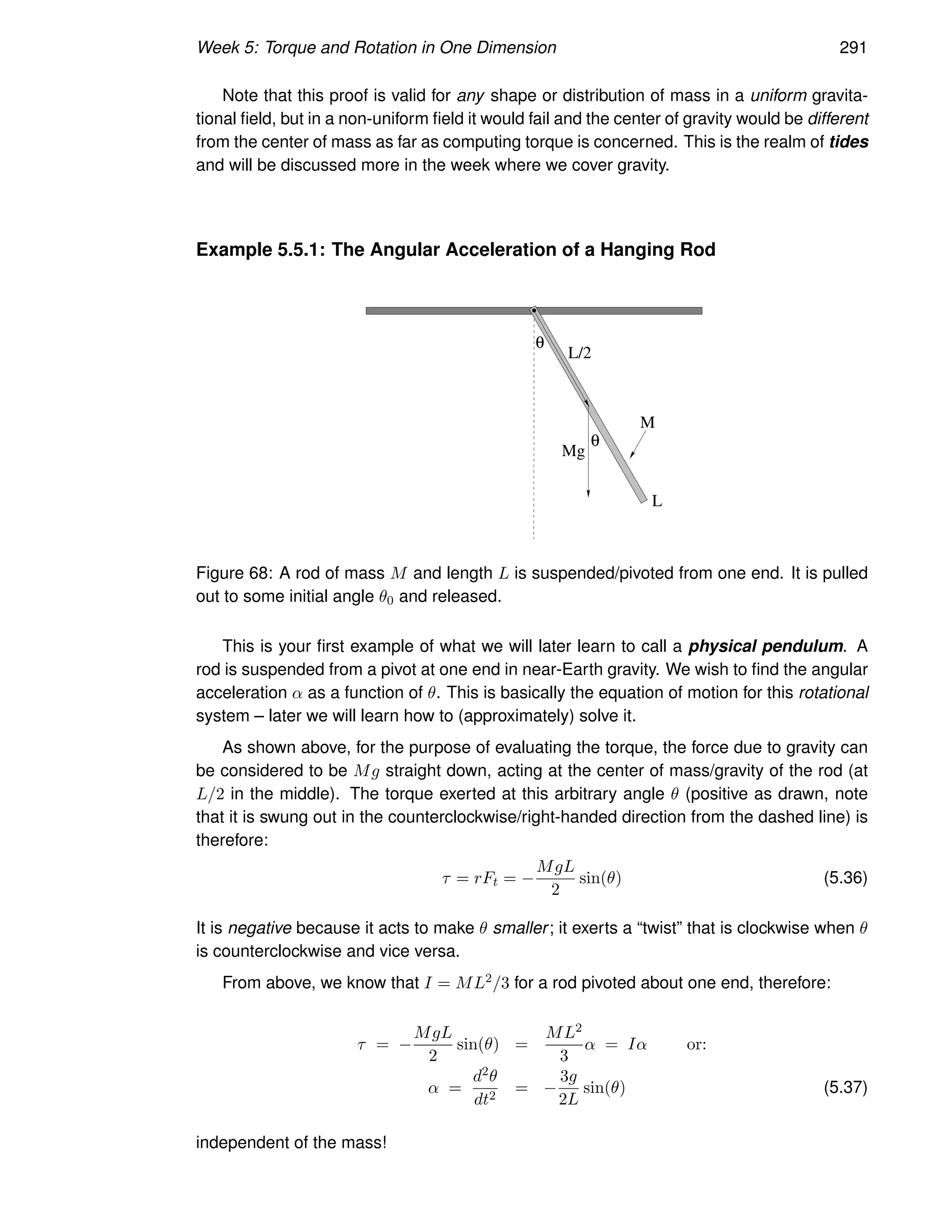 Week 5: Torque and Rotation in One Dimension 291
Note that this proof is valid for any shape or distribution of mass in a uniform gravita-
tional field, but in a non-uniform field it would fail and the center of gravity would be different
from the center of mass as far as computing torque is concerned. This is the realm of tides
and will be discussed more in the week where we cover gravity.
Example 5.5.1: The Angular Acceleration of a Hanging Rod
θ
θ
L/2
L
Mg
M
Figure 68: A rod of mass M and length L is suspended/pivoted from one end. It is pulled
out to some initial angle θ0 and released.
This is your first example of what we will later learn to call a physical pendulum. A
rod is suspended from a pivot at one end in near-Earth gravity. We wish to find the angular
acceleration α as a function of θ. This is basically the equation of motion for this rotational
system – later we will learn how to (approximately) solve it.
As shown above, for the purpose of evaluating the torque, the force due to gravity can
be considered to be Mg straight down, acting at the center of mass/gravity of the rod (at
L/2 in the middle). The torque exerted at this arbitrary angle θ (positive as drawn, note
that it is swung out in the counterclockwise/right-handed direction from the dashed line) is
therefore:
τ = rFt = −
MgL
2
sin(θ) (5.36)
It is negative because it acts to make θ smaller; it exerts a “twist” that is clockwise when θ
is counterclockwise and vice versa.
From above, we know that I = ML2/3 for a rod pivoted about one end, therefore:
τ = −
MgL
2
sin(θ) =
ML2
3
α = Iα or:
α =
d2θ
dt2
= −
3g
2L
sin(θ) (5.37)
independent of the mass!
 