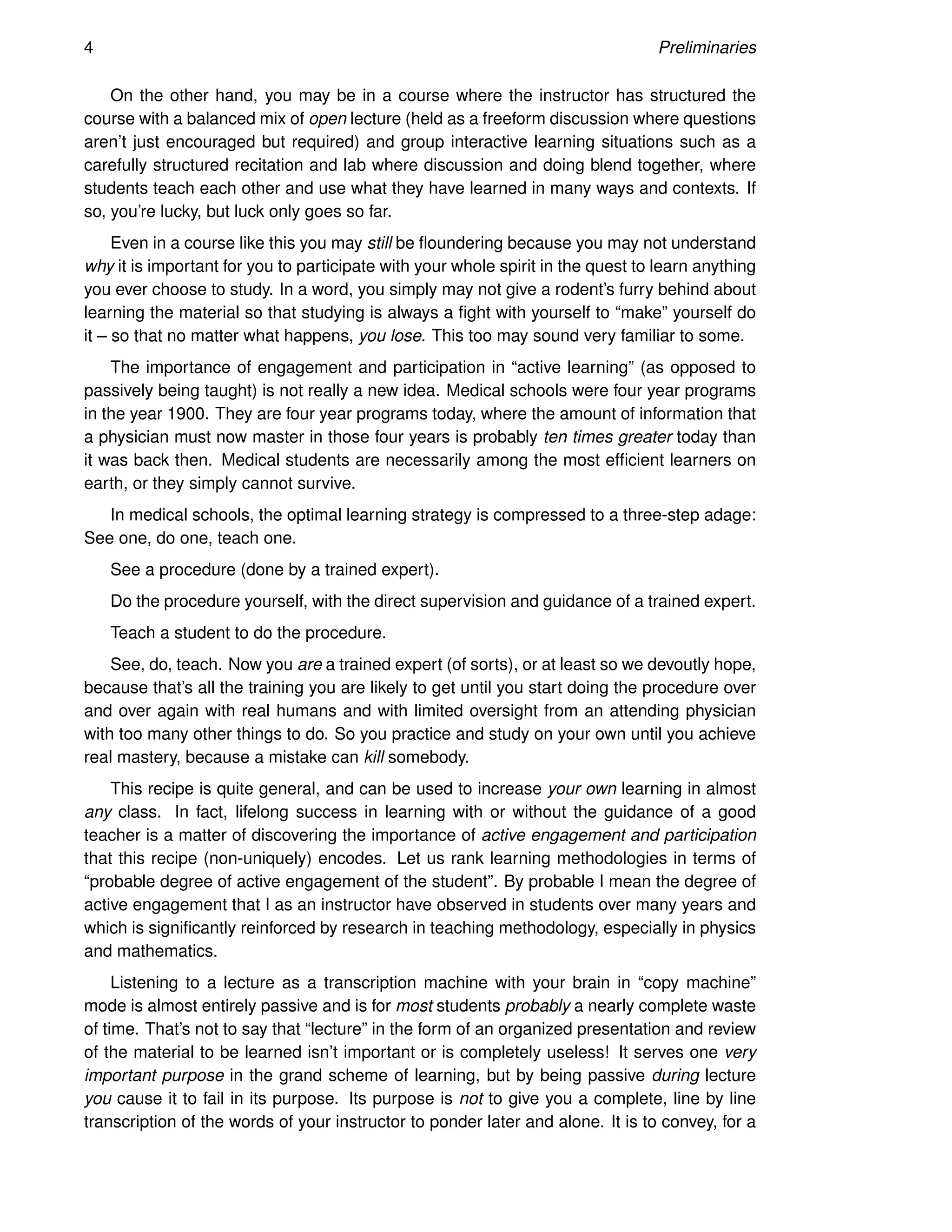 4 Preliminaries
On the other hand, you may be in a course where the instructor has structured the
course with a balanced mix of open lecture (held as a freeform discussion where questions
aren’t just encouraged but required) and group interactive learning situations such as a
carefully structured recitation and lab where discussion and doing blend together, where
students teach each other and use what they have learned in many ways and contexts. If
so, you’re lucky, but luck only goes so far.
Even in a course like this you may still be floundering because you may not understand
why it is important for you to participate with your whole spirit in the quest to learn anything
you ever choose to study. In a word, you simply may not give a rodent’s furry behind about
learning the material so that studying is always a fight with yourself to “make” yourself do
it – so that no matter what happens, you lose. This too may sound very familiar to some.
The importance of engagement and participation in “active learning” (as opposed to
passively being taught) is not really a new idea. Medical schools were four year programs
in the year 1900. They are four year programs today, where the amount of information that
a physician must now master in those four years is probably ten times greater today than
it was back then. Medical students are necessarily among the most efficient learners on
earth, or they simply cannot survive.
In medical schools, the optimal learning strategy is compressed to a three-step adage:
See one, do one, teach one.
See a procedure (done by a trained expert).
Do the procedure yourself, with the direct supervision and guidance of a trained expert.
Teach a student to do the procedure.
See, do, teach. Now you are a trained expert (of sorts), or at least so we devoutly hope,
because that’s all the training you are likely to get until you start doing the procedure over
and over again with real humans and with limited oversight from an attending physician
with too many other things to do. So you practice and study on your own until you achieve
real mastery, because a mistake can kill somebody.
This recipe is quite general, and can be used to increase your own learning in almost
any class. In fact, lifelong success in learning with or without the guidance of a good
teacher is a matter of discovering the importance of active engagement and participation
that this recipe (non-uniquely) encodes. Let us rank learning methodologies in terms of
“probable degree of active engagement of the student”. By probable I mean the degree of
active engagement that I as an instructor have observed in students over many years and
which is significantly reinforced by research in teaching methodology, especially in physics
and mathematics.
Listening to a lecture as a transcription machine with your brain in “copy machine”
mode is almost entirely passive and is for most students probably a nearly complete waste
of time. That’s not to say that “lecture” in the form of an organized presentation and review
of the material to be learned isn’t important or is completely useless! It serves one very
important purpose in the grand scheme of learning, but by being passive during lecture
you cause it to fail in its purpose. Its purpose is not to give you a complete, line by line
transcription of the words of your instructor to ponder later and alone. It is to convey, for a
 