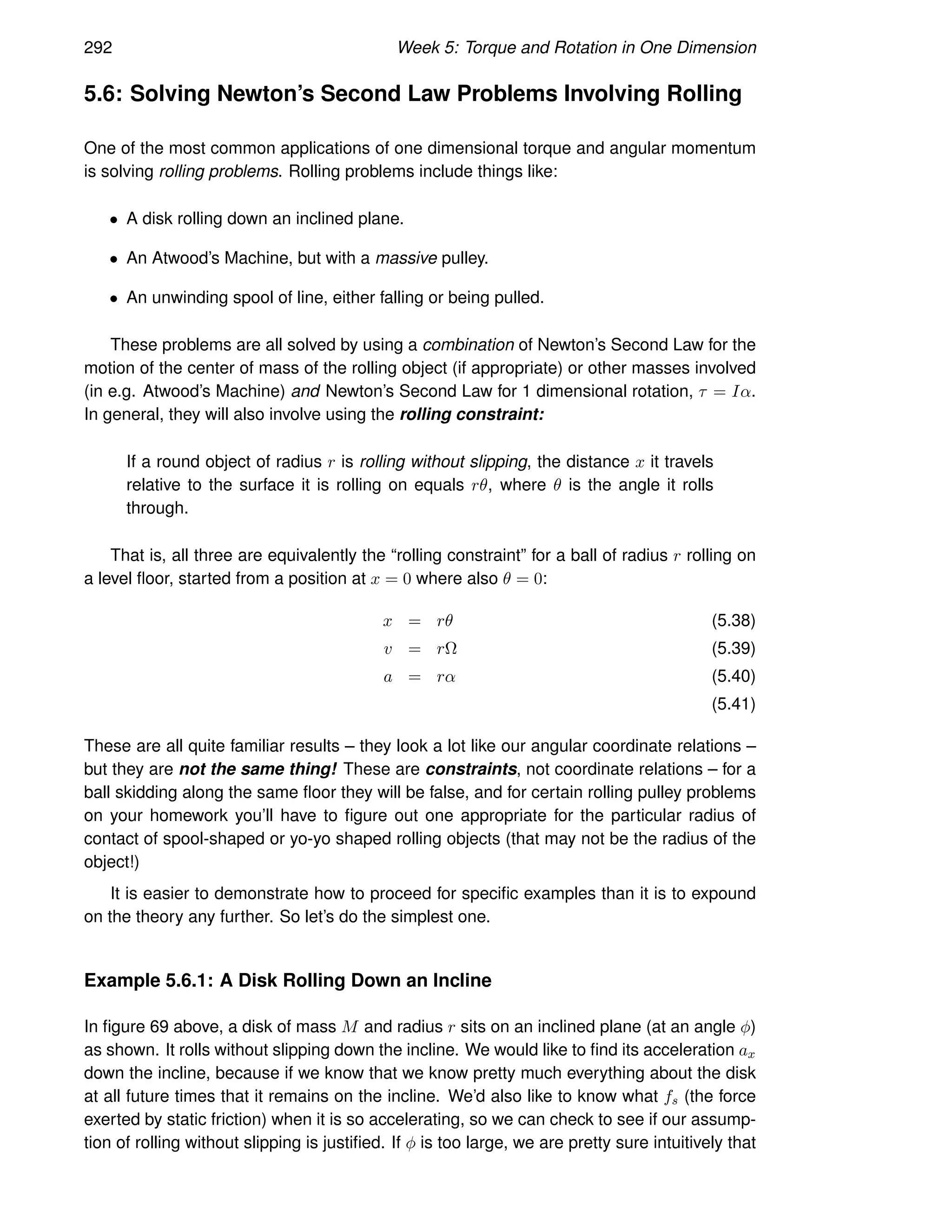 292 Week 5: Torque and Rotation in One Dimension
5.6: Solving Newton’s Second Law Problems Involving Rolling
One of the most common applications of one dimensional torque and angular momentum
is solving rolling problems. Rolling problems include things like:
• A disk rolling down an inclined plane.
• An Atwood’s Machine, but with a massive pulley.
• An unwinding spool of line, either falling or being pulled.
These problems are all solved by using a combination of Newton’s Second Law for the
motion of the center of mass of the rolling object (if appropriate) or other masses involved
(in e.g. Atwood’s Machine) and Newton’s Second Law for 1 dimensional rotation, τ = Iα.
In general, they will also involve using the rolling constraint:
If a round object of radius r is rolling without slipping, the distance x it travels
relative to the surface it is rolling on equals rθ, where θ is the angle it rolls
through.
That is, all three are equivalently the “rolling constraint” for a ball of radius r rolling on
a level floor, started from a position at x = 0 where also θ = 0:
x = rθ (5.38)
v = rΩ (5.39)
a = rα (5.40)
(5.41)
These are all quite familiar results – they look a lot like our angular coordinate relations –
but they are not the same thing! These are constraints, not coordinate relations – for a
ball skidding along the same floor they will be false, and for certain rolling pulley problems
on your homework you’ll have to figure out one appropriate for the particular radius of
contact of spool-shaped or yo-yo shaped rolling objects (that may not be the radius of the
object!)
It is easier to demonstrate how to proceed for specific examples than it is to expound
on the theory any further. So let’s do the simplest one.
Example 5.6.1: A Disk Rolling Down an Incline
In figure 69 above, a disk of mass M and radius r sits on an inclined plane (at an angle φ)
as shown. It rolls without slipping down the incline. We would like to find its acceleration ax
down the incline, because if we know that we know pretty much everything about the disk
at all future times that it remains on the incline. We’d also like to know what fs (the force
exerted by static friction) when it is so accelerating, so we can check to see if our assump-
tion of rolling without slipping is justified. If φ is too large, we are pretty sure intuitively that
 