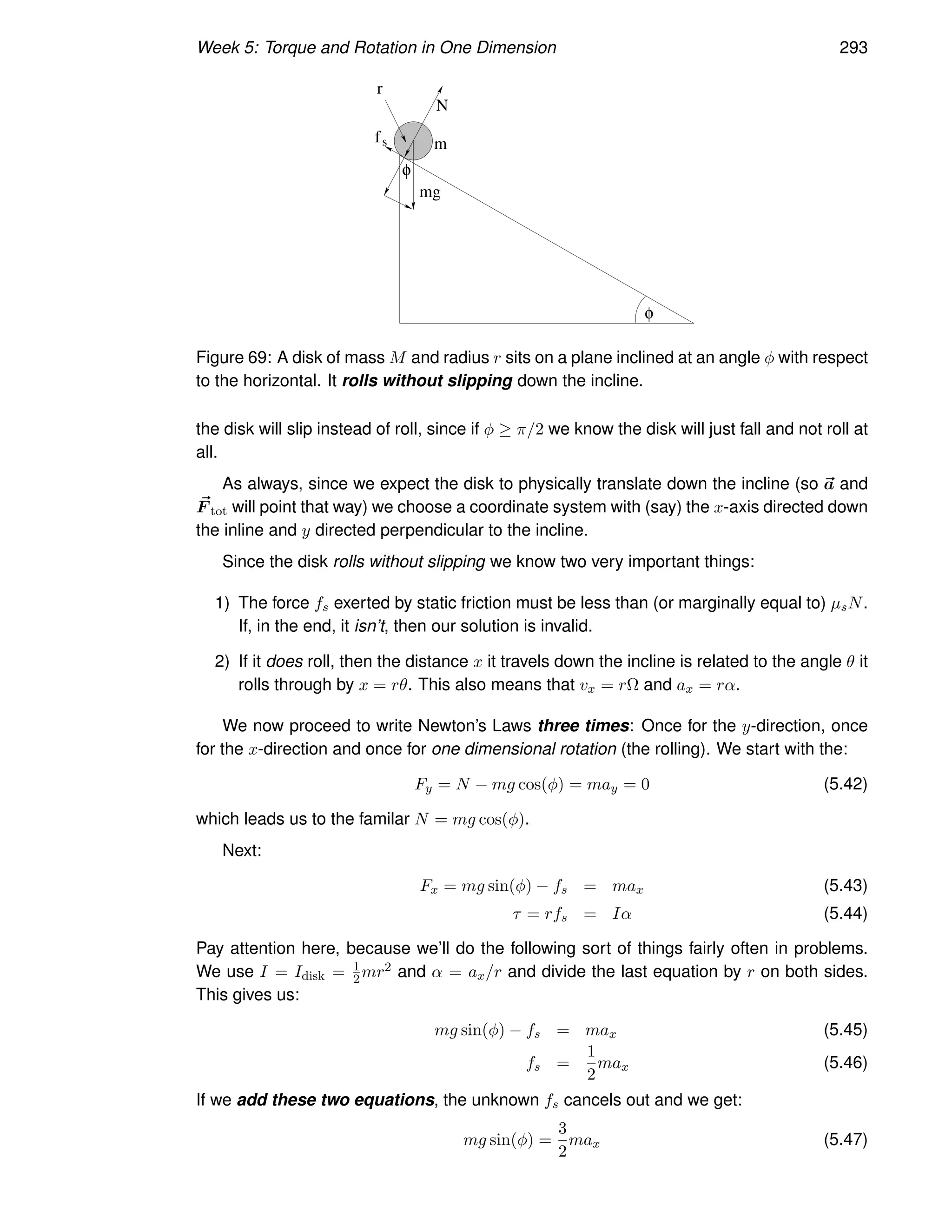 Week 5: Torque and Rotation in One Dimension 293
r
mg
N
s
f m
φ
φ
Figure 69: A disk of mass M and radius r sits on a plane inclined at an angle φ with respect
to the horizontal. It rolls without slipping down the incline.
the disk will slip instead of roll, since if φ ≥ π/2 we know the disk will just fall and not roll at
all.
As always, since we expect the disk to physically translate down the incline (so ~
a and
~
F tot will point that way) we choose a coordinate system with (say) the x-axis directed down
the inline and y directed perpendicular to the incline.
Since the disk rolls without slipping we know two very important things:
1) The force fs exerted by static friction must be less than (or marginally equal to) µsN.
If, in the end, it isn’t, then our solution is invalid.
2) If it does roll, then the distance x it travels down the incline is related to the angle θ it
rolls through by x = rθ. This also means that vx = rΩ and ax = rα.
We now proceed to write Newton’s Laws three times: Once for the y-direction, once
for the x-direction and once for one dimensional rotation (the rolling). We start with the:
Fy = N − mg cos(φ) = may = 0 (5.42)
which leads us to the familar N = mg cos(φ).
Next:
Fx = mg sin(φ) − fs = max (5.43)
τ = rfs = Iα (5.44)
Pay attention here, because we’ll do the following sort of things fairly often in problems.
We use I = Idisk = 1
2 mr2 and α = ax/r and divide the last equation by r on both sides.
This gives us:
mg sin(φ) − fs = max (5.45)
fs =
1
2
max (5.46)
If we add these two equations, the unknown fs cancels out and we get:
mg sin(φ) =
3
2
max (5.47)
 