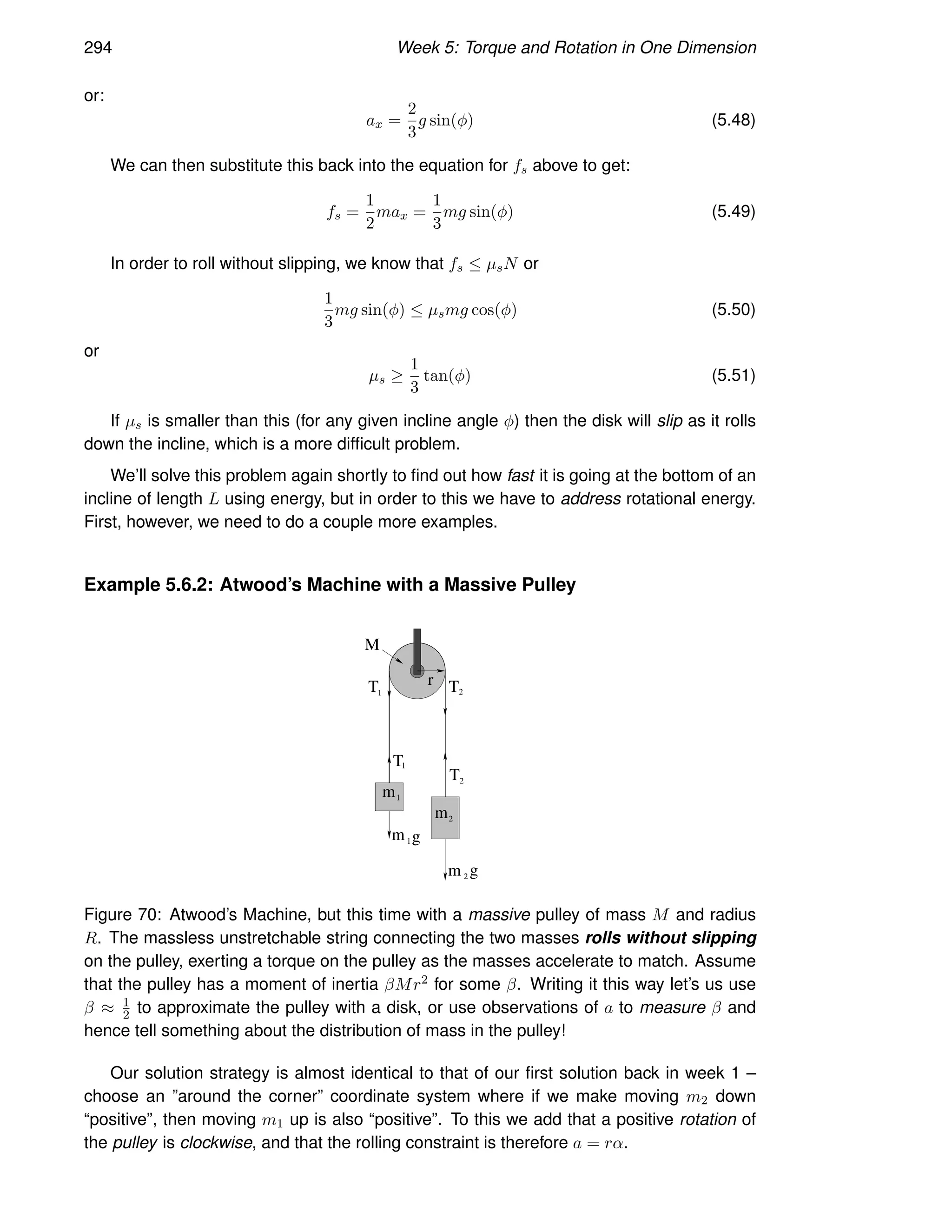 294 Week 5: Torque and Rotation in One Dimension
or:
ax =
2
3
g sin(φ) (5.48)
We can then substitute this back into the equation for fs above to get:
fs =
1
2
max =
1
3
mg sin(φ) (5.49)
In order to roll without slipping, we know that fs ≤ µsN or
1
3
mg sin(φ) ≤ µsmg cos(φ) (5.50)
or
µs ≥
1
3
tan(φ) (5.51)
If µs is smaller than this (for any given incline angle φ) then the disk will slip as it rolls
down the incline, which is a more difficult problem.
We’ll solve this problem again shortly to find out how fast it is going at the bottom of an
incline of length L using energy, but in order to this we have to address rotational energy.
First, however, we need to do a couple more examples.
Example 5.6.2: Atwood’s Machine with a Massive Pulley
m
m
1
2
m1g
m 2 g
T
T
r
M
T T
1
1
2
2
Figure 70: Atwood’s Machine, but this time with a massive pulley of mass M and radius
R. The massless unstretchable string connecting the two masses rolls without slipping
on the pulley, exerting a torque on the pulley as the masses accelerate to match. Assume
that the pulley has a moment of inertia βMr2 for some β. Writing it this way let’s us use
β ≈ 1
2 to approximate the pulley with a disk, or use observations of a to measure β and
hence tell something about the distribution of mass in the pulley!
Our solution strategy is almost identical to that of our first solution back in week 1 –
choose an ”around the corner” coordinate system where if we make moving m2 down
“positive”, then moving m1 up is also “positive”. To this we add that a positive rotation of
the pulley is clockwise, and that the rolling constraint is therefore a = rα.
 