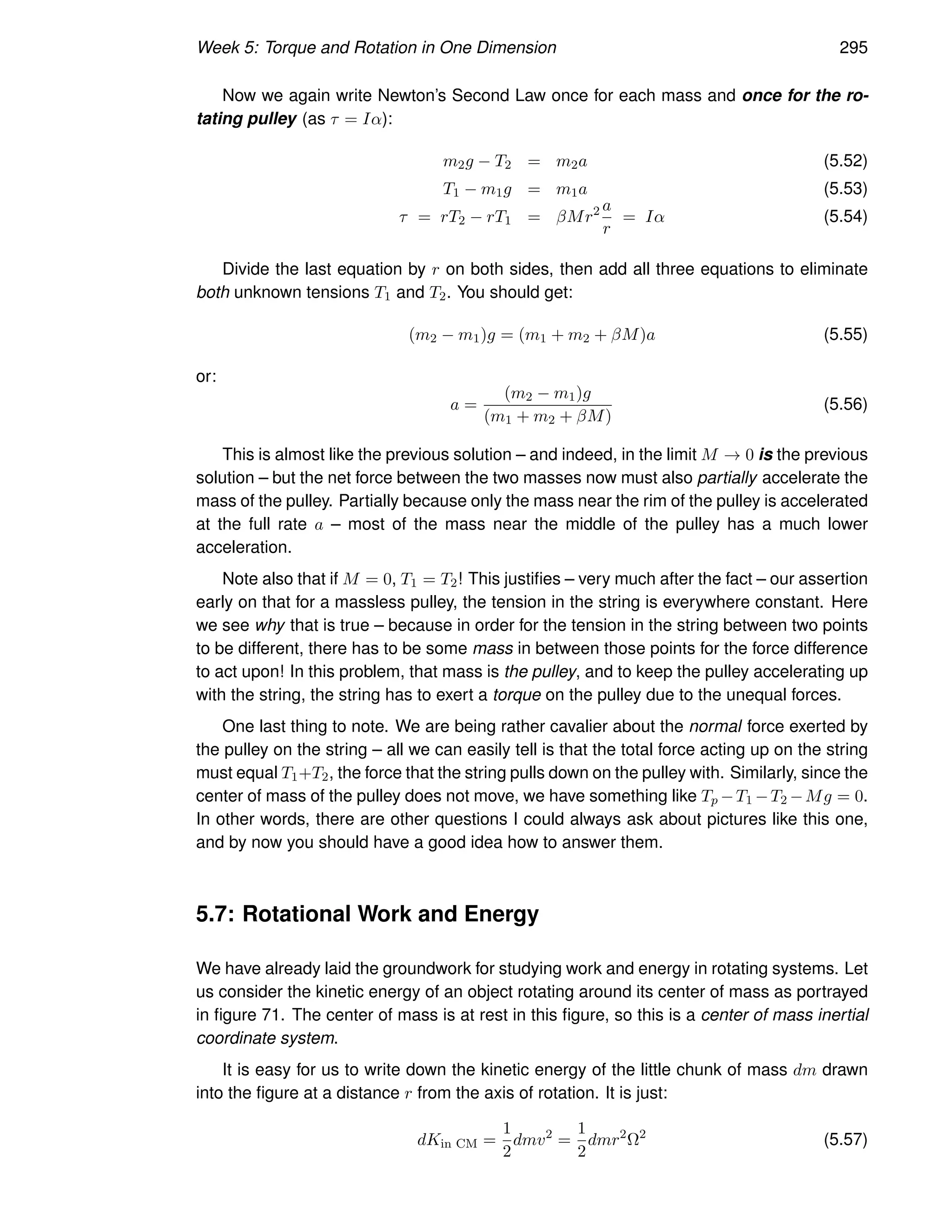 Week 5: Torque and Rotation in One Dimension 295
Now we again write Newton’s Second Law once for each mass and once for the ro-
tating pulley (as τ = Iα):
m2g − T2 = m2a (5.52)
T1 − m1g = m1a (5.53)
τ = rT2 − rT1 = βMr2 a
r
= Iα (5.54)
Divide the last equation by r on both sides, then add all three equations to eliminate
both unknown tensions T1 and T2. You should get:
(m2 − m1)g = (m1 + m2 + βM)a (5.55)
or:
a =
(m2 − m1)g
(m1 + m2 + βM)
(5.56)
This is almost like the previous solution – and indeed, in the limit M → 0 is the previous
solution – but the net force between the two masses now must also partially accelerate the
mass of the pulley. Partially because only the mass near the rim of the pulley is accelerated
at the full rate a – most of the mass near the middle of the pulley has a much lower
acceleration.
Note also that if M = 0, T1 = T2! This justifies – very much after the fact – our assertion
early on that for a massless pulley, the tension in the string is everywhere constant. Here
we see why that is true – because in order for the tension in the string between two points
to be different, there has to be some mass in between those points for the force difference
to act upon! In this problem, that mass is the pulley, and to keep the pulley accelerating up
with the string, the string has to exert a torque on the pulley due to the unequal forces.
One last thing to note. We are being rather cavalier about the normal force exerted by
the pulley on the string – all we can easily tell is that the total force acting up on the string
must equal T1+T2, the force that the string pulls down on the pulley with. Similarly, since the
center of mass of the pulley does not move, we have something like Tp −T1 −T2 −Mg = 0.
In other words, there are other questions I could always ask about pictures like this one,
and by now you should have a good idea how to answer them.
5.7: Rotational Work and Energy
We have already laid the groundwork for studying work and energy in rotating systems. Let
us consider the kinetic energy of an object rotating around its center of mass as portrayed
in figure 71. The center of mass is at rest in this figure, so this is a center of mass inertial
coordinate system.
It is easy for us to write down the kinetic energy of the little chunk of mass dm drawn
into the figure at a distance r from the axis of rotation. It is just:
dKin CM =
1
2
dmv2
=
1
2
dmr2
Ω2
(5.57)
 
