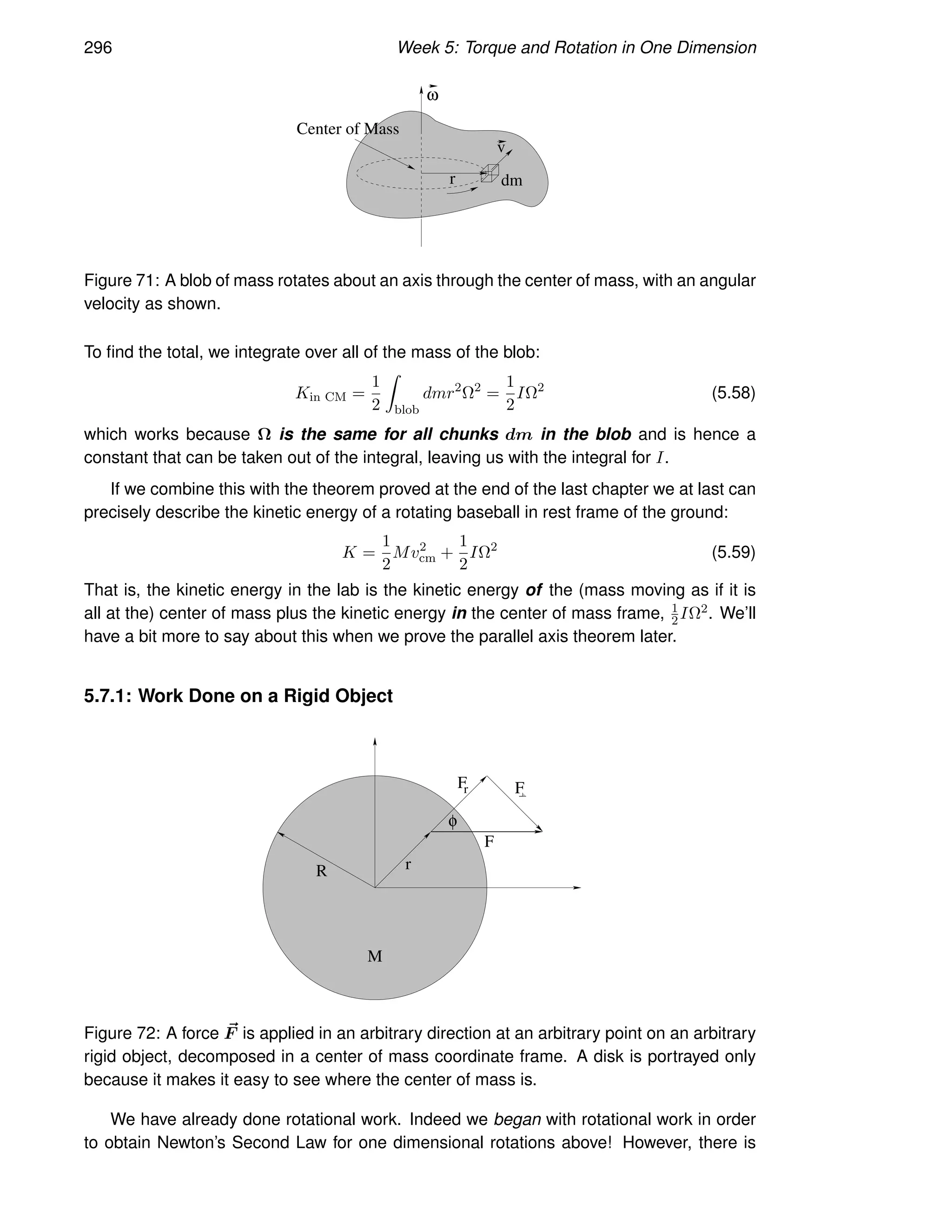 296 Week 5: Torque and Rotation in One Dimension
r dm
v
Center of Mass
ω
Figure 71: A blob of mass rotates about an axis through the center of mass, with an angular
velocity as shown.
To find the total, we integrate over all of the mass of the blob:
Kin CM =
1
2
Z
blob
dmr2
Ω2
=
1
2
IΩ2
(5.58)
which works because Ω is the same for all chunks dm in the blob and is hence a
constant that can be taken out of the integral, leaving us with the integral for I.
If we combine this with the theorem proved at the end of the last chapter we at last can
precisely describe the kinetic energy of a rotating baseball in rest frame of the ground:
K =
1
2
Mv2
cm +
1
2
IΩ2
(5.59)
That is, the kinetic energy in the lab is the kinetic energy of the (mass moving as if it is
all at the) center of mass plus the kinetic energy in the center of mass frame, 1
2IΩ2. We’ll
have a bit more to say about this when we prove the parallel axis theorem later.
5.7.1: Work Done on a Rigid Object
F
R r
r
F
F
φ
M
Figure 72: A force ~
F is applied in an arbitrary direction at an arbitrary point on an arbitrary
rigid object, decomposed in a center of mass coordinate frame. A disk is portrayed only
because it makes it easy to see where the center of mass is.
We have already done rotational work. Indeed we began with rotational work in order
to obtain Newton’s Second Law for one dimensional rotations above! However, there is
 