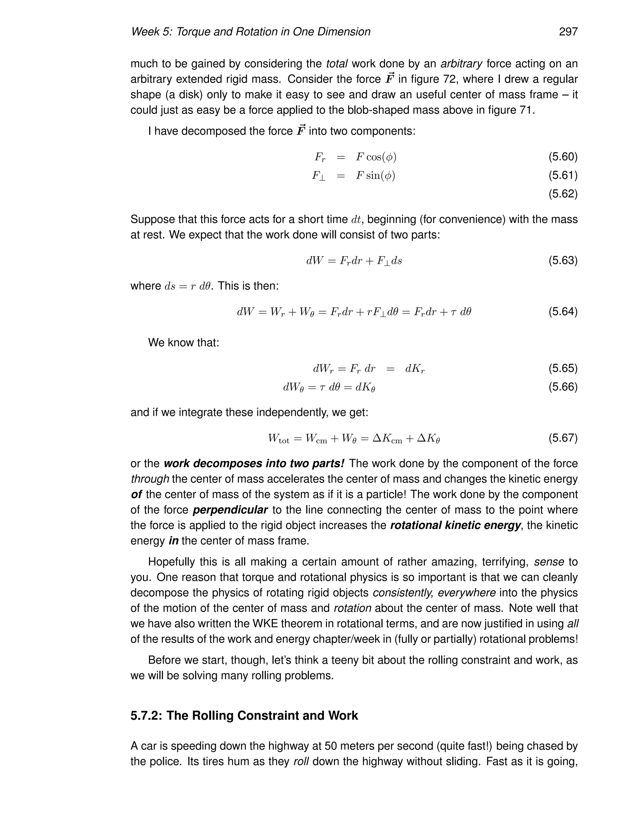 Week 5: Torque and Rotation in One Dimension 297
much to be gained by considering the total work done by an arbitrary force acting on an
arbitrary extended rigid mass. Consider the force ~
F in figure 72, where I drew a regular
shape (a disk) only to make it easy to see and draw an useful center of mass frame – it
could just as easy be a force applied to the blob-shaped mass above in figure 71.
I have decomposed the force ~
F into two components:
Fr = F cos(φ) (5.60)
F⊥ = F sin(φ) (5.61)
(5.62)
Suppose that this force acts for a short time dt, beginning (for convenience) with the mass
at rest. We expect that the work done will consist of two parts:
dW = Frdr + F⊥ds (5.63)
where ds = r dθ. This is then:
dW = Wr + Wθ = Frdr + rF⊥dθ = Frdr + τ dθ (5.64)
We know that:
dWr = Fr dr = dKr (5.65)
dWθ = τ dθ = dKθ (5.66)
and if we integrate these independently, we get:
Wtot = Wcm + Wθ = ∆Kcm + ∆Kθ (5.67)
or the work decomposes into two parts! The work done by the component of the force
through the center of mass accelerates the center of mass and changes the kinetic energy
of the center of mass of the system as if it is a particle! The work done by the component
of the force perpendicular to the line connecting the center of mass to the point where
the force is applied to the rigid object increases the rotational kinetic energy, the kinetic
energy in the center of mass frame.
Hopefully this is all making a certain amount of rather amazing, terrifying, sense to
you. One reason that torque and rotational physics is so important is that we can cleanly
decompose the physics of rotating rigid objects consistently, everywhere into the physics
of the motion of the center of mass and rotation about the center of mass. Note well that
we have also written the WKE theorem in rotational terms, and are now justified in using all
of the results of the work and energy chapter/week in (fully or partially) rotational problems!
Before we start, though, let’s think a teeny bit about the rolling constraint and work, as
we will be solving many rolling problems.
5.7.2: The Rolling Constraint and Work
A car is speeding down the highway at 50 meters per second (quite fast!) being chased by
the police. Its tires hum as they roll down the highway without sliding. Fast as it is going,
 