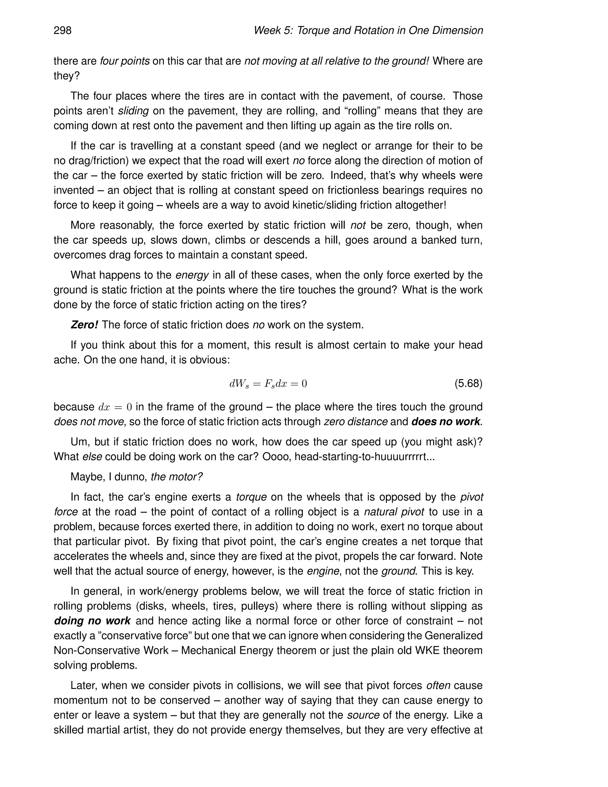 298 Week 5: Torque and Rotation in One Dimension
there are four points on this car that are not moving at all relative to the ground! Where are
they?
The four places where the tires are in contact with the pavement, of course. Those
points aren’t sliding on the pavement, they are rolling, and “rolling” means that they are
coming down at rest onto the pavement and then lifting up again as the tire rolls on.
If the car is travelling at a constant speed (and we neglect or arrange for their to be
no drag/friction) we expect that the road will exert no force along the direction of motion of
the car – the force exerted by static friction will be zero. Indeed, that’s why wheels were
invented – an object that is rolling at constant speed on frictionless bearings requires no
force to keep it going – wheels are a way to avoid kinetic/sliding friction altogether!
More reasonably, the force exerted by static friction will not be zero, though, when
the car speeds up, slows down, climbs or descends a hill, goes around a banked turn,
overcomes drag forces to maintain a constant speed.
What happens to the energy in all of these cases, when the only force exerted by the
ground is static friction at the points where the tire touches the ground? What is the work
done by the force of static friction acting on the tires?
Zero! The force of static friction does no work on the system.
If you think about this for a moment, this result is almost certain to make your head
ache. On the one hand, it is obvious:
dWs = Fsdx = 0 (5.68)
because dx = 0 in the frame of the ground – the place where the tires touch the ground
does not move, so the force of static friction acts through zero distance and does no work.
Um, but if static friction does no work, how does the car speed up (you might ask)?
What else could be doing work on the car? Oooo, head-starting-to-huuuurrrrrt...
Maybe, I dunno, the motor?
In fact, the car’s engine exerts a torque on the wheels that is opposed by the pivot
force at the road – the point of contact of a rolling object is a natural pivot to use in a
problem, because forces exerted there, in addition to doing no work, exert no torque about
that particular pivot. By fixing that pivot point, the car’s engine creates a net torque that
accelerates the wheels and, since they are fixed at the pivot, propels the car forward. Note
well that the actual source of energy, however, is the engine, not the ground. This is key.
In general, in work/energy problems below, we will treat the force of static friction in
rolling problems (disks, wheels, tires, pulleys) where there is rolling without slipping as
doing no work and hence acting like a normal force or other force of constraint – not
exactly a ”conservative force” but one that we can ignore when considering the Generalized
Non-Conservative Work – Mechanical Energy theorem or just the plain old WKE theorem
solving problems.
Later, when we consider pivots in collisions, we will see that pivot forces often cause
momentum not to be conserved – another way of saying that they can cause energy to
enter or leave a system – but that they are generally not the source of the energy. Like a
skilled martial artist, they do not provide energy themselves, but they are very effective at
 