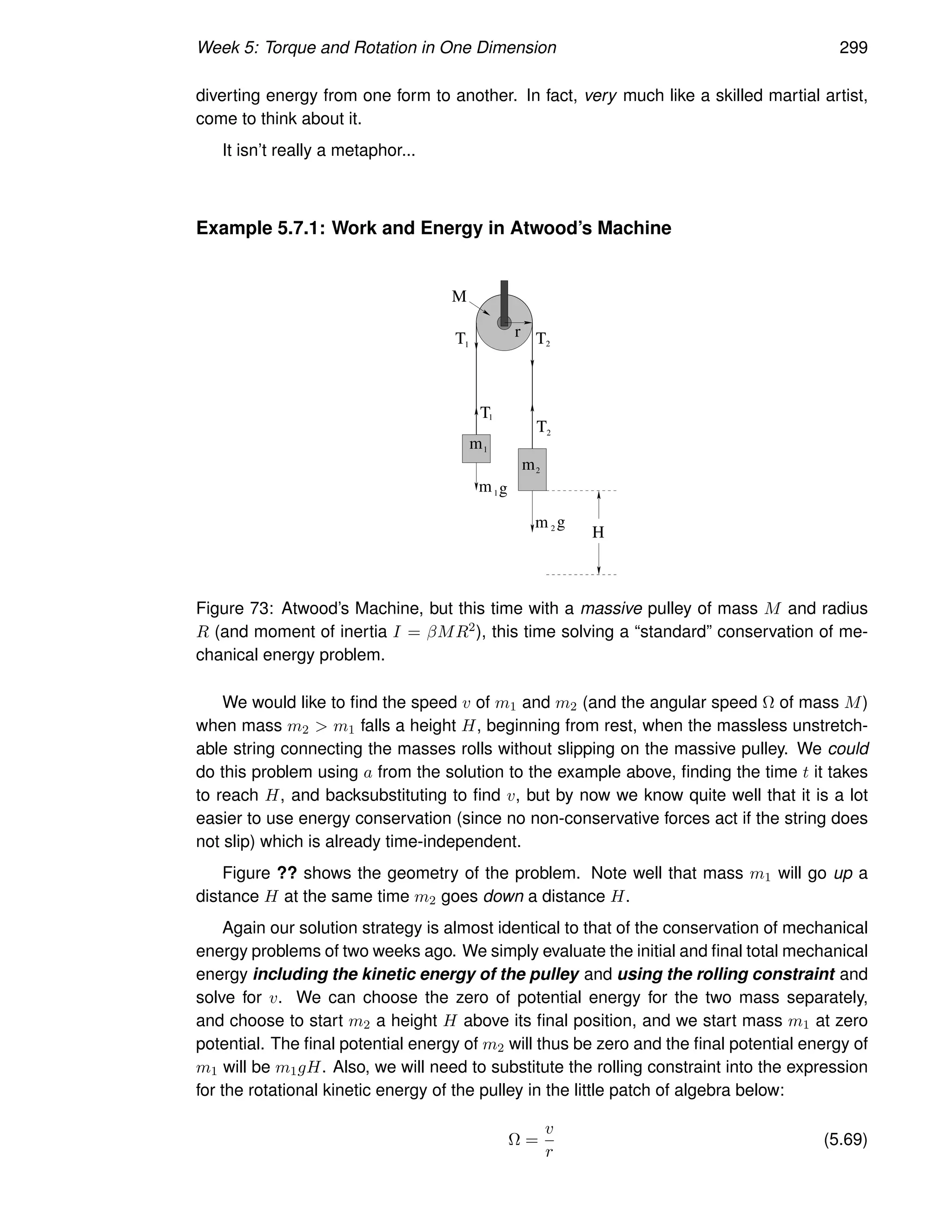 Week 5: Torque and Rotation in One Dimension 299
diverting energy from one form to another. In fact, very much like a skilled martial artist,
come to think about it.
It isn’t really a metaphor...
Example 5.7.1: Work and Energy in Atwood’s Machine
m
m
1
2
m1g
m 2 g
T
T
r
M
T T
1
1
2
2
H
Figure 73: Atwood’s Machine, but this time with a massive pulley of mass M and radius
R (and moment of inertia I = βMR2), this time solving a “standard” conservation of me-
chanical energy problem.
We would like to find the speed v of m1 and m2 (and the angular speed Ω of mass M)
when mass m2  m1 falls a height H, beginning from rest, when the massless unstretch-
able string connecting the masses rolls without slipping on the massive pulley. We could
do this problem using a from the solution to the example above, finding the time t it takes
to reach H, and backsubstituting to find v, but by now we know quite well that it is a lot
easier to use energy conservation (since no non-conservative forces act if the string does
not slip) which is already time-independent.
Figure ?? shows the geometry of the problem. Note well that mass m1 will go up a
distance H at the same time m2 goes down a distance H.
Again our solution strategy is almost identical to that of the conservation of mechanical
energy problems of two weeks ago. We simply evaluate the initial and final total mechanical
energy including the kinetic energy of the pulley and using the rolling constraint and
solve for v. We can choose the zero of potential energy for the two mass separately,
and choose to start m2 a height H above its final position, and we start mass m1 at zero
potential. The final potential energy of m2 will thus be zero and the final potential energy of
m1 will be m1gH. Also, we will need to substitute the rolling constraint into the expression
for the rotational kinetic energy of the pulley in the little patch of algebra below:
Ω =
v
r
(5.69)
 