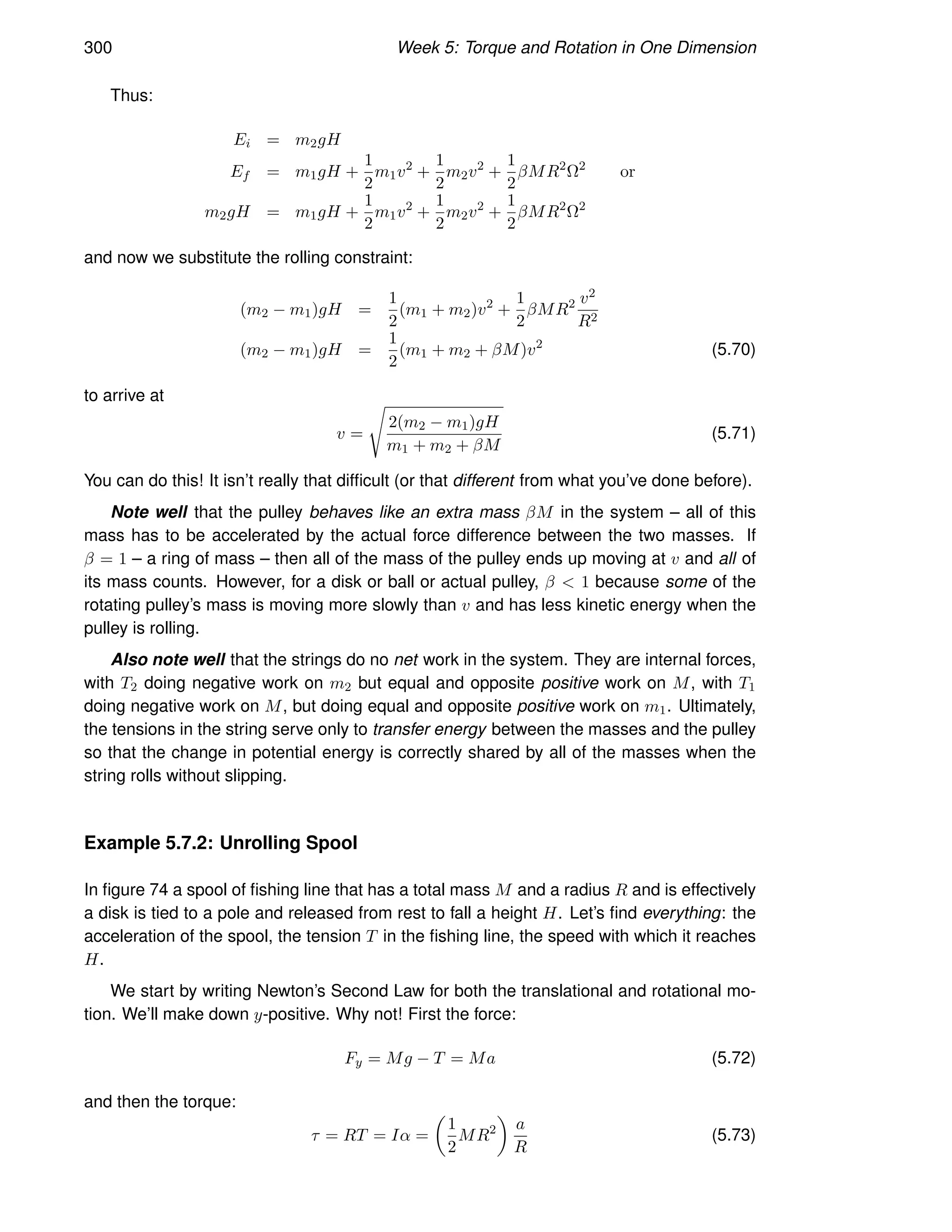 300 Week 5: Torque and Rotation in One Dimension
Thus:
Ei = m2gH
Ef = m1gH +
1
2
m1v2
+
1
2
m2v2
+
1
2
βMR2
Ω2
or
m2gH = m1gH +
1
2
m1v2
+
1
2
m2v2
+
1
2
βMR2
Ω2
and now we substitute the rolling constraint:
(m2 − m1)gH =
1
2
(m1 + m2)v2
+
1
2
βMR2 v2
R2
(m2 − m1)gH =
1
2
(m1 + m2 + βM)v2
(5.70)
to arrive at
v =
s
2(m2 − m1)gH
m1 + m2 + βM
(5.71)
You can do this! It isn’t really that difficult (or that different from what you’ve done before).
Note well that the pulley behaves like an extra mass βM in the system – all of this
mass has to be accelerated by the actual force difference between the two masses. If
β = 1 – a ring of mass – then all of the mass of the pulley ends up moving at v and all of
its mass counts. However, for a disk or ball or actual pulley, β  1 because some of the
rotating pulley’s mass is moving more slowly than v and has less kinetic energy when the
pulley is rolling.
Also note well that the strings do no net work in the system. They are internal forces,
with T2 doing negative work on m2 but equal and opposite positive work on M, with T1
doing negative work on M, but doing equal and opposite positive work on m1. Ultimately,
the tensions in the string serve only to transfer energy between the masses and the pulley
so that the change in potential energy is correctly shared by all of the masses when the
string rolls without slipping.
Example 5.7.2: Unrolling Spool
In figure 74 a spool of fishing line that has a total mass M and a radius R and is effectively
a disk is tied to a pole and released from rest to fall a height H. Let’s find everything: the
acceleration of the spool, the tension T in the fishing line, the speed with which it reaches
H.
We start by writing Newton’s Second Law for both the translational and rotational mo-
tion. We’ll make down y-positive. Why not! First the force:
Fy = Mg − T = Ma (5.72)
and then the torque:
τ = RT = Iα =

1
2
MR2

a
R
(5.73)
 